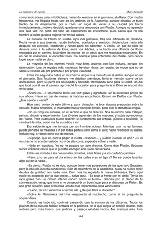 La máscara de Apolo Mary Renault 
44 
comprando obras para mi biblioteca, haciendo ejercicio en el gimnasio, etcétera. Con mucha frecuencia, me llegaba hasta uno de los jardines de la Academia, aunque distaba un buen trecho de mi alojamiento, por si Dión, en lugar de volver a su ciudad por barco inmediatamente, hubiera decidido quedarse una temporada con Platón. Aunque no apareció una sola vez, no perdí del todo las esperanzas de encontrarle, pues sabía que no era hombre a quien gustara dejarse ver en las calles. 
La escuela de Platón no estaba lejos del gimnasio, tras una arboleda de plátanos. Podía verse a sus jóvenes, recién bañados, aceitados y vestidos, dirigiéndose hacia ella después del ejercicio, charlando y riendo pero sin alborotar. A veces, un par de ellos se detenía junto a la estatua de Eros, entre los árboles, y le hacía una ofrenda de flores recogidas por el camino, tocándole las manos en un gesto que me resultaba encantador. En un par de ocasiones, al escuchar risas, me acerqué para enterarme del chiste, pero nunca logré sacar nada en claro. 
La mayoría de los jóvenes vestía muy bien, algunos con lujo incluso, aunque sin ostentación. Los de ropajes más modestos llevaban éstos con gracia, de modo que no se sabía si vestían así por pobreza o por propia voluntad. 
Entre los segundos había un muchacho al que vi a menudo en el jardín, aunque no en el gimnasio. Sus facciones siempre me dejaban prendado; tenía el mentón suave de un adolescente, pero su perfil era despejado y delicado, demasiado serio para su edad. Un día que topé con él en el camino, aproveché la ocasión para preguntarle si Dión se encontraba en la casa. 
–Ahora no. –El muchacho tenía una voz grave y agradable, sin la aspereza propia de sus años–. Hace un par de meses, le habrías encontrado. Estuvo en Delfos con Platón. ¿Has venido a verle? 
Hice caso omiso de esto último y, para disimular, le hice algunas preguntas sobre la escuela. Hasta entonces, el muchacho había parecido tímido, pero esto le desató la lengua. 
–No es ninguna escuela, en el sentido a que te refieres. Nos reunimos para trabajar, pensar, discutir y experimentar. Los jóvenes aprenden de los mayores, y todos aprendemos de Platón. Pero cualquiera puede disentir, si fundamenta sus criticas. ¡Únete a nosotros! Te cambiará la vida, como me ha sucedido a mí. 
Era evidente que me tomaba por un hombre ocioso. Mientras uno no es famoso, puede ponerse la máscara e ir por todas partes, libre como el aire; nadie reconoce su rostro. Incluso hoy, a veces echo eso de menos. 
–Supongo que no podría pagar la cuota –respondí–. ¿Cuánto cuesta un año? –Si el muchacho no era demasiado rico y de alta cuna, esperaba volver a verle. 
–Nada en absoluto. Yo no he pagado un solo dracma. Como dice Platón, Sócrates nunca cobraba; decía que le gustaba escoger con quien conversaba. 
Eché una mirada a las columnatas pintadas, a las flores y a los cuidados jardines. 
–Pero, ¿no se pasa el día entero en las calles y en el ágora? No se puede levantar algo así de la nada... 
–Es cierto. Platón no es rico, aunque tiene más posesiones de las que tuvo Sócrates, pero la escuela acepta donaciones. Sólo de miembros de la Academia, pues no quiere tener deudas de gratitud con nadie más. Dión nos ha regalado la nueva biblioteca. Pero aquí nadie es aceptado por lo que posee..., salvo aquí. –Se tocó la frente con el dedo. Tenía los ojos grises con un círculo interior oscuro como el humo–. Gracias por el placer de tu conversación; tengo que irme o no conseguiré un buen lugar para el discurso de Platón. Es una gran ocasión. Sólo pronuncia uno de esta importancia cada varios años. 
–Bueno, tal vez volvamos a vernos allí. ¿De que trata el discurso? 
–Sobre la Naturaleza del Uno –respondió el muchacho, como si mi pregunta le sorprendiera. 
Cuando se hubo ido, continué paseando bajo la sombra de los plátanos. Todos los jóvenes de la escuela habían entrado en la palestra, de la que surgía un sonido distinto, más ruidoso pero más hueco. Los jardines y paseos estaban vacíos. Me acerqué más. Una  