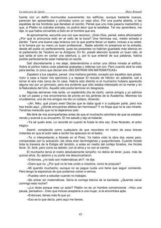 La máscara de Apolo Mary Renault 
45 
fuente con un delfín murmuraba suavemente; los edificios, aunque bastante nuevos, parecían tan aposentados y cómodos como un viejo olivo. Por una puerta abierta, vi las espaldas de los hombres que llenaban el recinto. Pensé que uno más pasaría inadvertido y que, si Platón no cobraba entrada, no podría decir que le estafaba. Tal vez aprendiera, me dije, lo que había convertido a Dión en el hombre que era. 
Al aproximarme, escuché una voz que reconocí. ¡Gran Dios, pensé, estos aficionados! ¿Por qué lo pronuncia todo en el cielo de la boca? Una hermosa voz, medio echada a perder. Tiene una buena caja torácica con la que podría llenar un teatro; incluso a su edad, si le tomara por su mano un buen profesional... Nadie advirtió mi presencia en la entrada; desde allí podía oír perfectamente, pues los presentes no habrían guardado más silencio en el parlamento de Teodoro en la Antígona. En fin, presté atención durante un buen rato, el que tarda el coro en cantar una obertura; y, por lo que entendí de sus palabras, habría podido perfectamente estar hablando en escita. 
Salí discretamente y me alejé, deteniéndome a echar una última mirada al edificio. Sobre el pórtico había unas palabras grabadas y rellenas con oro. Pero cuando alcé la vista para leerlas, lo único que decían era «NO ENTRAR SIN MATEMATICAS» 
Zapatero a tus zapatos, pensé. Una mañana perdida, excepto por aquellos ojos grises. Volví a casa a hacer mis ejercicios y a repasar El rescate de Héctor; en adelante, salí a tomar el aire más cerca de mi casa. Habría sido distinto si el muchacho hubiera aparecido alguna vez por un gimnasio, pero era evidente que sólo estaba interesado en la mente y en la Naturaleza del Uno. Aquello sólo podía terminar en desgracia. 
Algunas semanas más tarde, un espléndido día de otoño, varios amigos y yo salimos a dar un paseo y nos encontramos de pronto en los jardines de la Academia. Mientras los cruzábamos, uno de mis amigos me dio un codazo, diciendo: 
–¡Ah, Niko, qué pícaro eres! Decías que te daba igual ir a cualquier parte, pero nos has traído aquí. ¿Dónde encuentras efebos tan hermosos? Y no finjas que no le ves mirarte. Tendrías merecido que no te dejáramos solo. 
Me libré de mis acompañantes antes de que el muchacho advirtiera de qué se estaban riendo y avancé a su encuentro. Él me saludó y dijo al instante: 
–Ya sé quién eres. Lo recordé en cuanto te fuiste la otra vez. Eres Nicérato, el actor trágico. 
Asentí, complacido como cualquiera de que recordara mi rostro de esos breves instantes en que el actor sale a recibir los aplausos en el teatro. 
–Te vi interpretando a Alceste en el Pireo. Ya había visto la obra dos veces pero, comparadas con tu actuación, las otras eran lacrimógenas y quejumbrosas. Cuando hiciste toda la travesía de la Estigia allí tendido, a solas en medio del cortejo fúnebre, me hiciste llorar. Sí, lloré, pero como es debido: con el alma y no con el vientre. 
El muchacho tenía el rostro absolutamente lampiño; no debía de tener, pues, más de quince años. Su aplomo y su porte me desconcertaron. 
–Entonces, ¿no todo son matemáticas ahí? –le dije. 
–Claro que no. ¿Por qué no te has unido a nosotros, como te propuse? 
–Mi querido muchacho, aunque no se pague cuota uno tiene que seguir comiendo. Pero tengo la esperanza de que podamos volver a vernos. 
–Puedes venir a estudiar cuando no trabajes. 
–No entrar sin matemáticas. Sería la corneja blanca de la bandada. ¿Querrás cenar conmigo esta noche? 
–¿Lo dices porque eres un actor? Platón no es un hombre convencional. –Hizo una pausa, pensativo–. Creo que incluso aceptaría a una mujer, si la encontrara apta. 
–Entonces, tienes más fe que yo. 
–Eso es lo que decía, pero aquí me tienes.  