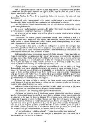 La máscara de Apolo Mary Renault 
46 
Abrí la boca para replicar y así me quedé, boquiabierto, sin poder articular palabra. Cuando uno se fijaba podía apreciar sin lugar a dudas, bajo la túnica del joven, la curva apenas insinuada de unos pechos. 
–Soy Axiotea de Plíos. En la Academia, todos me conocen. No visto así para disfrazarme. 
Continué mudo, parpadeando. Si lo hubiera sabido desde el principio, lo habría desaprobado; ahora, en cambio, la sorpresa sólo me había dejado sin aliento. 
–Me ha parecido –continuó la muchacha– que era poco honrado no decírtelo. Espero que no te hayas enfadado. 
Su sonrisa y su franqueza me vencieron. No podía irritarme con ella, sabiendo que era la misma clase de persona en mujer que yo en hombre. 
–Los amigos son los amigos –dije al fin–. ¿Puedo tomarme una libertad de amigo y preguntarte la edad? 
–Diecinueve. Me habías juzgado demasiado precoz. –Nos echamos a reír y le pregunté cómo había empezado todo aquello. Me contó que, cuando tenía quince años, había ganado la carrera femenina en Olimpia. Platón había estado presente y ella le había visto. También había oído hablar de la Academia. 
–Pero pensé en ésta como se sueña con participar en la carrera de cuadrigas; algo maravilloso, pero fuera del alcance. Hice lo único que pude; compré sus obras y las leí. Así, vivía en la casa de mi padre como esa corneja blanca de la bandada que antes decías y los pretendientes me rehuían, para enfado de mi padre. 
Había pasado muchas penalidades; su padre le había azotado y había quemado sus libros al encontrarlos. Los pocos que logró salvar, los tuvo que esconder entre las rocas y leerlos a escondidas. Nadie la había defendido salvo el hermano de su madre, un hombre que había estudiado en la escuela de Fedón de Elis. Sin embargo, la madre de la muchacha había muerto, de modo que nadie prestaba atención al tío. Entonces, el padre de Axiotea había muerto repentinamente y ese hombre pasó a ser su tutor. 
–Todos, incluso yo misma, estábamos convencidos de que mi padre me había desheredado, pero había retrasado el momento de hacerlo, o había cambiado de idea. Y, cuando el hecho se conoció brotaron a mi alrededor los pretendientes como los soldados surgidos de las semillas. Mi tío, el mejor de los hombres, no sólo comprendió mi desagrado sino que lo compartió. Hablamos y me concedió lo que deseaba. Él habría querido que acudiera a Fedón, pues decía que Platón era un hombre de sueños, pero también reconoció que Platón era quien más fácilmente me aceptaría. 
Entonces se había cortado el cabello y se había puesto ropas masculinas para presentarse ante él, porque quería que su inteligencia fuera puesta a prueba por sí misma, y no como algo extraordinario en una mujer. 
–Pero –continuó– cuando les hube conocido un poco mejor, decidí que la compañía de los discípulos me satisfacía el espíritu. Espero que lo entenderás. 
–Sí –corroboré–. En el teatro puede experimentarse lo mismo. 
–Así pues, me presenté ante él con la que parecía mi auténtica naturaleza; supongo que fue mi sinceridad lo que le engañó, si puede decirse tal cosa; en todo caso, me sometió a preguntas y dijo que me daba su acogida. Sin embargo, para entonces sentía yo tal respeto por él que no le habría mentido más que a un dios, de modo que se lo conté todo. Créeme, Nicérato, Platón es un hombre de gran corazón. Podría haberse enfadado conmigo y pensar que había querido burlarme de él, pero dijo que había quedado demostrada su tesis de que las mujeres pueden aprender filosofía si están dotadas para ello por la naturaleza, y añadió que me daba la acogida con más efusión que antes. En cuanto a mi indumentaria, dijo que una debe ser fiel a la mente, antes que al cuerpo. 
–¿Y ha mantenido de verdad su palabra? ¿Te trata con igualdad ante los demás? 
La muchacha hizo un ademán tan enérgico y elocuente que tomé nota de él mentalmente para utilizarlo en el escenario.  