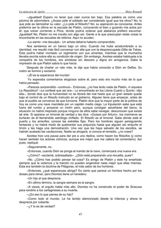 La máscara de Apolo Mary Renault 
47 
–¡Igualdad! Espero no tener que caer nunca tan bajo. Esa palabra es como una pócima de adormidera. ¿Acaso pide el soldado ser considerado igual que los otros? No, lo que pide es demostrar su valor. ¿Lo pide el filósofo? No; su aspiración es conocerse. Antes preferiría ser la última en la escuela de Platón, conociendo el bien y guiando mis actos por él, que volver corriendo a Plíos, donde podría ordenar qué alabanza prefiero escuchar. ¡Igualdad! No; Platón no me insulta con algo así. Gente a la que preocupan estas cosas la encontrarás en las escuelas de retórica. Aquí no acuden. 
–Lo siento –me disculpé–. Un artista debería haberlo comprendido. 
Nos sentamos en un banco bajo un olivo. Cuando me hube acostumbrado a su identidad, me resultó más fácil conversar con ella que con la despreocupada Gillis de Tebas. Ésta podría haber montado un regimiento con sus amantes, mientras que la muchacha llevaba escrita sobre ella su condición de virgen. Sin embargo, Axiotea estaba habituada a la compañía de los hombres, era amistosa sin descaro y digna sin arrogancia. Daba la impresión de que Platón sabía lo que hacía. 
Después de charlar un rato más, le dije que había conocido a Dión en Delfos. Su rostro se iluminó y exclamó: 
–¡Él es la esperanza del mundo! 
Yo esperaba comentarios elogiosos sobre él, pero esto era mucho más de lo que había pensado. 
–Pareces sorprendido –continuó–. Entonces, ¿no has leído nada de Platón, ni siquiera La República? –Le confesé que así era–. Lo encontrarás en los Libros Cuarto y Quinto –dijo ella–, donde dice que la humanidad no se librará del mal hasta que un gran estado quede bajo el control de un filósofo instruido en el gobierno. Alguien tiene que empezar, antes de que el pueblo se convenza de que funciona. Platón dice que la mayor parte de la política de hoy es como una nave mandada por un capitán medio ciego. La tripulación sabe que está fuera del rumbo y proyecta un motín pero, aunque consigan adueñarse del barco, la situación no habrá mejorado porque ninguno de ellos sabe navegar, desconocen que exista tal arte. Si aparece un timonel de verdad y les dice: «Guiaos por Arturo», los marineros se burlarán de él llamándole astrólogo chiflado. El filósofo es el timonel. Sabe dónde está el puerto y los arrecifes; conoce las estrellas fijas. Pero los hombres siguen persiguiendo fantasías y no habrá modo de quebrantar sus prejuicios hasta que alguien así empuñe el timón y les haga una demostración. Una vez que les haya salvado de los escollos, se habrán acabado las vacilaciones. Nadie se ahogará, si conoce el remedio, ¿no crees? 
Axiotea hizo una pausa para dar pie a una réplica, como hacen los filósofos (y como hacen también los actores cómicos, aunque era mejor que me callara tal comentario). Así pues, repliqué: 
–Seguramente, no. 
–Entonces, cuando Dión se ponga al mando de la nave, comenzará una nueva era. 
–¿Cómo? –exclamé, sobresaltado–. ¿Dión está preparando una revuelta, pues? 
–No. ¿Cómo has podido pensar tal cosa? Es amigo de Platón y éste ha enseñado siempre que la violencia y la traición no pueden engendrar nada mejor que ellas mismas. Ésta era también la doctrina de Pitágoras, el más sabio de los hombres. 
–Entonces, ¿qué esperanzas abriga? Es cierto que parece un hombre hecho por los dioses para reinar, pero Dionisio tiene un heredero. 
–Un hijo al que desprecia. 
–En último término, la sangre siempre es la sangre. 
–A veces, el orgullo habla más alto. Dionisio no ha construido el poder de Siracusa para rendirlo a los cartagineses a su muerte. 
–¿Es eso lo que piensa de su hijo? 
–Como todo el mundo. Le ha tenido atemorizado desde la infancia y ahora le desprecia por cobarde. 
–¿Y lo es de verdad?  