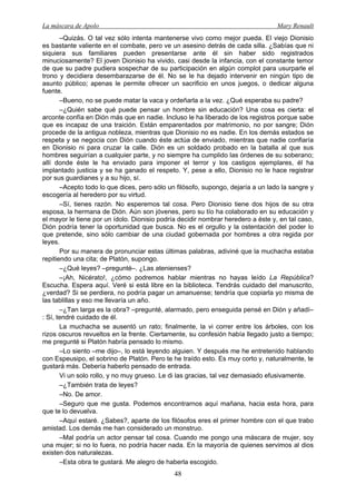La máscara de Apolo Mary Renault 
48 
–Quizás. O tal vez sólo intenta mantenerse vivo como mejor pueda. El viejo Dionisio es bastante valiente en el combate, pero ve un asesino detrás de cada silla. ¿Sabías que ni siquiera sus familiares pueden presentarse ante él sin haber sido registrados minuciosamente? El joven Dionisio ha vivido, casi desde la infancia, con el constante temor de que su padre pudiera sospechar de su participación en algún complot para usurparle el trono y decidiera desembarazarse de él. No se le ha dejado intervenir en ningún tipo de asunto público; apenas le permite ofrecer un sacrificio en unos juegos, o dedicar alguna fuente. 
–Bueno, no se puede matar la vaca y ordeñarla a la vez. ¿Qué esperaba su padre? 
–¿Quién sabe qué puede pensar un hombre sin educación? Una cosa es cierta: el arconte confía en Dión más que en nadie. Incluso le ha liberado de los registros porque sabe que es incapaz de una traición. Están emparentados por matrimonio, no por sangre; Dión procede de la antigua nobleza, mientras que Dionisio no es nadie. En los demás estados se respeta y se negocia con Dión cuando éste actúa de enviado, mientras que nadie confiaría en Dionisio ni para cruzar la calle. Dión es un soldado probado en la batalla al que sus hombres seguirían a cualquier parte, y no siempre ha cumplido las órdenes de su soberano; allí donde éste le ha enviado para imponer el terror y los castigos ejemplares, él ha implantado justicia y se ha ganado el respeto. Y, pese a ello, Dionisio no le hace registrar por sus guardianes y a su hijo, sí. 
–Acepto todo lo que dices, pero sólo un filósofo, supongo, dejaría a un lado la sangre y escogería al heredero por su virtud. 
–Sí, tienes razón. No esperemos tal cosa. Pero Dionisio tiene dos hijos de su otra esposa, la hermana de Dión. Aún son jóvenes, pero su tío ha colaborado en su educación y el mayor le tiene por un ídolo. Dionisio podría decidir nombrar heredero a éste y, en tal caso, Dión podría tener la oportunidad que busca. No es el orgullo y la ostentación del poder lo que pretende, sino sólo cambiar de una ciudad gobernada por hombres a otra regida por leyes. 
Por su manera de pronunciar estas últimas palabras, adiviné que la muchacha estaba repitiendo una cita; de Platón, supongo. 
–¿Qué leyes? –pregunté–. ¿Las atenienses? 
–¡Ah, Nicérato!, ¿cómo podremos hablar mientras no hayas leído La República? Escucha. Espera aquí. Veré si está libre en la biblioteca. Tendrás cuidado del manuscrito, ¿verdad? Si se perdiera, no podría pagar un amanuense; tendría que copiarla yo misma de las tablillas y eso me llevaría un año. 
–¿Tan larga es la obra? –pregunté, alarmado, pero enseguida pensé en Dión y añadí– : Sí, tendré cuidado de él. 
La muchacha se ausentó un rato; finalmente, la vi correr entre los árboles, con los rizos oscuros revueltos en la frente. Ciertamente, su confesión había llegado justo a tiempo; me pregunté si Platón habría pensado lo mismo. 
–Lo siento –me dijo–, lo está leyendo alguien. Y después me he entretenido hablando con Espeusipo, el sobrino de Platón. Pero te he traído esto. Es muy corto y, naturalmente, te gustará más. Debería haberlo pensado de entrada. 
Vi un solo rollo, y no muy grueso. Le di las gracias, tal vez demasiado efusivamente. 
–¿También trata de leyes? 
–No. De amor. 
–Seguro que me gusta. Podemos encontrarnos aquí mañana, hacia esta hora, para que te lo devuelva. 
–Aquí estaré. ¿Sabes?, aparte de los filósofos eres el primer hombre con el que trabo amistad. Los demás me han considerado un monstruo. 
–Mal podría un actor pensar tal cosa. Cuando me pongo una máscara de mujer, soy una mujer; si no lo fuera, no podría hacer nada. En la mayoría de quienes servimos al dios existen dos naturalezas. 
–Esta obra te gustará. Me alegro de haberla escogido.  