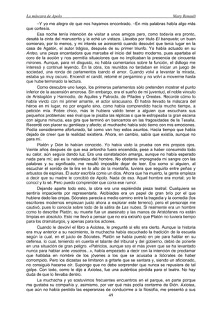 La máscara de Apolo Mary Renault 
49 
–Y yo me alegro de que nos hayamos encontrado. –En mis palabras había algo más que cortesía. 
Esa noche tenía intención de visitar a unos amigos pero, como todavía era pronto, desaté la cinta del manuscrito y le eché un vistazo. Llevaba por titulo El banquete; un buen comienzo, por lo menos, y mi interés se acrecentó cuando descubrí que tenía lugar en la casa de Agatón, el autor trágico, después de su primer triunfo. Yo había actuado en su Anteo, una pieza encantadora que marcaba el inicio del teatro moderno, pues apartaba el coro de la acción y nos permitía situaciones que no implicaban la presencia de cincuenta mirones. Aunque, para mi disgusto, no había comentarios sobre la función, el diálogo me interesó y continué leyendo. En la obra, los reunidos no tardaban en iniciar un juego de sociedad, una ronda de parlamentos loando el amor. Cuando volví a levantar la mirada, estaba ya muy oscuro. Encendí el candil, retomé el pergamino y no volví a moverme hasta que hube terminado la lectura. 
Como descubre uno luego, los primeros parlamentos sólo pretenden mostrar el punto inferior de la ascensión amorosa. Sin embargo, era el sueño de mi juventud, el noble vinculo de Aristogitón y Harmodio, de Aquiles y Patroclo, de Pílades y Orestes. Recordé cómo lo había vivido con mi primer amante, el actor siracusano. Él había llevado la máscara del héroe en mi lugar, no por engaño sino, como había comprendido hacía mucho tiempo, a petición mía. Pobre chico, más le hubiera valido tener a alguien que escuchara sus pequeños problemas: ese rival que le pisaba las réplicas o que le estropeaba la gran escena con alguna minucia, esa gira que terminó en bancarrota en las fragosidades de la Tesalia. Recordé con placer su gentileza y afecto; el muchacho había sido tierno con mis emociones. Podía considerarme afortunado, tal como van hoy estos asuntos. Hacía tiempo que había dejado de creer que la realidad existiera. Ahora, en cambio, sabía que existía, aunque no para mí. 
Platón y Dión lo habían conocido. Yo había visto la prueba con mis propios ojos. Veinte años después de que esa antorcha fuera encendida, pese a haber consumido todo su calor, aún seguía dando luz. Era una constatación amarga, aunque no había esperado nada para mí; así es la naturaleza del hombre. No obstante impregnada mi sangre con las palabras y su significado, me resultó imposible dejar de leer. Era como si alguien, al escuchar el sonido de la lira en lo alto de la montaña, tuviera que seguirlo entre peñas y arbustos de espinas. El autor escribía como un dios. Ahora que ha muerto, la gente empieza a decir que su madre le concibió de Apolo. Nada de eso. Aquel hombre era mortal; yo le conocí y lo sé. Pero puedo comprender que corra ese rumor. 
Dejando aparte todo esto, la obra era una espléndida pieza teatral. Cualquiera se sentiría impaciente por representarla. Alcibíades era un papel de gran brío por el que hubiera dado las orejas. Sócrates parecía a medio camino entre la tragedia y la comedia (los escritores modernos empiezan justo ahora a explorar este terreno), pero el personaje me cautivó, pues lo conocía sobre todo de la sátira de Las nubes. Si realmente era un hombre como lo describe Platón, su muerte fue un asesinato y las manos de Aristófanes no están limpias en absoluto. Esto me llevó a pensar que no era extraño que Platón no tuviera tiempo para los dramaturgos, y apenas para los actores. 
Cuando le devolví el libro a Axiotea, le pregunté si ello era cierto. Aunque la historia era muy anterior a su nacimiento, la muchacha había escuchado la tradición de la escuela según la cual, en el juicio de Sócrates, Platón se había puesto en pie para hablar en su defensa, lo cual, teniendo en cuenta el talante del tribunal y del gobierno, debió de ponerle en una situación de gran peligro. «Patricios, aunque soy el más joven que se ha levantado nunca para hablar ante vosotros...», había empezado a decir con la intención de proclamar que hablaba en nombre de los jóvenes a los que se acusaba a Sócrates de haber corrompido. Pero los dicastas se limitaron a gritarle que se sentara y, siendo un aficionado, no consiguió hacerse oír. Supongo que no debe sorprender que nunca se repusiera de tal golpe. Con todo, como le dije a Axiotea, fue una auténtica pérdida para el teatro. No hay duda de que lo llevaba dentro. 
La muchacha y yo sostuvimos frecuentes encuentros en el parque, en parte porque me gustaba su compañía y, asimismo, por ver qué más podía contarme de Dión. Axiotea, que aún no había perdido las esperanzas de conducirme a la filosofía, me presentó a sus  