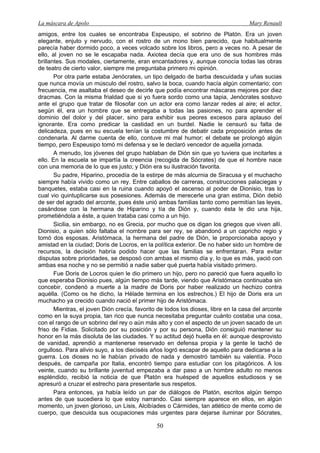 La máscara de Apolo Mary Renault 
50 
amigos, entre los cuales se encontraba Espeusipo, el sobrino de Platón. Era un joven elegante, enjuto y nervudo, con el rostro de un mono bien parecido, que habitualmente parecía haber dormido poco, a veces volcado sobre los libros, pero a veces no. A pesar de ello, al joven no se le escapaba nada. Axiotea decía que era uno de sus hombres más brillantes. Sus modales, ciertamente, eran encantadores y, aunque conocía todas las obras de teatro de cierto valor, siempre me preguntaba primero mi opinión. 
Por otra parte estaba Jenócrates, un tipo delgado de barba descuidada y uñas sucias que nunca movía un músculo del rostro, salvo la boca, cuando hacía algún comentario; con frecuencia, me asaltaba el deseo de decirle que podía encontrar máscaras mejores por diez dracmas. Con la misma frialdad que si yo fuera sordo como una tapia, Jenócrates sostuvo ante el grupo que tratar de filosofar con un actor era como lanzar redes al aire; el actor, según él, era un hombre que se entregaba a todas las pasiones, no para aprender el dominio del dolor y del placer, sino para exhibir sus peores excesos para aplauso del ignorante. Era como predicar la castidad en un burdel. Nadie le censuró su falta de delicadeza, pues en su escuela tenían la costumbre de debatir cada proposición antes de condenarla. Al darme cuenta de ello, contuve mi mal humor; el debate se prolongó algún tiempo, pero Espeusipo tomó mi defensa y se le declaró vencedor de aquella jornada. 
A menudo, los jóvenes del grupo hablaban de Dión sin que yo tuviera que incitarles a ello. En la escuela se impartía la creencia (recogida de Sócrates) de que el hombre nace con una memoria de lo que es justo; y Dión era su ilustración favorita. 
Su padre, Hiparino, procedía de la estirpe de más alcurnia de Siracusa y el muchacho siempre había vivido como un rey. Entre caballos de carreras, construcciones palaciegas y banquetes, estaba casi en la ruina cuando apoyó el ascenso al poder de Dionisio, tras lo cual vio quintuplicarse sus posesiones. Además de merecerle una gran estima, Dión debió de ser del agrado del arconte, pues éste unió ambas familias tanto como permitían las leyes, casándose con la hermana de Hiparino y tía de Dión y, cuando ésta le dio una hija, prometiéndola a éste, a quien trataba casi como a un hijo. 
Sicilia, sin embargo, no es Grecia, por mucho que os digan los griegos que viven allí. Dionisio, a quien sólo faltaba el nombre para ser rey, se abandonó a un capricho regio y tomó dos esposas. Aristómaca, la hermana del padre de Dión, le proporcionaba apoyo y amistad en la ciudad; Doris de Locros, en la política exterior. De no haber sido un hombre de recursos, la decisión habría podido hacer que las familias se enfrentaran. Para evitar disputas sobre prioridades, se desposó con ambas el mismo día y, lo que es más, yació con ambas esa noche y no se permitió a nadie saber qué puerta había visitado primero. 
Fue Doris de Locros quien le dio primero un hijo, pero no pareció que fuera aquello lo que esperaba Dionisio pues, algún tiempo más tarde, viendo que Aristómaca continuaba sin concebir, condenó a muerte a la madre de Doris por haber realizado un hechizo contra aquélla. (Como os he dicho, la Hélade termina en los estrechos.) El hijo de Doris era un muchacho ya crecido cuando nació el primer hijo de Aristómaca. 
Mientras, el joven Dión crecía, favorito de todos los dioses, libre en la casa del arconte como en la suya propia, tan rico que nunca necesitaba preguntar cuánto costaba una cosa, con el rango de un sobrino del rey o aún más alto y con el aspecto de un joven sacado de un friso de Fidias. Solicitado por su posición y por su persona, Dión consiguió mantener su honor en la más disoluta de las ciudades. Y su actitud dejó huella en él: aunque desprovisto de vanidad, aprendió a mantenerse reservado en defensa propia y la gente le tachó de orgulloso. Para alivio suyo, a los dieciséis años logró escapar de aquello para dedicarse a la guerra. Los dioses no le habían privado de nada y demostró también su valentía. Poco después, de campaña por Italia, encontró tiempo para estudiar con los pitagóricos. A los veinte, cuando su brillante juventud empezaba a dar paso a un hombre adulto no menos espléndido, recibió la noticia de que Platón era huésped de aquellos estudiosos y se apresuró a cruzar el estrecho para presentarle sus respetos. 
Para entonces, ya había leído un par de diálogos de Platón, escritos algún tiempo antes de que sucediera lo que estoy narrando. Casi siempre aparece en ellos, en algún momento, un joven glorioso, un Lisis, Alcibíades o Cármides, tan atlético de mente como de cuerpo, que descuida sus ocupaciones más urgentes para dejarse iluminar por Sócrates,  