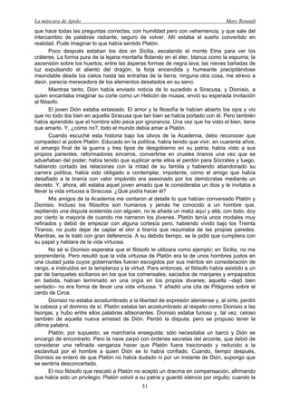 La máscara de Apolo Mary Renault 
51 
que hace todas las preguntas correctas, con humildad pero con vehemencia, y que sale del intercambio de palabras radiante, seguro de volver. Allí estaba el sueño convertido en realidad. Pude imaginar lo que había sentido Platón. 
Poco después estaban los dos en Sicilia, escalando el monte Etna para ver los cráteres. La forma pura de la lejana montaña flotando en el éter, blanca como la espuma; la ascensión sobre los huertos, entre las ásperas formas de negra lava; las nieves bañadas de luz expulsando el aliento del dragón; la forja encendida y humeante precipitándose insondable desde los cielos hasta las entrañas de la tierra; ninguna otra cosa, me atrevo a decir, parecía merecedora de los elementos desatados en su seno. 
Mientras tanto, Dión había enviado noticia de lo sucedido a Siracusa, y Dionisio, a quien encantaba imaginar su corte como un Helicón de musas, envió su esperada invitación al filósofo. 
El joven Dión estaba extasiado. El amor y la filosofía le habían abierto los ojos y vio que no todo iba bien en aquella Siracusa que tan bien se había portado con él. Pero también había aprendido que el hombre sólo peca por ignorancia. Una vez que ha visto el bien, tiene que amarlo. Y, ¿cómo no?, todo el mundo debía amar a Platón. 
Cuando escuché esta historia bajo los olivos de la Academia, debo reconocer que compadecí al pobre Platón. Educado en la política, había tenido que vivir, en cuarenta años, el amargo final de la guerra y tres tipos de desgobierno en su patria; había visto a sus propios parientes, reformadores sinceros, convertirse en crueles tiranos una vez que se adueñaban del poder; había tenido que suplicar ante ellos el perdón para Sócrates y luego, habiendo cortado las relaciones con la mitad de su familia y habiendo abandonado su carrera política, había sido obligado a contemplar, impotente, cómo el amigo que había desafiado a la tiranía con valor impávido era asesinado por los demócratas mediante un decreto. Y, ahora, allí estaba aquel joven amado que le consideraba un dios y le invitaba a llevar la vida virtuosa a Siracusa. ¿Qué podía hacer él? 
Mis amigos de la Academia me contaron al detalle lo que habían conversado Platón y Dionisio. Incluso los filósofos son humanos y jamás he conocido a un hombre que, repitiendo una disputa sostenida con alguien, no le añada un matiz aquí y allá; con todo, doy por cierto la mayoría de cuando me narraron los jóvenes. Platón tenía unos modales muy refinados y debió de empezar con alguna cortesía pero, habiendo vivido bajo los Treinta Tiranos, no pudo dejar de captar el olor a tiranía que rezumaba de las propias paredes. Mientras, se le trató con gran deferencia. A su debido tiempo, se le pidió que cumpliera con su papel y hablara de la vida virtuosa. 
No sé si Dionisio esperaba que el filósofo le utilizara como ejemplo; en Sicilia, no me sorprendería. Pero resultó que la vida virtuosa de Platón era la de unos hombres justos en una ciudad justa cuyos gobernantes fueran escogidos por sus méritos sin consideración de rango, e instruidos en la templanza y la virtud. Para entonces, el filósofo había asistido a un par de banquetes sicilianos en los que los comensales, saciados de manjares y empapados en bebida, habían terminado en una orgía en los propios divanes; aquella –dejó bien sentado– no era forma de llevar una vida virtuosa. Y añadió una cita de Pitágoras sobre el cerdo de Circe. 
Dionisio no estaba acostumbrado a la libertad de expresión ateniense y, al oírle, perdió la cabeza y el dominio de sí. Platón estaba tan acostumbrado al respeto como Dionisio a las lisonjas, y hubo entre ellos palabras altisonantes. Dionisio estaba furioso y, tal vez, celoso también de aquella nueva amistad de Dión. Perdió la disputa, pero se propuso tener la última palabra. 
Platón, por supuesto, se marcharía enseguida; sólo necesitaba un barco y Dión se encargó de encontrarlo. Pero la nave zarpó con órdenes secretas del arconte, que debió de considerar una refinada venganza hacer que Platón fuera traicionado y reducido a la esclavitud por el hombre a quien Dión se lo había confiado. Cuando, tiempo después, Dionisio se enteró de que Platón no había dudado ni por un instante de Dión, supongo que se sentiría desconcertado. 
El rico filósofo que rescató a Platón no aceptó un dracma en compensación, afirmando que había sido un privilegio. Platón volvió a su patria y guardó silencio por orgullo; cuando la  