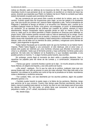 La máscara de Apolo Mary Renault 
52 
noticia se difundió, salió en defensa de la inocencia de Dión. El viejo Dionisio, a quien le importaba mucho lo que pensaran de él, se inquietó y le escribió en un intento de hacer las paces, diciendo que esperaba que Platón no hablara mal de él. Platón le contestó que había estado demasiado ocupado para acordarse del asunto. 
No hay constancia de qué pensó Dión cuando se enteró de la noticia, pero su vida cambió. Cuando quedó libre de ocupaciones para viajar, ya era tan adepto a la Academia que, más que acudir por primera vez, parecía haber regresado a ella. Tenía la templanza de Pitágoras y dedicaba el tiempo al estudio y al encuentro con filósofos pero, cuando se le confiaba cualquier misión en Sicilia –una guerra, una embajada, un juicio– la desempeñaba sin vacilación. Si se apartaba de las órdenes por cuestión de justicia, siempre lo hacía abiertamente. Ningún conspirador habría pensado jamás en abrir su mente a Dión. Era como si, dado que no se había permitido a Platón quedarse en Siracusa para defender su propio honor, Dión hubiera querido convertir toda su vida en testimonio de su amigo. Como había dicho Axiotea, no sabía qué era la traición; y tampoco lo sabía Platón, para quien no había causa más importante que la verdad y había sobrevivido a suficientes revoluciones en Atenas, cada una de ellas con su siembra de odios, perfidias y venganzas como dientes de dragón, para engendrar la siguiente. 
Todas habían fracasado por la sencilla razón de que los hombres no se habían hecho mejores. Platón había llegado a una conclusión: el odio destruye, sólo el amor crea; un estado sólo puede ser redimido por unos hombres virtuosos que difundan la bondad y la virtud a su alrededor, hasta que el fermento prenda y haya suficientes hombres justos para gobernar. De todo esto me hablaron en la Academia y vi que resultaba razonable, si era posible ponerlo en marcha. Y, si algún hombre podía hacerlo, ése era Dión. 
Sin embargo, pronto llegó el momento de decir adiós a aquellos placeres. Iban a repartirse los papeles para las obras de las Leneas y, a continuación, empezarían los ensayos. 
–Tienes que ganar –comentó Axiotea cuando se lo dije–. Un triunfo atraería a Dionisio hacia Atenas y le alejaría de Esparta, y eso sólo podría ser bueno. 
–¿De veras? –repliqué–. Por lo que he visto de la política, cualquier cosa que uno piense puede salir mal; sólo es preciso un poco de mala voluntad. Pero dejo todo esto a los expertos. Los artistas en la política son como el hijo de la prostituta en la boda; recordamos cosas a destiempo y recibimos censuras. 
–Ten cuidado, Niko, con ese desinterés por los asuntos públicos, algún día pueden afectarte quieras o no. 
–También puede hacerlo la peste negra o la fiebre de los pantanos. Mientras, tengo que servirme de lo que conozco. Cuanto más tiempo pase Dionisio escribiendo obras de teatro, menos le quedará para ejercer su tiranía; los días no son más largos para él que para los demás hombres. Por otra parte, un artista tiene que conocerse, lo cual no puede perjudicar a nadie. ¿O sí? –añadí, recordando el método. 
–No, desde luego.  