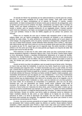 La máscara de Apolo Mary Renault 
53 
CINCO 
El rescate de Héctor fue aprobada por los seleccionadores e inscrita para las Leneas, con un rico siracusano residente en la ciudad como corego. Todo salió como estaba previsto, salvo un ligero contratiempo en el reparto de actores. A Leontis, nuestro patrocinador, le había correspondido la tercera ronda para la elección de protagonista, pero el hombre que tenía el turno anterior me eligió, comentando que había visto mi trabajo en Delfos. Hubo una rápida conferencia y el otro patrocinador cambió de idea. No sé qué recibió a cambio, pero en aquella producción no se regateaba dinero. Cuando supimos quién haría las máscaras y los trajes, se encargaría de pintar la skēnē y de preparar al coro, y por qué cantidad, incluso la obra de Delfos pagada por los persas nos pareció una minucia. 
Fileas era un maestro de coro que si hubiera sido necesario poner a todo el coro cabeza abajo, aun así habría conseguido una actuación sin titubeos y una vocalización perfecta de cada sílaba. Yo solía sentarme en las primeras gradas por el puro placer de verle trabajar. Os preguntaréis cómo me sentía, haciendo el protagonista y dirigiendo donde una vez lo había hecho Esquilo, donde Sófocles había danzado como corifeo y, más tarde, sólo había tenido que salir como extra en una de sus propias obras para que todo el público se pusiera de pie. En fin, aquel lugar era mi segunda casa. No podía recordar un tiempo anterior a él. Era como ser el hijo de una casa grande que llegara a la mayoría de edad. Me parece que nunca he sido tan feliz. 
Para entonces, la obra era mi vida; sabía cada verso que iba a pronunciar el actor y dónde necesitaría mejorarlo o desechar alguna cosa. Como me temía, Anaxis había cogido un tono demasiado forzado y resultaba terriblemente altisonante en el papel de Aquiles. «Querido mío –le dije finalmente–, hoy has estado espléndido, pero has remarcado un poco los versos, si entiendes a qué me refiero. De vez en cuando, tenemos que tapar un poco al viejo. No olvides que, para que vayamos a Siracusa, es la obra la que debe conseguir el triunfo.» 
Anaxis se tomó muy bien mis palabras, pero se quejó de que el tercer actor, Hermipos, no hacía más que tratar de molestarle, lo cual era muy cierto. Aquél era el actor que Dión había pensado para segundo actor. Yo había reconocido que era un gran artista, de modo que, cuando Dión le propuso para otro papel, no le planteé mis dudas sobre la conveniencia de que un segundo actor hiciera el papel de un tercero. La paga era buena y existía también el señuelo dorado de Siracusa; Hermipos se había comido el orgullo y había aceptado, pero necesitaba demostrarnos que era alguien por si lo olvidábamos. Y no lo hizo mostrándose pomposo, lo cual no se correspondía con su estilo, sino haciendo el tonto. Era uno de los pocos actores que se desenvuelven bien tanto en la comedia como en la tragedia y era la primera la que parecía haber moldeado su rostro, que era redondo con una boca grande y una nariz chata. En el escenario se comportaba a la perfección, pero era uno de esos hombres que, una vez aprendidos sus versos, puede hacer cualquier cosa hasta el momento de recitarlos. Se reía con los mecánicos contando chistes, apostaba en las carreras y hacía burlas con máscaras de otras obras, para hacernos saber a todos que se tenía en la misma consideración que siempre. En cuanto a mí, mi padre me había enseñado a pensar en mis asuntos y no dejarme desconcertar por minucias. Ya había conocido a otros como Hermipos. Anaxis, en cambio, que tenía a gala no colocarse nunca su máscara sin haber meditado delante de ella como un actor tallado en la lápida de una tumba, se enfurecía al verle y no tenía la discreción de ocultarlo. Eso era todo lo que necesitaba Hermipos para buscarle las cosquillas. Era agotador tener que poner paz cuando lo único que quería era concentrarme en Príamo. 
A veces, me ponía nervioso pensando en el papel. Había rechazado el Aquiles porque era demasiado fácil; hubiera podido captar los efectos en sueños. Quizá debería haberlo aceptado y haber propuesto para Príamo a algún buen viejo actor que hubiera hecho el papel en esta o aquella obra más veces de las que recordara, y que también pudiera captar  