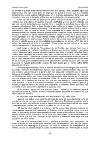 La máscara de Apolo Mary Renault 
54 
los efectos en sueños. Ésta habría sido la decisión más sensata. Había deseado aquel otro papel porque era algo nuevo para mí, algo que me ponía a prueba, que me inspiraba pensamientos; en una palabra, había buscado en él mi propia satisfacción. Sería mejor que me luciera, si no quería defraudar a Dión y arrojar por la borda mi gran oportunidad. 
Nunca he sido un actor de esos que se ponen hechos una furia cuando ensayan un Heracles, que arden por dentro cuando preparan una Medea, y cosas así. Sin embargo, juro que esta vez me dolían los huesos cuando llovía y, cuando me levantaba de una silla, me apoyaba en los brazos. Releí la Ilíada de cabo a rabo, volviendo al pasaje en el que Príamo intenta salvar a Héctor del combate mortal. Tú eres nuestra última defensa, le dice; cuando desaparezcas, veré mi casa en ruinas, Troya saqueada, las mujeres raptadas, los niños estrellados contra las piedras, antes de que me abatan y dejen mi cuerpo donde haya caído, para que lo devoren los perros. «Un joven caído en el campo, hendido por el afilado bronce, resulta agradable a la vista incluso estando bañado en sangre; la muerte no puede dejar al desnudo nada que no sea hermoso. Pero el cadáver de un viejo tirado por el suelo, con la barba y el cabello canoso y las extremidades desgarradas por los perros... ¡Ah!, ésta es la visión más detestable de toda la mortalidad.» Estas líneas siempre volvían a mi mente cuando representaba la escena con Aquiles. 
Llegó luego el día de la Presentación de los Poetas, que siempre hace que el concurso parezca muy próximo. Acudimos al Odeón con nuestros ropajes y guirnaldas ceremoniales para hacer nuestra salutación mientras se explica el tema de cada obra. Como nuestro poeta se hallaba en Siracusa, habló en su nombre un orador de voz dulce; sin duda, era un buen cambio. Yo temía que nuestra indumentaria fuera demasiado ampulosa pues, al fin y al cabo, se trata de una ceremonia y no de una actuación. Uno aparece en ella tal como es, sin máscara, y debe vestir sin arrogancia, pero nosotros íbamos ataviados con suntuosa elegancia; si nuestro patrocinador carecía de buen gusto, por lo menos sabía dónde adquirirlo con dinero. 
Como había pronosticado Anaxis, el nombre de Dionisio no fue acogido con abucheos; en cambio, Hermipos fue recibido con algunas risas, pues su última actuación había sido en una comedia. Los cómicos, por lo general, son más populares y conocidos que los actores trágicos y, si el público le recuerda a uno agitando una ristra de salchichas en las manos y moviéndose a un lado y otro con un gran falo relleno atado a las caderas, es preciso algo más que una guirnalda dorada para hacérselo olvidar. Si Hermipos se sintió disgustado por esas risas, no lo demostró en absoluto sino que hizo una reverencia como si agradeciera unos aplausos. El actor era un hombre corajudo; incluso cuando me resultaba pesado y molesto, no podía evitar que me cayera bien. Más tarde, le comenté a Anaxis que había sido un acierto llevarle con nosotros para tener al público a favor. 
–¡Ese payaso! Déjame olvidarle mientras puedo. Dionisio ya ha obtenido premios secundarios cuando su persona era mucho más rechazada que ahora. No entiendo por qué has de estar tan nervioso. 
Me disponía a negar este extremo, pero se me ocurrió algo mejor y dije: 
–Querido mío, debes tener paciencia conmigo. Lo cierto es que estoy tenso como las cuerdas de una lira con esos problemas entre tú y Hermipos. Resulta sorprendente que le soportes tan bien, pero el temor a que te saque de tus casillas durante el día, con tantas cosas pendientes que resolver, me tiene sin pegar ojo por las noches. 
–¡Mi querido Niko! –replicó él al instante–. Confío en que haga falta algo más que un Hermipos para conseguir una cosa así de mí. Estamos en manos del dios; podría ponerse a nevar, la esposa del arconte supremo podría romper aguas en los asientos de honor o los tebanos podrían cruzar la frontera. Todos éstos son males reales, de los cuales podemos rogar a Iakkos que nos libre. Pero por lo que respecta a Hermipos, será mejor que nos ocupemos de cosas serias. 
Así pues, en el ensayo general, fue todo gentileza, y Hermipos, como buen artista que era en el fondo, no tuvo tiempo para tonterías. Todo iba demasiado bien, me dije. Seguro que la mala suerte llegaría justo el gran día. Más tarde, en mi entrada en cuadriga detrás de Hermes, uno de los caballos alargó el cuello, levantó la máscara de Hermipos por la peluca  