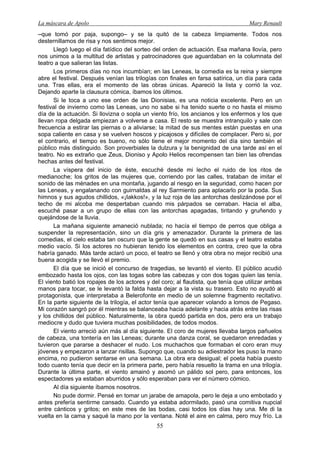 La máscara de Apolo Mary Renault 
55 
–que tomó por paja, supongo– y se la quitó de la cabeza limpiamente. Todos nos desternillamos de risa y nos sentimos mejor. 
Llegó luego el día fatídico del sorteo del orden de actuación. Esa mañana llovía, pero nos unimos a la multitud de artistas y patrocinadores que aguardaban en la columnata del teatro a que salieran las listas. 
Los primeros días no nos incumbían; en las Leneas, la comedia es la reina y siempre abre el festival. Después venían las trilogías con finales en farsa satírica, un día para cada una. Tras ellas, era el momento de las obras únicas. Apareció la lista y corrió la voz. Dejando aparte la clausura cómica, íbamos los últimos. 
Si le toca a uno ese orden de las Dionisias, es una noticia excelente. Pero en un festival de invierno como las Leneas, uno no sabe si ha tenido suerte o no hasta el mismo día de la actuación. Si llovizna o sopla un viento frío, los ancianos y los enfermos y los que llevan ropa delgada empiezan a volverse a casa. El resto se muestra intranquilo y sale con frecuencia a estirar las piernas o a aliviarse; la mitad de sus mentes están puestas en una sopa caliente en casa y se vuelven hoscos y picajosos y difíciles de complacer. Pero si, por el contrario, el tiempo es bueno, no sólo tiene el mejor momento del día sino también el público más distinguido. Son proverbiales la dulzura y la benignidad de una tarde así en el teatro. No es extraño que Zeus, Dioniso y Apolo Helios recompensen tan bien las ofrendas hechas antes del festival. 
La víspera del inicio de éste, escuché desde mi lecho el ruido de los ritos de medianoche; los gritos de las mujeres que, corriendo por las calles, trataban de imitar el sonido de las ménades en una montaña, jugando al riesgo en la seguridad, como hacen por las Leneas, y engalanando con guirnaldas al rey Sarmiento para aplacarlo por la poda. Sus himnos y sus agudos chillidos, «¡Iakkos!», y la luz roja de las antorchas deslizándose por el techo de mi alcoba me despertaban cuando mis párpados se cerraban. Hacia el alba, escuché pasar a un grupo de ellas con las antorchas apagadas, tiritando y gruñendo y quejándose de la lluvia. 
La mañana siguiente amaneció nublada; no hacía el tiempo de perros que obliga a suspender la representación, sino un día gris y amenazador. Durante la primera de las comedias, el cielo estaba tan oscuro que la gente se quedó en sus casas y el teatro estaba medio vacío. Si los actores no hubieran tenido los elementos en contra, creo que la obra habría ganado. Más tarde aclaró un poco, el teatro se llenó y otra obra no mejor recibió una buena acogida y se llevó el premio. 
El día que se inició el concurso de tragedias, se levantó el viento. El público acudió embozado hasta los ojos, con las togas sobre las cabezas y con dos togas quien las tenía. El viento batió los ropajes de los actores y del coro; al flautista, que tenía que utilizar ambas manos para tocar, se le levantó la falda hasta dejar a la vista su trasero. Esto no ayudó al protagonista, que interpretaba a Belerofonte en medio de un solemne fragmento recitativo. En la parte siguiente de la trilogía, el actor tenía que aparecer volando a lomos de Pegaso. Mi corazón sangró por él mientras se balanceaba hacia adelante y hacia atrás entre las risas y los chillidos del público. Naturalmente, la obra quedó partida en dos, pero era un trabajo mediocre y dudo que tuviera muchas posibilidades, de todos modos. 
El viento arreció aún más al día siguiente. El coro de mujeres llevaba largos pañuelos de cabeza, una tontería en las Leneas; durante una danza coral, se quedaron enredadas y tuvieron que pararse a deshacer el nudo. Los muchachos que formaban el coro eran muy jóvenes y empezaron a lanzar risillas. Supongo que, cuando su adiestrador les puso la mano encima, no pudieron sentarse en una semana. La obra era desigual; el poeta había puesto todo cuanto tenía que decir en la primera parte, pero había resuelto la trama en una trilogía. Durante la última parte, el viento amainó y asomó un pálido sol pero, para entonces, los espectadores ya estaban aburridos y sólo esperaban para ver el número cómico. 
Al día siguiente íbamos nosotros. 
No pude dormir. Pensé en tomar un jarabe de amapola, pero le deja a uno embotado y antes prefería sentirme cansado. Cuando ya estaba adormilado, pasó una comitiva nupcial entre cánticos y gritos; en este mes de las bodas, casi todos los días hay una. Me di la vuelta en la cama y saqué la mano por la ventana. Noté el aire en calma, pero muy frío. La  