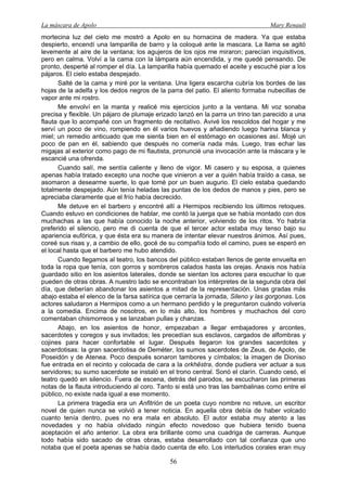 La máscara de Apolo Mary Renault 
56 
mortecina luz del cielo me mostró a Apolo en su hornacina de madera. Ya que estaba despierto, encendí una lamparilla de barro y la coloqué ante la mascara. La llama se agitó levemente al aire de la ventana; los agujeros de los ojos me miraron; parecían inquisitivos, pero en calma. Volví a la cama con la lámpara aún encendida, y me quedé pensando. De pronto, desperté al romper el día. La lamparilla había quemado el aceite y escuché piar a los pájaros. El cielo estaba despejado. 
Salté de la cama y miré por la ventana. Una ligera escarcha cubría los bordes de las hojas de la adelfa y los dedos negros de la parra del patio. El aliento formaba nubecillas de vapor ante mi rostro. 
Me envolví en la manta y realicé mis ejercicios junto a la ventana. Mi voz sonaba precisa y flexible. Un pájaro de plumaje erizado lanzó en la parra un trino tan parecido a una flauta que lo acompañé con un fragmento de recitativo. Avivé los rescoldos del hogar y me serví un poco de vino, rompiendo en él varios huevos y añadiendo luego harina blanca y miel; un remedio anticuado que me sienta bien en el estómago en ocasiones así. Mojé un poco de pan en él, sabiendo que después no comería nada más. Luego, tras echar las migajas al exterior como pago de mi flautista, pronuncié una invocación ante la máscara y le escancié una ofrenda. 
Cuando salí, me sentía caliente y lleno de vigor. Mi casero y su esposa, a quienes apenas había tratado excepto una noche que vinieron a ver a quién había traído a casa, se asomaron a desearme suerte, lo que tomé por un buen augurio. El cielo estaba quedando totalmente despejado. Aún tenía heladas las puntas de los dedos de manos y pies, pero se apreciaba claramente que el frío había decrecido. 
Me detuve en el barbero y encontré allí a Hermipos recibiendo los últimos retoques. Cuando estuvo en condiciones de hablar, me contó la juerga que se había montado con dos muchachas a las que había conocido la noche anterior, volviendo de los ritos. Yo habría preferido el silencio, pero me di cuenta de que el tercer actor estaba muy tenso bajo su apariencia eufórica, y que ésta era su manera de intentar elevar nuestros ánimos. Así pues, coreé sus risas y, a cambio de ello, gocé de su compañía todo el camino, pues se esperó en el local hasta que el barbero me hubo atendido. 
Cuando llegamos al teatro, los bancos del público estaban llenos de gente envuelta en toda la ropa que tenía, con gorros y sombreros calados hasta las orejas. Anaxis nos había guardado sitio en los asientos laterales, donde se sientan los actores para escuchar lo que pueden de otras obras. A nuestro lado se encontraban los intérpretes de la segunda obra del día, que deberían abandonar los asientos a mitad de la representación. Unas gradas más abajo estaba el elenco de la farsa satírica que cerraría la jornada, Sileno y las gorgonas. Los actores saludaron a Hermipos como a un hermano perdido y le preguntaron cuándo volvería a la comedia. Encima de nosotros, en lo más alto, los hombres y muchachos del coro comentaban chismorreos y se lanzaban pullas y chanzas. 
Abajo, en los asientos de honor, empezaban a llegar embajadores y arcontes, sacerdotes y coregos y sus invitados; les precedían sus esclavos, cargados de alfombras y cojines para hacer confortable el lugar. Después llegaron los grandes sacerdotes y sacerdotisas: la gran sacerdotisa de Deméter, los sumos sacerdotes de Zeus, de Apolo, de Poseidón y de Atenea. Poco después sonaron tambores y címbalos; la imagen de Dioniso fue entrada en el recinto y colocada de cara a la orkhēstra, donde pudiera ver actuar a sus servidores; su sumo sacerdote se instaló en el trono central. Sonó el clarín. Cuando cesó, el teatro quedó en silencio. Fuera de escena, detrás del parodos, se escucharon las primeras notas de la flauta introduciendo al coro. Tanto si está uno tras las bambalinas como entre el público, no existe nada igual a ese momento. 
La primera tragedia era un Anfitrión de un poeta cuyo nombre no retuve, un escritor novel de quien nunca se volvió a tener noticia. En aquella obra debía de haber volcado cuanto tenía dentro, pues no era mala en absoluto. El autor estaba muy atento a las novedades y no había olvidado ningún efecto novedoso que hubiera tenido buena aceptación el año anterior. La obra era brillante como una cuadriga de carreras. Aunque todo había sido sacado de otras obras, estaba desarrollado con tal confianza que uno notaba que el poeta apenas se había dado cuenta de ello. Los interludios corales eran muy  