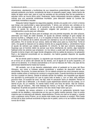 La máscara de Apolo Mary Renault 
58 
chismorreos, alardeando y burlándose de sus respectivos pretendientes. Más tarde había actuado portando una lanza, complacido de tener un pequeño papel; luego, había hecho de doble de algún actor real, para lo cual me sentaba en las primeras filas de las graderías a estudiar cómo se movía dicho actor; finalmente, había interpretado terceros papeles, esas colinas que uno asciende sintiéndose triunfador, para descubrir desde su cumbre las auténticas montañas a escalar. 
Después habían llegado los segundos papeles, donde uno puede vivir y morir a menos que tenga una oportunidad y sepa aprovecharla. Y ahora, por primera vez, entraba en la skēnē como protagonista, allí, en el camerino de los primeros actores, me esperaba mi mesa, el ayuda de cámara, el vestuario colgado del perchero y las máscaras y complementos a punto para ser utilizados. 
Me puse la toga de Zeus para el prólogo; era una prenda exquisita, de color púrpura, adornada con hojas de roble doradas. El ayuda de cámara restregó el gran espejo de bronce bruñido y, reflejado en él, vi a mi espalda el fondo de la estancia, con la mesa de Éupolis. En el silencio de la skēnē, escuché con claridad su voz en el escenario y las toses del público. Por el sonido de sus versos, debía de faltar poco para su mutis final. Tomé el cetro, me ajusté la máscara en la cabeza tirando de su augusta barba y, volviéndome hacia el ayuda de cámara que estaba ajustando mi cinturón, le dije que volvería enseguida. Supongo que el hombre debió de pensar que tenía retortijones de vientre, algo bastante habitual entre los actores que empiezan; no me retuvo y pude salir del camerino a tiempo. Éupolis no tenía ningún otro lugar donde refugiarse entre su salida de escena y la salutación final y, de haberme encontrado en su situación, me habría gustado disponer de aquella estancia para mí. 
No sé dónde pasé la espera. Lo siguiente que recuerdo es que me encontré sentado en el trono en el centro del estrado de los dioses, con el águila en el puño izquierdo y el cetro en la derecha. Vi a Anaxis acercándose a mí con la máscara de Tetis y los ojos de los atenienses taladrándome hasta los huesos. 
Allí sentado, con el pie derecho adelantado sobre el pedestal en la pose del Zeus Olímpico, era como si hubiese estado sonámbulo y acabara de descubrir dónde me encontraba. De pronto, fui presa del terror. En mi cabeza sonaron los cinco primeros versos, dando vueltas sobre sí mismos sin conducir a ninguna parte. Cuando terminara de recitarlos, me iba a quedar en blanco. Desde el estrado donde me hallaba, era imposible que alguien me apuntara la continuación sin que lo oyera todo el teatro y, con un dios, esto siempre provoca risas. Si sucedía tal cosa, me dije, toda mi actuación sería un desastre. Pensé en Dión, a quien iba a defraudar, y en Anaxis cuyas esperanzas echaría por los suelos. Le oí darme el pie. En un instante, mi mente había vivido una hora de temor. Hija de Océano, pensé. Hija de Océano... Me noté heladas las manos y me dije: «Mi padre se moriría de vergüenza. Él jamás se quedó en blanco. Era dos veces mejor actor que yo». 
Al instante, los versos volvieron a mi mente. Inicié mi parlamento teniendo buen cuidado de los detalles y menudencias en los que mi padre insistía siempre. Casi no podía creerme que no estuviera allí delante, observándome. Pronto me metí en el papel y, cuando volví a aparecer como Príamo, ya no sentía más miedo que durante un ensayo. Pero hasta el final de la obra continué evocando la figura de mi padre, como si no se hubiera marchado nunca de mi lado.  