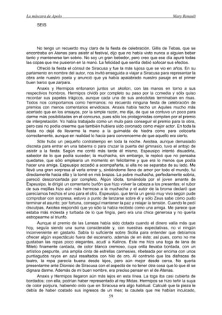 La máscara de Apolo Mary Renault 
59 
SEIS 
No tengo un recuerdo muy claro de la fiesta de celebración. Gillis de Tebas, que se encontraba en Atenas para asistir al festival, dijo que no había visto nunca a alguien beber tanto y mantenerse tan sobrio. No soy un gran bebedor, pero creo que ese día apuré todas las copas que me pusieron en la mano. La felicidad que sentía debió sofocar sus efectos. 
Ofreció la fiesta el cónsul de Siracusa y fue la más lujosa que se vio en años. En su parlamento en nombre del autor, nos invitó enseguida a viajar a Siracusa para representar la obra ante nuestro poeta y anunció que ya había apalabrado nuestro pasaje en el primer buen barco que zarpara. 
Anaxis y Hermipos entonaron juntos un skolion, con las manos en torno a sus respectivos hombros. Hermipos olvidó por completo su paso por la comedia y sólo quiso recordar sus papeles trágicos, aunque cada una de sus anécdotas terminaban en risas. Todos nos comportamos como hermanos; no recuerdo ninguna fiesta de celebración de premios con menos comentarios envidiosos. Anaxis había hecho un Aquiles mucho más acertado que en los ensayos, por la simple razón, me dije, de que se contuvo un poco para darme más posibilidades en el concurso, pues sólo los protagonistas compiten por el premio de interpretación. Yo había trabajado como un mulo para conseguir el premio para la obra, pero casi no podía creerme que también hubiera sido coronado como mejor actor. En toda la fiesta no dejé de llevarme la mano a la guirnalda de hiedra como para colocarla correctamente, aunque en realidad lo hacía para convencerme de que aquello era cierto. 
Sólo hubo un pequeño contratiempo en toda la noche. Axiotea, aunque demasiado discreta para entrar en una taberna o para cruzar la puerta del gimnasio, tuvo el antojo de asistir a la fiesta. Según me contó más tarde él mismo, Espeusipo intentó disuadirla, sabedor de lo que podía suceder; la muchacha, sin embargo, le replicó que no pensaba quedarse, que sólo emplearía un momento en felicitarme y que era lo menos que podía hacer una amiga. Espeusipo accedió a acompañarla, si ella no se separaba de su lado. Me llevé una gran sorpresa al verla entrar y, sintiéndome lleno de amor por todo el mundo, fui directamente hacia ella y la tomé en mis brazos. La pobre muchacha, perfectamente sobria, pareció desconcertada por completo. Algún idiota, tomándola por el joven amante de Espeusipo, le dirigió un comentario burlón que hizo volver la cabeza a los presentes; el rubor de sus mejillas hizo aún más hermosa a la muchacha y el autor de la broma declaró que parecíamos hechos el uno para el otro. Espeusipo, que tenía un genio muy vivo según pude comprobar con sorpresa, estuvo a punto de lanzarse sobre él y sólo Zeus sabe cómo pudo terminar el asunto; por fortuna, conseguí mantener la paz y relajar la tensión. Cuando le pedí disculpas, Axiotea respondió que yo sólo la había recibido como una amiga. Me parece que estaba más molesta y turbada de lo que fingía, pero era una chica generosa y no quería estropearme el triunfo. 
Aunque el premio de las Leneas había sido dotado cuando el dinero valía más que hoy, seguía siendo una suma considerable y, con nuestras expectativas, no vi ningún inconveniente en gastarlo. Sabía lo suficiente sobre Sicilia para entender que debíamos ofrecer algún espectáculo fuera del escenario, además de en éste; así pues, como no me gustaban las ropas poco elegantes, acudí a Kalinos. Éste me hizo una toga de lana de Mileto finamente cardada, de color blanco cremoso, cuya orilla llevaba bordada, con un artístico pespunte, una amplia cinta de estrellas carmesíes, ribeteada por encima con unos puntiagudos rayos en azul resaltados con hilo de oro. Al contrario que los disfraces de teatro, la ropa parecía buena desde lejos, pero aún mejor desde cerca. No quería presentarme ante Dionisio de Siracusa con el aspecto de no tener otra cosa que lo que él se dignara darme. Además de mi buen nombre, era preciso pensar en el de Atenas. 
Anaxis y Hermipos llegaron aún más lejos en esta línea. La toga iba casi cubierta de bordados; con ella, podrían haber representado al rey Midas. Hermipos se hizo teñir la suya de color púrpura, habiendo oído que en Siracusa era algo habitual. Calculé que la pieza le debía de haber costado sus ingresos de un mes; la cautela que me habían inculcado,  