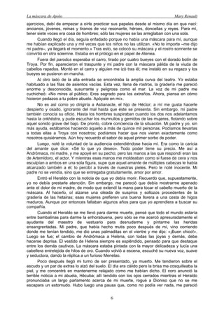 La máscara de Apolo Mary Renault 
6 
ejercicios, debí de empezar a oírle practicar sus papeles desde el mismo día en que nací: ancianos, jóvenes, reinas y tiranos de voz resonante, héroes, doncellas y reyes. Para mí, tener siete voces era cosa de hombres; sólo las mujeres se las arreglaban con una sola. 
Cuando llegó el día, seguía enfadado porque no había una máscara para mí, aunque me habían explicado una y mil veces que los niños no las utilizan. «No te importe –me dijo mi padre–, ya llegará el momento.» Tras esto, se colocó su máscara y el rostro sonriente se convirtió en otro solemne. Estaba en el prólogo en el papel de Atenea. 
Fuera del parodos esperaba el carro, tirado por cuatro bueyes con el dorado botín de Troya. Por fin, aparecieron el traspunte y mi padre con la máscara pálida de la viuda de cabellos rapados. Montó en el carro y alguien me izó tras él; me instaló en su regazo y los bueyes se pusieron en marcha. 
Al otro lado de la alta entrada se encontraba la amplia curva del teatro. Yo estaba habituado a las filas de asientos vacías. Esta vez, llena de rostros, la gradería me pareció enorme y desconocida, susurrante y peligrosa como el mar. La voz de mi padre me cuchicheó: «No mires al público. Eres sagrado para los extraños. Ahora, piensa en cómo hicieron pedazos a tu pobre abuelo. Apóyate en mí». 
No es así como yo dirigiría a Astianacte, el hijo de Héctor; a mí me gusta hacerle despierto y osado, ignorante del mal hasta que éste se presenta. Sin embargo, mi padre también conocía su oficio. Hasta los hombres suspiraban cuando los dos nos adelantamos hasta la orkhēstra, y pude escuchar los murmullos y gemidos de las mujeres, flotando sobre aquel sonido grave del bajo. De pronto, cobré conciencia de la situación. Mi padre y yo, sin más ayuda, estábamos haciendo aquello a más de quince mil personas. Podíamos llevarlas a todas ellas a Troya con nosotros; podíamos hacer que nos vieran exactamente como nosotros quisiéramos. Aún hoy recuerdo el sabor de aquel primer sorbo de poder. 
Luego, noté la voluntad de la audiencia extendiéndose hacia mí. Era como la caricia del amante que dice: «Sé lo que yo deseo». Todo poder tiene su precio. Me así a Andrómaca, mi madre, y me apoyé en su pecho; pero las manos a las que respondí eran las de Artemidoro, el actor. Y mientras esas manos me moldeaban como si fuese de cera y nos esculpían a ambos en una sola figura, supe que aquel amante de múltiples cabezas le había alcanzado también a él; lo percibí a través de nuestras pieles. Pero le noté inocente. Mi padre no se vendía, sino que se entregaba gratuitamente, amor por amor. 
Entró el Heraldo con la noticia de que yo debía morir. Recuerdo que, supuestamente, yo no debía prestarle atención. Sin embargo, me pareció que debía mostrarme apenado ante el dolor de mi madre, de modo que extendí la mano para tocar el cabello muerto de la máscara. Al hacerlo, oí alzarse una oleada de suspiros y sollozos procedentes de la gradería de las hetairas; esas mujeres prefieren una buena llorera a una cesta de higos maduros. Aunque por entonces faltaban algunos años para que yo aprendiera a buscar su compañía. 
Cuando el Heraldo se me llevó para darme muerte, pensé que todo el mundo estaría entre bambalinas para darme la enhorabuena, pero sólo se me acercó apresuradamente el ayudante del maestro de vestuario para desnudarme y pintarme las heridas ensangrentadas. Mi padre, que había hecho mutis poco después de mí, vino corriendo donde me tenían tendido, me dio unas palmaditas en el vientre y me dijo: «¡Buen chico!». Luego se fue; el cambio de Andrómaca a Helena, con todas las joyas y demás, debe hacerse deprisa. El vestido de Helena siempre es espléndido, pensado para que destaque entre los demás cautivos. La máscara estaba pintada con la mayor delicadeza y lucía una cabellera entretejida de hilos de oro. Cuando volvió a escena, escuché su nueva voz, suave y seductora, dando la réplica a un furioso Menelao. 
Poco después llegó mi turno de ser presentado, ya muerto. Me tendieron sobre el escudo y un par de extras lo alzó del suelo. El día era cálido pero la brisa me cosquilleaba la piel, y me concentré en mantenerme relajado como me habían dicho. El coro anunció la terrible noticia a mi abuela, Hécuba; allí tendido con los ojos cerrados mientras el Heraldo pronunciaba un largo parlamento acerca de mi muerte, rogué a Dioniso que no se me escapara un estornudo. Hubo luego una pausa que, como no podía ver nada, me pareció  
