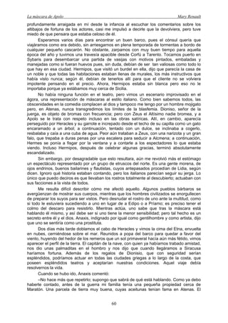 La máscara de Apolo Mary Renault 
60 
profundamente arraigada en mí desde la infancia al escuchar los comentarios sobre los altibajos de fortuna de los actores, casi me impulsó a decirle que la devolviera, pero tuve miedo de que pensara que estaba celoso de él. 
Esperamos varios días para encontrar un buen barco, pues el cónsul quería que viajáramos como era debido, sin arriesgarnos en plena temporada de tormentas a bordo de cualquier pequeño cascarón. No obstante, zarpamos con muy buen tiempo para aquella época del año y tuvimos una travesía apacible desde Corfú a Tarento. Tocamos puerto en Sybaris para desembarcar una partida de vasijas con motivos pintados, embaladas y manejadas como si fueran huevos pues, sin duda, debían de ser tan valiosas como todo lo que hay en esa ciudad. Hermipos, que visitó un burdel en ella, dijo que parecía la casa de un noble y que todas las habitaciones estaban llenas de murales, los más instructivos que había visto nunca; según él, debían de tenerlos allí para que el cliente no se volviera impotente pensando en el precio. Ahora, Hermipos estaba sin blanca pero eso no le importaba porque ya estábamos muy cerca de Sicilia. 
No había ninguna función en el teatro, pero vimos un escenario improvisado en el ágora, una representación de máscaras al estilo italiano. Como bien sabemos todos, las obscenidades en la comedia complacen al dios y tampoco me tengo por un hombre mojigato pero, en Atenas, nunca transgredimos los límites de la blasfemia. Dioniso, señor de la juerga, es objeto de bromas con frecuencia; pero con Zeus el Altísimo nadie bromea, y a Apolo se le trata con respeto incluso en las obras satíricas. Allí, en cambio, aparecía perseguido por Heracles y su garrote e increpado desde el techo de su capilla como un gato encaramado a un árbol; a continuación, tentado con un dulce, se inclinaba a cogerlo, resbalaba y caía a una cuba de agua. Peor aún trataban a Zeus, con una narizota y un gran falo, que trepaba a duras penas por una escalera para seducir a Alcmena; a continuación, Hermes se ponía a fisgar por la ventana y a contarle a los espectadores lo que estaba viendo. Incluso Hermipos, después de celebrar algunas gracias, terminó absolutamente escandalizado. 
Sin embargo, por desagradable que esto resultara, aún me revolvió más el estómago un espectáculo representado por un grupo de etruscos del norte. Es una gente morena, de ojos endrinos, buenos bailarines y flautistas, cuyos antepasados procedían de Lidia, según dicen. Ignoro qué historia estaban contando, pero los italianos parecían seguir su jerga. Lo único que puedo deciros es que llevaban los rostros totalmente al descubierto; actuaban con sus facciones a la vista de todos. 
Me resulta difícil describir cómo me afectó aquello. Algunos pueblos bárbaros se avergüenzan de mostrar sus cuerpos, mientras que los hombres civilizados se enorgullecen de preparar los suyos para ser vistos. Pero desnudar el rostro de uno ante la multitud, como si todo le estuviera sucediendo a uno en lugar de a Edipo o a Príamo; es preciso tener el colmo del descaro para resistirlo. Mientras actúa, uno sabe que tras la máscara está hablando él mismo, y así debe ser si uno tiene la menor sensibilidad; pero tal hecho es un secreto entre él y el dios. Anaxis, indignado por igual como gentilhombre y como artista, dijo que uno se sentiría como una prostituta. 
Dos días más tarde doblamos el cabo de Heracles y vimos la cima del Etna, envuelta en nubes, cerniéndose sobre el mar. Reunidos a popa del barco para quedar a favor del viento, huyendo del hedor de los remeros que un sol primaveral hacía aún más fétido, vimos aparecer el perfil de la tierra. El capitán de la nave, con quien ya habíamos trabado amistad, nos dio unas palmaditas en el hombro y nos dijo que cuando llegáramos a Siracusa haríamos fortuna. Además de los regalos de Dionisio, que con seguridad serían espléndidos, podríamos actuar en todas las ciudades griegas a lo largo de la costa, que poseen espléndidos teatros y aceptarían nuestras condiciones. Aquel viaje debía resolvernos la vida. 
Cuando se hubo ido, Anaxis comentó: 
–No hace más que repetirlo; supongo que sabrá de qué está hablando. Como ya debo haberte contado, antes de la guerra mi familia tenía una pequeña propiedad cerca de Maratón. Una parcela de tierra muy buena, cuyas aceitunas tenían fama en Atenas. El  