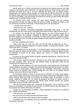 La máscara de Apolo Mary Renault 
62 
Asentí, pues era un hecho conocido que el ángulo de las gradas producía una mala acústica y era preciso utilizar altavoces. En algunos teatros se utiliza bronce hueco para aumentar el sonido de la voz y, en otros, pantallas de madera; allí, en cambio, habían aprovechado una caverna natural cercana. La cámara de eco tenía la forma de una oreja puntiaguda; algún gracioso la había llamado «La oreja de Dionisio», refiriéndose a las orejas de asno del rey Midas, y por ese nombre la conocían los actores en todas partes. Me habían advertido que era preciso ensayar en ella. 
En cubierta había cierto revuelo; las velas fueron arriadas, pero los remeros permanecieron ociosos. En lugar de llevarnos hacia el muelle, el capitán se dirigió a proa con el timonel, frunciendo el entrecejo. Cuando llegué junto a él, me preguntó: 
–¿Tienes buena vista, Niko? 
–¿Qué hay que ver? –repliqué. 
–Nada en absoluto. Demasiada tranquilidad; demasiada poca gente, y con aire meditabundo. No hay ningún grupo congregado para recibir el barco. Algo sucede en tierra. 
Yo también me percaté de ello. Cuando alguno que otro hombre bajaba de la ciudadela superior, los contados viandantes le detenían para preguntarle algo; luego, formaban grupitos y se dedicaban a comentar. En todas partes parecía suceder lo mismo. No se escuchaban voces ni ruidos de gente trabajando como sería de esperar en un puerto en plena actividad. 
Mis dos compañeros me miraron. 
–Sea lo que sea, va a ser muy difícil que Dionisio deje de presenciar su obra. – Algunos pasajeros sicilianos empezaron a ponerse inquietos. Le pregunté al capitán–: ¿Qué opinas que será? ¿La peste? 
–No, veríamos el humo de las piras. Y, si fuera la guerra, todo el mundo estaría muy atareado. Debe de tratarse de algo político. Si nos mantenemos a distancia, alguien acudirá; un mercader en busca de su carga, alguien que busque un pasaje. Entonces nos enteraremos. 
Un grupo de siracusanos acudió al capitán exigiendo desembarcar, mientras otros se mostraban contrarios a ello. 
–¡Por el dios! –exclamó Hermipos–. Siempre ha de haber algún sobresalto antes de una gran actuación. Bien, sea lo que sea, tendrán tiempo de reponerse antes de que terminemos los ensayos con el coro. 
Anclamos donde estábamos. El calor del sol apretó y la panorámica se hizo aburrida. Varios pasajeros convinieron un pago a una barca de pesca para que les llevara a la orilla y les vimos en el embarcadero, interesándose por las novedades. Intranquilos, decidimos tomar nosotros el siguiente bote. Pronto distinguimos uno, pero no fue preciso hacerle señales, pues venía derecho hacia el barco. 
Dos hombres subieron a bordo; el primero era un mercader, sin duda; ropas griegas, corte de pelo griego, piel morena y nariz ganchuda de algún ascendiente cartaginés o siquel. Sicilia siempre había sido lugar de encuentro de diversas razas. El mercader, en buen griego, preguntó al capitán por una carga de lapislázuli de Éfeso. El capitán mandó a buscarla en la bodega y le preguntó qué noticias había. Podéis suponer que apenas levantaban la voz para evitar oídos indiscretos. 
–No hay novedades desde ayer –respondió el siracusano–. No se permite a nadie pasar de los postigos y la guardia no abre la boca. Los médicos llevan tres días dentro y ni sus esposas han podido arrancarles una palabra. 
–Amigo mío –le interrumpió el capitán–, estás empezando la carrera en el poste de giro. ¿Quién es el enfermo? 
–¡Ah! Entonces, ¿no sabéis nada? 
Nos miró como si la noticia estuviera escrita en el aire. 
–Sólo lo que veo aquí. Eres nuestro primer mensajero. 
El hombre miró a su alrededor como por costumbre; luego, acosado por una decena de nosotros, murmuro:  