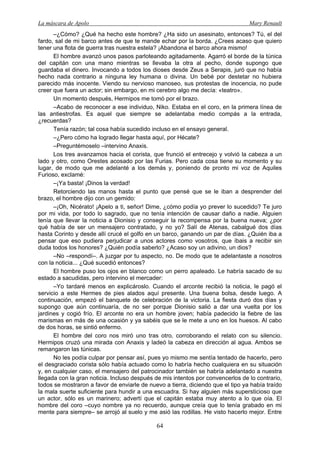 La máscara de Apolo Mary Renault 
64 
–¿Cómo? ¿Qué ha hecho este hombre? ¿Ha sido un asesinato, entonces? Tú, el del fardo, sal de mi barco antes de que te mande echar por la borda. ¿Crees acaso que quiero tener una flota de guerra tras nuestra estela? ¡Abandona el barco ahora mismo! 
El hombre avanzó unos pasos parloteando agitadamente. Agarró el borde de la túnica del capitán con una mano mientras se llevaba la otra al pecho, donde supongo que guardaba el dinero. Invocando a todos los dioses desde Zeus a Serapis, juró que no había hecho nada contrario a ninguna ley humana o divina. Un bebé por destetar no hubiera parecido más inocente. Viendo su nervioso manoseo, sus protestas de inocencia, no pude creer que fuera un actor; sin embargo, en mi cerebro algo me decía: «teatro». 
Un momento después, Hermipos me tomó por el brazo. 
–Acabo de reconocer a ese individuo, Niko. Estaba en el coro, en la primera línea de las antiestrofas. Es aquel que siempre se adelantaba medio compás a la entrada, ¿recuerdas? 
Tenía razón; tal cosa había sucedido incluso en el ensayo general. 
–¿Pero cómo ha logrado llegar hasta aquí, por Hécate? 
–Preguntémoselo –intervino Anaxis. 
Los tres avanzamos hacia el corista, que frunció el entrecejo y volvió la cabeza a un lado y otro, como Orestes acosado por las Furias. Pero cada cosa tiene su momento y su lugar, de modo que me adelanté a los demás y, poniendo de pronto mi voz de Aquiles Furioso, exclamé: 
–¡Ya basta! ¡Dinos la verdad! 
Retorciendo las manos hasta el punto que pensé que se le iban a desprender del brazo, el hombre dijo con un gemido: 
–¡Oh, Nicérato! ¡Apelo a ti, señor! Dime, ¿cómo podía yo prever lo sucedido? Te juro por mi vida, por todo lo sagrado, que no tenía intención de causar daño a nadie. Alguien tenía que llevar la noticia a Dionisio y conseguir la recompensa por la buena nueva; ¿por qué había de ser un mensajero contratado, y no yo? Salí de Atenas, cabalgué dos días hasta Corinto y desde allí crucé el golfo en un barco, ganando un par de días. ¿Quién iba a pensar que eso pudiera perjudicar a unos actores como vosotros, que íbais a recibir sin duda todos los honores? ¿Quién podía saberlo? ¿Acaso soy un adivino, un dios? 
–No –respondí–. A juzgar por tu aspecto, no. De modo que te adelantaste a nosotros con la noticia... ¿Qué sucedió entonces? 
El hombre puso los ojos en blanco como un perro apaleado. Le habría sacado de su estado a sacudidas, pero intervino el mercader: 
–Yo tardaré menos en explicároslo. Cuando el arconte recibió la noticia, le pagó el servicio a este Hermes de pies alados aquí presente. Una buena bolsa, desde luego. A continuación, empezó el banquete de celebración de la victoria. La fiesta duró dos días y supongo que aún continuaría, de no ser porque Dionisio salió a dar una vuelta por los jardines y cogió frío. El arconte no era un hombre joven; había padecido la fiebre de las marismas en más de una ocasión y ya sabéis que se le mete a uno en los huesos. Al cabo de dos horas, se sintió enfermo. 
El hombre del coro nos miró uno tras otro, corroborando el relato con su silencio. Hermipos cruzó una mirada con Anaxis y ladeó la cabeza en dirección al agua. Ambos se remangaron las túnicas. 
No les podía culpar por pensar así, pues yo mismo me sentía tentado de hacerlo, pero el desgraciado corista sólo había actuado como lo habría hecho cualquiera en su situación y, en cualquier caso, el mensajero del patrocinador también se habría adelantado a nuestra llegada con la gran noticia. Incluso después de mis intentos por convencerlos de lo contrario, todos se mostraron a favor de enviarle de nuevo a tierra, diciendo que el tipo ya había traído la mala suerte suficiente para hundir a una escuadra. Si hay alguien más supersticioso que un actor, sólo es un marinero; advertí que el capitán estaba muy atento a lo que oía. El hombre del coro –cuyo nombre ya no recuerdo, aunque creía que lo tenía grabado en mi mente para siempre– se arrojó al suelo y me asió las rodillas. He visto hacerlo mejor. Entre  
