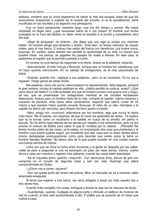 La máscara de Apolo Mary Renault 
65 
sollozos, exclamó que su única esperanza de salvar la vida era escapar antes de que los siracusanos empezaran a culparle de la muerte del arconte; si no le ayudábamos, sería crucificado en las murallas y su espectro nos perseguiría. 
Fue un buen parlamento, bastante largo, que me dio tiempo a pensar. Me había retrasado en llegar pero, ¿qué necesidad había de ir con prisas? El hombre que recibe presagios en la hora del destino no debe volver la espalda a la puerta y considerarlo obra del azar. 
–¡Deja de lloriquear! –le ordené–. ¡No dejas que uno oiga su propia voz mientras habla! –El hombre ahogó sus lamentos y añadí–: Está bien; no tenías intención de causar males, pero lo has hecho. E incluso has salido del trance con beneficios; una buena suma, supongo. En cambio, estos actores han perdido la oportunidad de su vida. Lo menos que puedes hacer, me parece, es pagarles los pasajes de vuelta a Atenas. En este caso, le pediremos al capitán que te permita quedarte a bordo. 
El hombre no tuvo tiempo de responder a la oferta. Anaxis se le adelantó, diciendo: 
–Naturalmente, el trato incluye a Nicérato, aunque sea un hombre tan caballeroso que no haya querido mencionarlo. En su calidad de protagonista, es el más perjudicado de todos. 
–Gracias, querido mío –repliqué a sus palabras–, pero no es necesario. Yo no voy a regresar. Tengo ganas de visitar Sicilia. 
Mis palabras, como me temía, interrumpieron la representación. Acto seguido, empezó la gran escena. Incluso el capitán participó en ella. ¿Había perdido la cordura, acaso? ¿Qué sería ahora del teatro? Lo más probable era que se iniciara primero una guerra civil y luego, tal vez, que se presentaran los cartagineses mientras en las murallas escasearan defensores. Incluso para un hombre harto de la vida, comentó el capitán, habría maneras y maneras de perderla. Ante todos estos comentarios, respondí que sabría cuidar de mí mismo y que siempre había querido conocer Siracusa. Al cabo de un rato, Hermipos y el capitán se dieron por vencidos, pero Anaxis me llevó aparte e insistió: 
–Niko, amigo mío –murmuró, asiéndome por los hombros, algo que nunca le había visto hacer. Me di cuenta, con sorpresa, de que mi socio me apreciaba de veras–. Te suplico que no te lances como un muchacho a la batalla, en busca de su amado, sin yelmo ni escudo. No he dicho nada delante de los demás por respeto a tus sentimientos, pero no era preciso el oráculo de Delfos para saber lo que te rondaba por la cabeza. ¡Piénsalo! No tienes mucha visión de las cosas, ya lo sabes; no encontrarás otra cosa que problemas y el hombre cuya suerte quieres seguir, por excelente que sea, cosa que no dudo, tendrá ahora mismo demasiadas preocupaciones como para recordar que existe sobre la tierra un hombre llamado Nicérato. No tienes idea de lo que puede suceder en una ciudad cuando una tiranía cambia de manos. 
»Una vez que se inicia la lucha entre facciones y la gente se degüella por las calles, nadie se para a preguntar si uno es extranjero de paso por esas tierras. Vamos, vuelve ahora a casa con nosotros y regresa más adelante, cuando las cosas estén asentadas. 
–No te inquietes tanto, querido –respondí–. Con diecinueve años, estuve de gira con Lamprías en el circuito de segunda clase y salí con vida. Supongo que sabré componérmelas en Sicilia. 
–¿Cómo vas a comer, siquiera? 
–Aún me queda parte del dinero del premio. Mira, el mercader se va a marchar; debo alcanzarle enseguida. 
Si tenía que esperar a otra barca, me vería obligado a pasar por todo aquello dos o tres veces más. 
Cuando hube recogido mis cosas, entregué a Anaxis la caja con la máscara de Apolo. 
–Guárdamela, querido. Cuélgala en alguna parte y ofrécele un pellizco de incienso de vez en cuando; el dios está acostumbrado a ello. Y pídele que se acuerde de mí hasta que vuelva a casa.  