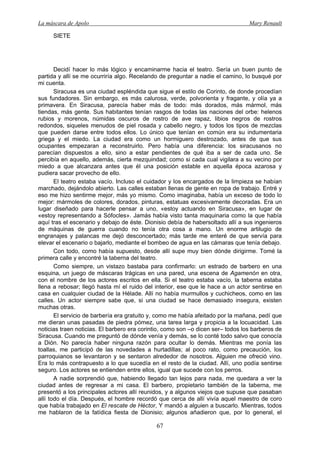 La máscara de Apolo Mary Renault 
67 
SIETE 
Decidí hacer lo más lógico y encaminarme hacia el teatro. Sería un buen punto de partida y allí se me ocurriría algo. Recelando de preguntar a nadie el camino, lo busqué por mi cuenta. 
Siracusa es una ciudad espléndida que sigue el estilo de Corinto, de donde procedían sus fundadores. Sin embargo, es más calurosa, verde, polvorienta y fragante, y olía ya a primavera. En Siracusa, parecía haber más de todo: más dorados, más mármol, más tiendas, más gente. Sus habitantes tenían rasgos de todas las naciones del orbe: helenos rubios y morenos, númidas oscuros de rostro de ave rapaz, libios negros de rostros redondos, siqueles menudos de piel rosada y cabello negro, y todos los tipos de mezclas que pueden darse entre todos ellos. Lo único que tenían en común era su indumentaria griega y el miedo. La ciudad era como un hormiguero destrozado, antes de que sus ocupantes empezaran a reconstruirlo. Pero había una diferencia: los siracusanos no parecían dispuestos a ello, sino a estar pendientes de qué iba a ser de cada uno. Se percibía en aquello, además, cierta mezquindad; como si cada cual vigilara a su vecino por miedo a que alcanzara antes que él una posición estable en aquella época azarosa y pudiera sacar provecho de ello. 
El teatro estaba vacío. Incluso el cuidador y los encargados de la limpieza se habían marchado, dejándolo abierto. Las calles estaban llenas de gente en ropa de trabajo. Entré y eso me hizo sentirme mejor, más yo mismo. Como imaginaba, había un exceso de todo lo mejor: mármoles de colores, dorados, pinturas, estatuas excesivamente decoradas. Era un lugar diseñado para hacerle pensar a uno, «estoy actuando en Siracusa», en lugar de «estoy representando a Sófocles». Jamás había visto tanta maquinaria como la que había aquí tras el escenario y debajo de éste. Dionisio debía de habersoltado allí a sus ingenieros de máquinas de guerra cuando no tenía otra cosa a mano. Un enorme artilugio de engranajes y palancas me dejó desconcertado; más tarde me enteré de que servía para elevar el escenario o bajarlo, mediante el bombeo de agua en las cámaras que tenía debajo. 
Con todo, como había supuesto, desde allí supe muy bien dónde dirigirme. Tomé la primera calle y encontré la taberna del teatro. 
Como siempre, un vistazo bastaba para confirmarlo: un estrado de barbero en una esquina, un juego de máscaras trágicas en una pared, una escena de Agamenón en otra, con el nombre de los actores escritos en ella. Si el teatro estaba vacío, la taberna estaba llena a rebosar; llegó hasta mí el ruido del interior, ese que le hace a un actor sentirse en casa en cualquier ciudad de la Hélade. Allí no había murmullos y cuchicheos, como en las calles. Un actor siempre sabe que, si una ciudad se hace demasiado insegura, existen muchas otras. 
El servicio de barbería era gratuito y, como me había afeitado por la mañana, pedí que me dieran unas pasadas de piedra pómez, una tarea larga y propicia a la locuacidad. Las noticias traen noticias. El barbero era corintio, como son –o dicen ser– todos los barberos de Siracusa. Cuando me preguntó de dónde venía y demás, se lo conté todo salvo que conocía a Dión. No parecía haber ninguna razón para ocultar lo demás. Mientras me ponía las toallas, me participó de las novedades a hurtadillas; al poco rato, como precaución, los parroquianos se levantaron y se sentaron alrededor de nosotros. Alguien me ofreció vino. Era lo más contrapuesto a lo que sucedía en el resto de la ciudad. Allí, uno podía sentirse seguro. Los actores se entienden entre ellos, igual que sucede con los perros. 
A nadie sorprendió que, habiendo llegado tan lejos para nada, me quedara a ver la ciudad antes de regresar a mi casa. El barbero, propietario también de la taberna, me presentó a los principales actores allí reunidos, y a algunos viejos que supuse que pasaban allí todo el día. Después, el hombre recordó que cerca de allí vivía aquel maestro de coro que había trabajado en El rescate de Héctor, Y mandó a alguien a buscarlo. Mientras, todos me hablaron de la fatídica fiesta de Dionisio; algunos añadieron que, por lo general, el  