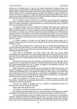 La máscara de Apolo Mary Renault 
68 
arconte era un hombre sobrio y que tal vez habría sobrevivido si hubiera estado más acostumbrado a los banquetes. También hablaron de las obras que había puesto en escena; advertí entre los actores principales muchas más sutiles rencillas de lo que era habitual en Atenas, debido, diría yo, a haber tenido que competir entre ellos por el favor del tirano. El hombre que mejor me cayó fue un trágico de segundos papeles llamado Menécrates. Como parecía una persona habladora y yo aún no me había enterado de nada útil, le pregunté si el joven Dionisio sería tan buen mecenas como su padre. 
Por un momento, todo el mundo miró a su alrededor en busca de oídos indiscretos; incluso allí, uno seguía estando en Siracusa. Por fin, se sintieron satisfechos. Menécrates lanzó una sonrisa, mostrando su blanca dentadura; su piel era negra casi como el carbón y tenía una nariz ganchuda de númida. 
–Mi querido Nicérato, éste es el enigma de la Esfinge. Nadie sabe nada, respecto al teatro y respecto a nada. Si quieres mi opinión, el hombre que mejor debe saber cómo piensa el joven Dionisio es él mismo. Desde que dejó de entretenerse con juguetes, no se ha atrevido a ser nada que un hombre de alcurnia pudiera considerar serio. Ni siquiera es capaz de reírse en una comedia si no lo hacen antes quienes le rodean. Y se echa a llorar por cualquier cosa. Yo mismo le hice llorar en una ocasión. Nadie sabe nada más de él. Tal vez en este momento esté sentado, como un actor sin máscara, esperando a que alguien le escriba un papel. 
–O quizás –intervino un hombre con los dedos de yemas planas propias de un flautista– se esté quitando la máscara que ha llevado hasta hoy, para recibir los aplausos y mostrar su rostro. 
En ese preciso instante entró el maestro de coro, un hombrecillo bamboleante que conocía actores de toda Grecia y me pidió noticias de ellos, lo que me obligó a hablar de teatro. Al fin y al cabo, era el centro de la vida de aquellos hombres y sólo el azar estaba haciéndome diferente de ellos. 
¿Qué haría a continuación? No tenía mucha más idea que cuando había desembarcado. De haber sido otro, habría podido presentarme en casa de Dión y pedir en qué podía ser de utilidad pero, ¿qué entrada podía hacer allí que no pareciera decir: «Aquí estoy, sin recursos ni trabajo después de tan largo viaje. Tú me contrataste; ocúpate de mí ahora»? 
El barbero había terminado y era mediodía, pero Menécrates no me dejó pedir nada y compartí con él un buen guiso de pescado. Cuando terminamos de comer me dijo que, ya que había desembarcado para ver la ciudad, se alegraría de enseñarme Siracusa y de ofrecerme una cama libre en su alojamiento. 
Había encontrado un buen presagio en la encrucijada. El hombre me caía bien; a él también le gustaba el cotilleo y tal vez conocía algo de interés. Una red de amistades y lugares para hospedarse une a los artistas de Dionisio por toda Grecia; ni que decir tiene que la siguiente vez que él visitara Atenas, le devolvería su hospitalidad. Así pues, pude aceptar su invitación sin que se resintiera mi orgullo; debía considerarme muy afortunado, pues aún tenía sin resolver el pasaje de vuelta a Atenas. 
–Sólo por presenciar el funeral ya te habrá merecido la pena la visita –dijo Menécrates–. Siempre hay un gran espectáculo para un hombre importante, pero éste será el asombro de toda una generación. 
–De dos –le corrigió el maestro del coro–. Dionisio ha gobernado durante dos generaciones, según los cómputos habituales. 
Quise saber quién dirigiría los ritos. 
–Su heredero, naturalmente. Dionisio el Joven –respondió el hombre. 
Era evidente que nadie dudaba de quién sería el heredero. Me pregunté qué estaría sucediendo en la fortaleza de la isla, pero no era probable que llegara a enterarme nunca. 
Tras esto, Menécrates me llevó a la calleja donde tenía su alojamiento, una habitación cómoda y aseada de paredes encaladas que se abría a un patio interior. Me mostró mi lecho, se tumbó en el suyo y se durmió al instante, como hace todo el mundo en la ciudad a esas horas. Incluso a aquellas alturas del año, apenas entrada la primavera, hacía ya calor.  