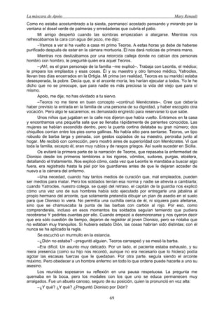 La máscara de Apolo Mary Renault 
69 
Como no estaba acostumbrado a la siesta, permanecí acostado pensando y mirando por la ventana el dosel verde de palmeras y enredaderas que cubría el patio. 
Mi amigo despertó cuando las sombras empezaban a alargarse. Mientras nos refrescábamos la cara con agua del pozo, me dijo: 
–Vamos a ver si ha vuelto a casa mi primo Teoros. A estas horas ya debe de haberse purificado después de estar en la cámara mortuoria. Él nos dará noticias de primera mano. 
Mientras nos deslizábamos por una retorcida calleja donde no cabían dos personas hombro con hombro, le pregunté quién era aquel Teoros. 
–¡Ah!, es el gran personaje de la familia –me explicó–. Trabaja con Leontis, el médico; le prepara los emplastos y esas cosas. Él y su maestro y otro famoso médico, Yatrocles, llevan tres días encerrados en la Ortigia. Mi prima (en realidad, Teoros es su marido) estaba desesperada, la pobre. Decía que, si el arconte moría, les harían ejecutar a todos. Yo le he dicho que no se preocupe, que para nadie es más preciosa la vida del viejo que para sí mismo. 
Apolo, me dije, no has olvidado a tu siervo. 
–Teoros no me tiene en buen concepto –continuó Menécrates–. Cree que debería haber previsto la entrada en la familia de una persona de su dignidad, y haber escogido otra vocación. Pero algo le sacaremos; es demasiado engreído para reservarse lo que sabe. 
Unos niños que jugaban en la calle nos dijeron que había vuelto. Entramos en la casa y encontramos una pequeña sala que se llenaba rápidamente de parientes conocidos. Las mujeres se habían escondido dentro, pero la puerta cortina delataba su gran número; dos chiquillos corrían entre los pies como gallinas. No había sitio para sentarse. Teoros, un tipo robusto de barba larga y peinada, con gestos copiados de su maestro, peroraba junto al hogar. Me recibió con corrección, pero mostró aires de superioridad con Menécrates. Vi que toda la familia, excepto él, eran muy rubios y de rasgos griegos. Así suele suceder en Sicilia. 
Os evitaré la primera parte de la narración de Teoros, que repasaba la enfermedad de Dionisio desde los primeros temblores a los rigores, vómitos, sudores, purgas, etcétera, detallando el tratamiento. Nos explicó cómo, cada vez que Leontis le mandaba a buscar algo fuera, era registrado hasta la piel por los guardianes antes de que le dejaran acceder de nuevo a la cámara del enfermo. 
–Una necedad, cuando hay tantos medios de curación que, mal empleados, pueden ser medios para matar. Pero los soldados tenían esa norma y nadie se atrevía a cambiarla; cuando Yatrocles, nuestro colega, se quejó del retraso, el capitán de la guardia nos explicó cómo una vez uno de sus hombres había sido ejecutado por entregarle una jabalina al propio hermano del arconte, que solamente pretendía dibujar un plan de asedio en el suelo para que Dionisio lo viera. No permitía una cuchilla cerca de él, ni siquiera para afeitarse, sino que se chamuscaba la punta de las barbas con carbón al rojo. Por eso, como comprenderéis, incluso en esos momentos los soldados seguían temiendo que pudiera recobrarse Y pedirles cuentas por ello. Cuando empezó a desmoronarse y nos oyeron decir que era sólo cuestión de tiempo, dejaron de registrar al joven Dionisio, pero se notaba que no estaban muy tranquilos. Si hubiera estado Dión, las cosas habrían sido distintas; con él nunca se ha aplicado la regla. 
Se escuchó un murmullo en la estancia. 
–¿Dión no estaba? –preguntó alguien. Teoros carraspeó y se mesó la barba. 
–Era difícil. Un asunto muy delicado. Por un lado, el paciente estaba exhausto, y su mera presencia (como su hijo nos recordó, aunque no era necesario que lo hiciera) podía agotar las escasas fuerzas que le quedaban. Por otra parte, seguía siendo el arconte máximo. Pero obedecer a un hombre enfermo en todo lo que ordene puede hacerle a uno su asesino. 
Los reunidos sopesaron su reflexión en una pausa respetuosa. La pregunta me quemaba en la boca, pero los modales con los que uno se educa permanecen muy arraigados. Fue un abuelo canoso, seguro de su posición, quien la pronunció en voz alta: 
–¿Y qué? ¿Y qué? ¿Preguntó Dionisio por Dión?  