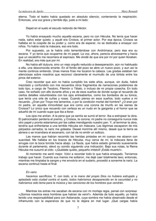 La máscara de Apolo Mary Renault 
7 
eterna. Todo el teatro había quedado en absoluto silencio, conteniendo la respiración. Entonces, una voz grave y terrible dijo, justo a mi lado: 
Dejad en el suelo el escudo redondo de Héctor. 
Yo había ensayado mucho aquella escena, pero no con Hécuba. No tenía que hacer nada, salvo estar quieto; y aquél era Croisos, el primer actor. Por esa época, Croisos se hallaba en la cúspide de su poder y, como era de esperar, no se dedicaba a ensayar con niños. Yo había visto la máscara, eso era todo. 
Por supuesto, ya le había oído lamentándose con Andrómaca; pero ésa era su escena. Y yo tenía que ocuparme de mi papel. La voz, ahora, parecía atravesarme y hacía que un escalofrío me recorriera el espinazo. Me olvidé de que era por mí por quien lloraban. En realidad, era más que por mí. 
No había allí dulzura, sino un viejo orgullo reducido a desesperación, aún no habituado a ella, una desconocida errante. En el fondo del pozo se abre un nuevo pozo, y aun así la mente continúa sintiendo. Unas manos frías me tocaron la cabeza. Las gradas estaban tan silenciosas sobre nosotros que reconocí claramente el murmullo de una tórtola entre los pinos del exterior. 
Creo recordar que aún no había cumplido los siete años, aunque, sin duda, habré mezclado y confundido con mis recuerdos otros fragmentos de narraciones posteriores de todo tipo, a cargo de Teodoro, Filemón o Tétalo, o incluso de mi propia cosecha. En todo caso, he soñado con ello durante años y es de esos sueños de donde surge el recuerdo de ciertos detalles vislumbrados con los ojos entreabiertos, como los bordados de su túnica, que tenía una orla de cuñas y rosas. Cuando pienso en esos sueños, todo vuelve a mi recuerdo. ¿Eran por Troya mis lamentos, o por la condición mortal del hombre? ¿O eran por mi padre, en aquella inmovilidad que era como una corona de triunfo en las sienes de Croisos? Lo único que recuerdo con certeza es un nudo en la garganta y el horror que se adueñó de mí cuando supe que iba a llorar. 
Los ojos me ardían. A la pena que ya sentía se sumó el terror. Iba a estropear la obra. El patrocinador perdería el premio, y Croisos, la corona; mi padre no conseguiría nunca más otro papel y pronto estaríamos por las calles mendigando nuestro pan. Y, al terminar la obra, tendría que enfrentarse a una terrible Hécuba sin máscara. Las lágrimas escaparon de mis párpados cerrados; la nariz me goteaba. Deseé morirme allí mismo, deseé que la tierra se abriera o se incendiara el escenario, con tal de no emitir un sollozo. 
Las manos que habían recorrido las heridas pintadas en mi cuerpo me alzaron con suavidad. Me hallaba en los brazos de Hécuba; muy cerca de mí, la máscara llena de arrugas con la boca torcida hacia abajo. La flauta, que había estado gimiendo suavemente durante el parlamento, elevó su sonido siguiendo una indicación. Bajo sus notas, la Reina Hécuba me susurró al oído: «¡Quédate quieto, pequeño imbécil! ¡Estás muerto!». 
Al momento me sentí mejor. Volví a recordar todo lo que había ensayado. Teníamos trabajo que hacer. Cuando sus manos me soltaron, me dejé caer totalmente laxo; entonces, mientras me limpiaba la sangre y me envolvía en el sudario, procedió a sonarme la nariz. La escena continuó hasta el final. 
En vano 
hacemos sacrificios. Y, con todo, si la mano del propio Dios no hubiera estrujado y aplastado esta ciudad contra el suelo, todos habríamos desaparecido en la oscuridad y no habríamos sido tema para la música y las canciones de los hombres que vendrán. 
Mientras los extras me sacaban de escena con mi mortaja regia, pensé con sorpresa: «¡Somos nosotros esos hombres que habían de venir!». Además de todo aquello, yo había tenido una responsabilidad para con Astianacte, cuya sombra me había observado desde el inframundo con la esperanza de que no le dejara en mal lugar. ¡Qué cargas había  