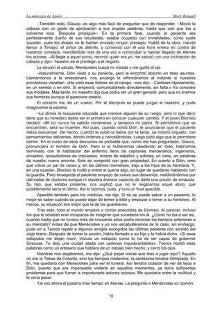 La máscara de Apolo Mary Renault 
70 
–También esto, Glauco, es algo más fácil de preguntar que de responder. –Movió la cabeza con un gesto de aprobación a sus propias palabras, hasta que creí que iba a volverme loco. Después prosiguió–: En la primera fase, cuando el paciente era perfectamente dueño de sus facultades, estaba ocupado con trivialidades, como suele suceder, pues los dioses no le habían enviado ningún presagio. Habló de la obra, mandó llamar a Timayo, el pintor de skēnēs, y conversó con él una hora entera en contra de nuestros consejos, mandándole más de una vez a comprobar si habían llegado de Atenas los actores. –Al llegar a aquel punto, recordó quién era yo, me saludó con una inclinación de cabeza y dijo–: Nuestro es el privilegio a él negado. 
Le devolví el saludo. Menécrates buscó mi mirada y me guiñó el ojo. 
–Naturalmente, Dión visitó a su pariente, pero le encontró absorto en tales asuntos. Llamándonos a la antecámara, nos encargó le informáramos al instante si nuestros pronósticos variaban. «He visto esas fiebres en el campo –nos dijo–. Cambian rápidamente, en un sentido o en otro. Si empeora, comunicádmelo directamente, sin falta.» Ya conocéis sus modales. Más tarde, mi maestro dijo que podía ser un gran general, pero que no éramos sus hombres aunque él pareciera creerlo. 
El corazón me dio un vuelco. Por el discípulo se puede juzgar al maestro, y pude imaginarme la escena. 
–Le dimos la respuesta educada que merece alguien de su rango, pero ni que decir tiene que su heredero debía ser el primero en conocer cualquier cambio. Y el joven Dionisio declaró: «Mi tío nunca ha sabido contenerse, y tampoco mi padre. Si permitimos que se encuentren, será su muerte». Así pues, cuando volvió Dión, le anunciaron que el paciente debía descansar. De hecho, cuando le subió la fiebre por la tarde, se mostró inquieto, con pensamientos delirantes, dando órdenes y cancelándolas. Luego pidió algo que le permitiera dormir. En el curso de esos desvaríos es probable que, como me has preguntado, Glauco, pronunciara el nombre de Dión. Pero si le hubiéramos obedecido en todo, habríamos terminado con la habitación del enfermo llena de capitanes mercenarios, ingenieros, enviados, recaudadores de impuestos, mozos de caballos y actores; un caos, en palabras de nuestro nuevo arconte. Éste se comportó con gran propiedad. En cuanto a Dión, creo que volvió un par de veces y, en los últimos momentos, trajo a los hijos de su hermana. Y, en una ocasión, Dionisio le invitó a entrar si quería algo, en lugar de quedarse hablando con la guardia. Pero enseguida el paciente empezó de nuevo sus desvaríos, maldiciéndonos por dárnoslas de doctores aunque ni siquiera éramos capaces de darle una poción de amapola. Su hijo, que estaba presente, nos suplicó que no le negáramos aquel alivio, que posiblemente sería el último. Así lo hicimos, pues, y tuvo un final apacible. 
Apacible también para los médicos, me dije. Si no se puede salvar a un paciente, lo mejor es saber cuándo se puede dejar de temer a éste y empezar a temer a su heredero. Al menos, su situación era mejor que la de los guardianes. 
Tras esto, todo el mundo empezó a contar anécdotas de Dionisio. Al parecer, incluso los que le odiaban eran incapaces de imaginar qué sucedería sin él. ¿Cómo no iba a ser así, cuando nadie que no tuviera más de cincuenta años podía recordar los tiempos anteriores a su mandato? Antes de que Menécrates y yo nos escabulléramos de la casa, sin embargo, pude oír a Teoros repetir a algunos amigos escogidos las últimas palabras con sentido del viejo tirano. Después de tomar la poción, había llamado a su hijo y le había dicho: «Si esos estúpidos me dejan morir, incluso un estúpido como tú ha de ser capaz de gobernar Siracusa. Te dejo una ciudad atada con cadenas inquebrantables». Teoros repitió esas palabras como un artesano que hablara de un trabajo bien hecho; y cerró los ojos. 
Mientras nos alejábamos, me dije: ¿Qué papel creías que ibas a jugar aquí? Aquello no era la Tebas de Creonte, sino los tiempos modernos, la centésima tercera Olimpiada. En fin, me quedaría con Menécrates para ver el funeral. Así tendría ocasión de ver de lejos a Dión, puesto que era impensable visitarle en aquellos momentos; ya tenía suficientes problemas para que fueran a importunarle actores ociosos. Me quedaría entre la multitud y le vería pasar. 
Tal vez ahora él pasaría más tiempo en Atenas. Le pregunté a Menécrates su opinión.  