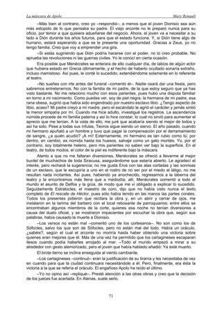 La máscara de Apolo Mary Renault 
71 
–Más bien al contrario, creo yo –respondió–, a menos que el joven Dionisio sea aún más estúpido de lo que pensaba su padre. El viejo arconte no le preparó nunca para su oficio, por temor a que quisiera adueñarse del negocio. Ahora, el joven va a necesitar a su lado a Dión durante los años futuros, para que el estado funcione. Y, si Dión tiene algo de humano, estará esperando a que se le presente una oportunidad. Gracias a Zeus, yo no tengo familia. Creo que voy a emprender una gira. 
–Si estás sugiriendo que Dión podría hacerse con el poder, no lo creo probable. No aprueba las revoluciones ni las guerras civiles. Yo le conocí en cierta ocasión. 
Era posible que Menécrates se enterara de ello cualquier día, de labios de algún actor que hubiera estado en Grecia últimamente, y el hecho de haberlo ocultado sonaría extraño, incluso inamistoso. Así pues, le conté lo sucedido, extendiéndome solamente en lo referente al teatro. 
–No sueñes con irte antes del funeral –comentó él–. Nadie osará dar una fiesta, pero sabremos entretenernos. No con la familia de mi padre, de la que estoy seguro que ya has visto bastante. No me relaciono mucho con esos parientes, pues hubo una disputa familiar en torno a mi nacimiento. Como puedes ver, soy de piel negra; la hermana de mi padre, esa rana obesa, sugirió que había sido engendrado por nuestro esclavo libio. ¿Tengo aspecto de libio, acaso? Mi padre creyó a mi madre, pero el escándalo le agrió el carácter y jamás sintió la menor simpatía por mí. Cuando me hice adulto, investigué los registros. La ascendencia númida procede de mi familia paterna y así lo hice constar, lo cual no sirvió para aumentar el aprecio que me tenían. A la vista de ello, me juré que acabaría siendo el mejor de todos y así ha sido. Pese a todas sus ínfulas, Teoros sigue siendo un siervo. El año pasado, cuando mi hermano apuñaló a un hombre y tuvo que pagar la compensación por el derramamiento de sangre, ¿a quién acudió? ¡A mí! Externamente, mi hermano es tan rubio como tú; por dentro, en cambio, es númida hasta los huesos, salvaje como un gato montés. Yo, por el contrario, soy totalmente heleno, pero mis parientes no saben ver bajo la superficie. En el teatro, de todos modos, el color de la piel es indiferente bajo la máscara. 
Atento a que no me faltaran diversiones, Menécrates se ofreció a llevarme al mejor burdel de muchachos de toda Siracusa, asegurándome que estaría abierto. Le agradecí el interés, pero rechacé la sugerencia; no me gusta Eros con las alas cortadas y las sonrisas de un esclavo, que le escupiría a uno en el rostro de no ser por el miedo al látigo, no me resultan nada incitantes. Así pues, habiendo ya anochecido, regresamos a la taberna del teatro y la encontramos más llena que a mediodía; allí, Menécrates comentó a todo el mundo el asunto de Delfos y la grúa, de modo que me vi obligado a explicar lo sucedido. Seguidamente Estratocles, el maestro de coro, dijo que no había visto nunca el texto completo de El rescate de Héctor, pues sólo había tenido en las manos las partes corales. Todos los presentes pidieron que recitara la obra y, en un abrir y cerrar de ojos, me instalaron en la tarima del barbero con el local rebosante de parroquianos; entre ellos se encontraban algunos miembros de la corte, quienes esa noche no tenían diversiones a causa del duelo oficial, y se mostraron impacientes por escuchar la obra que, según sus palabras, había causado la muerte a Dionisio. 
–Los versos no están mal –comentó uno de los cortesanos–. No son como los de Sófocles, salvo los que son de Sófocles, pero no están mal del todo. Había un oráculo, ¿sabéis?, según el cual el arconte no moriría hasta haber obtenido una victoria sobre quienes eran mejores que él. Más de una vez ha permitido que los cartagineses escaparan ilesos cuando podía haberles arrojado al mar. –Todo el mundo empezó a mirar a su alrededor con gesto atemorizado, pero el joven que había hablado añadió: Ya está muerto. 
El brote tierno se inclina enseguida al viento cambiante. 
–Los cartagineses –continuó– eran la justificación de su tiranía y les necesitaba de vez en cuando para que la ciudad continuara necesitándole a él. Pero, finalmente, era ésta la victoria a la que se refería el oráculo. El engañoso Apolo ha reído el último. 
–Yo no opino así –repliqué–. Presté atención a las otras obras y creo que la decisión de los jueces fue acertada. En Atenas, suele serlo.  