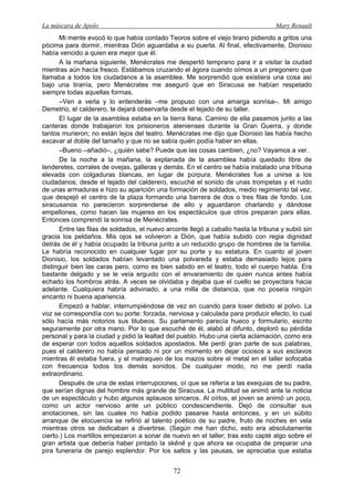 La máscara de Apolo Mary Renault 
72 
Mi mente evocó lo que había contado Teoros sobre el viejo tirano pidiendo a gritos una pócima para dormir, mientras Dión aguardaba a su puerta. Al final, efectivamente, Dionisio había vencido a quien era mejor que él. 
A la mañana siguiente, Menécrates me despertó temprano para ir a visitar la ciudad mientras aún hacía fresco. Estábamos cruzando el ágora cuando oímos a un pregonero que llamaba a todos los ciudadanos a la asamblea. Me sorprendió que existiera una cosa así bajo una tiranía, pero Menécrates me aseguró que en Siracusa se habían respetado siempre todas aquellas formas. 
–Ven a verla y lo entenderás –me propuso con una amarga sonrisa–. Mi amigo Demetrio, el calderero, te dejará observarla desde el tejado de su taller. 
El lugar de la asamblea estaba en la tierra llana. Camino de ella pasamos junto a las canteras donde trabajaron los prisioneros atenienses durante la Gran Guerra, y donde tantos murieron; no están lejos del teatro. Menécrates me dijo que Dionisio las había hecho excavar al doble del tamaño y que no se sabía quién podía haber en ellas. 
–Bueno –añadió–, ¿quién sabe? Puede que las cosas cambien, ¿no? Vayamos a ver. 
De la noche a la mañana, la explanada de la asamblea había quedado libre de tenderetes, corrales de ovejas, galleras y demás. En el centro se había instalado una tribuna elevada con colgaduras blancas, en lugar de púrpura. Menécrates fue a unirse a los ciudadanos; desde el tejado del calderero, escuché el sonido de unas trompetas y el ruido de unas armaduras e hizo su aparición una formación de soldados, medio regimiento tal vez, que despejó el centro de la plaza formando una barrera de dos o tres filas de fondo. Los siracusanos no parecieron sorprenderse de ello y aguardaron charlando y dándose empellones, como hacen las mujeres en los espectáculos que otros preparan para ellas. Entonces comprendí la sonrisa de Menécrates. 
Entre las filas de soldados, el nuevo arconte llegó a caballo hasta la tribuna y subió sin gracia los peldaños. Mis ojos se volvieron a Dión, que había subido con regia dignidad detrás de él y había ocupado la tribuna junto a un reducido grupo de hombres de la familia. Le habría reconocido en cualquier lugar por su porte y su estatura. En cuanto al joven Dionisio, los soldados habían levantado una polvareda y estaba demasiado lejos para distinguir bien las caras pero, como es bien sabido en el teatro, todo el cuerpo habla. Era bastante delgado y se le veía erguido con el envaramiento de quien nunca antes había echado los hombros atrás. A veces se olvidaba y dejaba que el cuello se proyectara hacia adelante. Cualquiera habría adivinado, a una milla de distancia, que no poseía ningún encanto ni buena apariencia. 
Empezó a hablar, interrumpiéndose de vez en cuando para toser debido al polvo. La voz se correspondía con su porte: forzada, nerviosa y calculada para producir efecto, lo cual sólo hacía más notorios sus titubeos. Su parlamento parecía hueco y formulario, escrito seguramente por otra mano. Por lo que escuché de él, alabó al difunto, deploró su pérdida personal y para la ciudad y pidió la lealtad del pueblo. Hubo una cierta aclamación, como era de esperar con todos aquellos soldados apostados. Me perdí gran parte de sus palabras, pues el calderero no había pensado ni por un momento en dejar ociosos a sus esclavos mientras él estaba fuera, y el matraqueo de los mazos sobre el metal en el taller sofocaba con frecuencia todos los demás sonidos. De cualquier modo, no me perdí nada extraordinario. 
Después de una de estas interrupciones, oí que se refería a las exequias de su padre, que serían dignas del hombre más grande de Siracusa. La multitud se animó ante la noticia de un espectáculo y hubo algunos aplausos sinceros. Al oírlos, el joven se animó un poco, como un actor nervioso ante un público condescendiente. Dejó de consultar sus anotaciones, sin las cuales no había podido pasarse hasta entonces, y en un súbito arranque de elocuencia se refirió al talento poético de su padre, fruto de noches en vela mientras otros se dedicaban a divertirse. (Según me han dicho, esto era absolutamente cierto.) Los martillos empezaron a sonar de nuevo en el taller; tras esto capté algo sobre el gran artista que debería haber pintado la skēnē y que ahora se ocupaba de preparar una pira funeraria de parejo esplendor. Por los saltos y las pausas, se apreciaba que estaba  