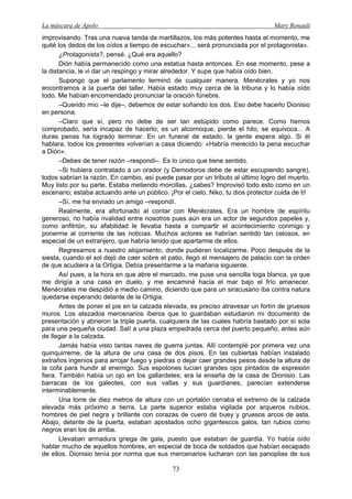 La máscara de Apolo Mary Renault 
73 
improvisando. Tras una nueva tanda de martillazos, los más potentes hasta el momento, me quité los dedos de los oídos a tiempo de escuchar«... será pronunciada por el protagonista». 
¿Protagonista?, pensé. ¿Qué era aquello? 
Dión había permanecido como una estatua hasta entonces. En ese momento, pese a la distancia, le vi dar un respingo y mirar alrededor. Y supe que había oído bien. 
Supongo que el parlamento terminó de cualquier manera. Menécrates y yo nos encontramos a la puerta del taller. Había estado muy cerca de la tribuna y lo había oído todo. Me habían encomendado pronunciar la oración fúnebre. 
–Querido mío –le dije–, debemos de estar soñando los dos. Eso debe hacerlo Dionisio en persona. 
–Claro que sí, pero no debe de ser tan estúpido como parece. Como hemos comprobado, sería incapaz de hacerlo; es un alcornoque, pierde el hilo, se equivoca... A duras penas ha logrado terminar. En un funeral de estado, la gente espera algo. Si él hablara, todos los presentes volverían a casa diciendo: «Habría merecido la pena escuchar a Dión». 
–Debes de tener razón –respondí–. Es lo único que tiene sentido. 
–Si hubiera contratado a un orador (y Demodoros debe de estar escupiendo sangre), todos sabrían la razón. En cambio, así puede pasar por un tributo al último logro del muerto. Muy listo por su parte. Estaba metiendo morcillas, ¿sabes? Improvisó todo esto como en un escenario; estaba actuando ante un público. ¡Por el cielo, Niko, tu dios protector cuida de ti! 
–Sí, me ha enviado un amigo –respondí. 
Realmente, era afortunado al contar con Menécrates. Era un hombre de espíritu generoso, no había rivalidad entre nosotros pues aún era un actor de segundos papeles y, como anfitrión, su afabilidad le llevaba hasta a compartir el acontecimiento conmigo y ponerme al corriente de las noticias. Muchos actores se habrían sentido tan celosos, en especial de un extranjero, que habría tenido que apartarme de ellos. 
Regresamos a nuestro alojamiento, donde pudieran localizarme. Poco después de la siesta, cuando el sol dejó de caer sobre el patio, llegó el mensajero de palacio con la orden de que acudiera a la Ortigia. Debía presentarme a la mañana siguiente. 
Así pues, a la hora en que abre el mercado, me puse una sencilla toga blanca, ya que me dirigía a una casa en duelo, y me encaminé hacia el mar bajo el frío amanecer. Menécrates me despidió a medio camino, diciendo que para un siracusano iba contra natura quedarse esperando delante de la Ortigia. 
Antes de poner el pie en la calzada elevada, es preciso atravesar un fortín de gruesos muros. Los atezados mercenarios íberos que lo guardaban estudiaron mi documento de presentación y abrieron la triple puerta, cualquiera de las cuales habría bastado por sí sola para una pequeña ciudad. Salí a una plaza empedrada cerca del puerto pequeño, antes aún de llegar a la calzada. 
Jamás había visto tantas naves de guerra juntas. Allí contemplé por primera vez una quinquirreme, de la altura de una casa de dos pisos. En las cubiertas habían instalado extraños ingenios para arrojar fuego y piedras o dejar caer grandes pesos desde la altura de la cofa para hundir al enemigo. Sus espolones lucían grandes ojos pintados de expresión fiera. También había un ojo en los gallardetes; era la enseña de la casa de Dionisio. Las barracas de los galeotes, con sus vallas y sus guardianes, parecían extenderse interminablemente. 
Una torre de diez metros de altura con un portalón cerraba el extremo de la calzada elevada más próximo a tierra. La parte superior estaba vigilada por arqueros nubios, hombres de piel negra y brillante con corazas de cuero de buey y gruesos arcos de asta. Abajo, delante de la puerta, estaban apostados ocho gigantescos galos, tan rubios como negros eran los de arriba. 
Llevaban armadura griega de gala, puesto que estaban de guardia. Yo había oído hablar mucho de aquellos hombres, en especial de boca de soldados que habían escapado de ellos. Dionisio tenía por norma que sus mercenarios lucharan con las panoplias de sus  