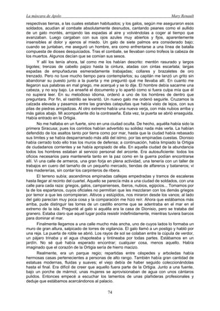 La máscara de Apolo Mary Renault 
74 
respectivas tierras, a las cuales estaban habituados; y los galos, según me aseguraron esos soldados, acudían al combate absolutamente desnudos, cantando peanes como el aullido de un gato montés, arrojando las espadas al aire y volviéndolas a coger al tiempo que avanzaban. Luego cargaban con sus ojos azules muy abiertos y fijos, aparentemente insensibles al dolor y ajenos al miedo. Un galo de siete palmos era considerado bajo; cuando se juntaban, me aseguró un hombre, era como enfrentarse a una línea de batalla compuesta de dioses desquiciados. Tras el combate, se llevaban como trofeos la cabeza de los muertos. Algunos decían que se comían sus sesos. 
Y allí los tenía ahora, tal como me los habían descrito: mentón rasurado y largos bigotes; trenzas de cabello pajizo hasta la cintura, atadas con cintas escarlata; largas espadas de empuñaduras esmeradamente trabajadas; collares y brazaletes de oro trenzado. Pero no tuve mucho tiempo para contemplarlos; su capitán me lanzó un grito sin abandonar su puesto junto a la puerta y me preguntó qué me llevaba allí. En cuanto me llegaron sus palabras en mal griego, me acerqué y se lo dije. El hombre debía sacarme una cabeza, y no soy bajo. Le enseñé el documento y lo apartó como si fuera culpa mía que él no supiera leer. En su melodioso idioma, ordenó a uno de los hombres de dentro que preguntara. Por fin, el rastrillo se levantó. Un nuevo galo me ordenó seguirle. Cruzamos la calzada elevada y pasamos entre las grandes catapultas que había visto de lejos, con sus pilas de piedras arrojadizas. Al otro extremo había una nueva verja, con más nubios arriba y más galos abajo. Mi acompañante dio la contraseña. Esta vez, la puerta se abrió enseguida. Había entrado en la Ortigia. 
No me hallaba en un fuerte, sino en una ciudad oculta. De hecho, aquélla había sido la primera Siracusa; pues los corintios habían advertido su solidez nada más verla. La habían defendido de los asaltos tanto por tierra como por mar, hasta que la ciudad había rebasado sus limites y se había desparramado más allá del istmo, por las empinadas cuestas. Dionisio había cerrado todo ello tras los muros de defensa; a continuación, había limpiado la Ortigia de ciudadanos corrientes y se había apropiado de ella. En aquella ciudad de la abundancia todos los hombres estaban al servicio personal del arconte. Era autosuficiente: todos los oficios necesarios para mantenerla tanto en la paz como en la guerra podían encontrarse allí. Vi una calle de armeros, una gran forja en plena actividad, una tenería con un taller de trabajos en cuero del tamaño de un pequeño mercado, tiendas de alfareros y bataneros; vi tres madererías, sin contar los carpinteros de ribera. 
El terreno subía; ascendimos empinadas callejas empedradas y tramos de escaleras hasta llegar al recinto del cuartel. Aquello se parecía más a una ciudad de soldados, con una calle para cada raza: griegos, galos, campanienses, íberos, nubios, egipcios... Tomamos por la de los espartanos, cuyos oficiales no permitían que les mezclaran con los demás griegos por temor a que les corrompieran. Altivos y estúpidos, nos miraron desde los vanos; al lado del galo parecían muy poca cosa y la comparación me hizo reír. Ahora que estábamos más arriba, pude distinguir las torres de un castillo enorme que se adentraba en el mar en el extremo de la isla. Pregunté al galo si aquélla era la casa de Dionisio, pero se trataba del granero. Estaba claro que aquel lugar podía resistir indefinidamente, mientras tuviera barcos para dominar el mar. 
Finalmente llegamos a una calle mucho más ancha, uno de cuyos lados lo formaba un muro de gran altura, salpicado de torres de vigilancia. El galo llamó a un postigo y habló por una reja. La puerta de roble se abrió. Los rayos de sol se colaban entre la cúpula de verdor, un pájaro trinaba y el agua chapoteaba y tintineaba por todas partes. Estábamos en un jardín. No sé qué había esperado encontrar; cualquier cosa, menos aquello. Había imaginado que el corazón de la Ortigia sería de hierro macizo. 
Realmente, era un parque regio; repartidas entre céspedes y arboledas había hermosas casas pertenecientes a personas de alto rango. También había gran cantidad de estatuas modernas, fluidas y suaves; el viejo debía de haber seguido coleccionándolas hasta el final. Era difícil de creer que aquello fuera parte de la Ortigia. Junto a una fuente, bajo un porche de mármol, unas mujeres se aprovisionaban de agua con unos cántaros pulidos. Entonces empecé a escuchar los lamentos de unas plañideras profesionales y deduje que estábamos acercándonos al palacio.  