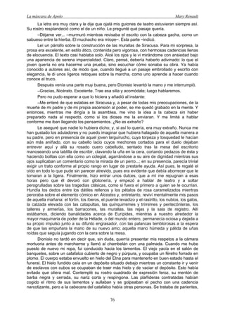 La máscara de Apolo Mary Renault 
76 
La letra era muy clara y le dije que ojalá mis guiones de teatro estuvieran siempre así. Su rostro resplandeció como el de un niño. Le pregunté qué pasaje quería. 
–Déjame ver... –murmuró mientras revisaba el escrito con la cabeza gacha, como un sabueso entre la hierba. El muchacho era miope–. Esta parte –indicó. 
Leí un párrafo sobre la construcción de las murallas de Siracusa. Para mi sorpresa, la prosa era excelente, en estilo ático, contenida pero vigorosa, con hermosas cadencias llenas de elocuencia. El texto casi hablaba solo. Alcé los ojos y le vi mirándome con ansiedad bajo una apariencia de serena imparcialidad. Claro, pensé, debería haberlo adivinado: lo que el joven quería no era hacerme una prueba, sino escuchar cómo sonaba su obra. Ya había conocido a autores así, de modo que, cuando llegué a un pasaje embrollado y escrito con elegancia, le di unos ligeros retoques sobre la marcha, como uno aprende a hacer cuando conoce el truco. 
Después venía una parte muy buena, pero Dionisio levantó la mano y me interrumpió. 
–Gracias, Nicérato. Excelente. Trae esa silla y acomódate; luego hablaremos. 
Pero no pudo esperar a que lo hiciera y añadió al instante: 
–Me enteré de que estabas en Siracusa y, a pesar de todas mis preocupaciones, de la muerte de mi padre y de mi propia ascensión al poder, se me quedó grabado en la mente. Y entonces, mientras me dirigía a la asamblea, me vino la idea a la cabeza sin haber preparado nada al respecto, como si los dioses me la enviaran. Y me limité a hablar conforme me iban llegando los pensamientos. ¿No es extraño? 
Le aseguré que nadie lo hubiera dicho; y, si así lo quería, era muy extraño. Nunca me han gustado los aduladores y no puedo imaginar que hubiera halagado de aquella manera a su padre, pero en presencia de aquel joven larguirucho, cuya torpeza y tosquedad le hacían aún más aniñado, con su cabello lacio cuyos mechones cortados para el duelo dejaban entrever aquí y allá su rosado cuero cabelludo, sentado tras la mesa del escritorio manoseando una tablilla de escribir, clavando la uña en la cera, cortando pedazos de ésta y haciendo bolitas con ella como un colegial, agarrándose a su aire de dignidad mientras sus ojos suplicaban un comentario como la mirada de un perro...; en su presencia, parecía trivial exigir un trato conforme al propio rango en lugar de prestarle ayuda. Así pues, le regalé el oído en todo lo que pude sin parecer atrevido, pues era evidente que debía aborrecer que le tomaran a la ligera. Finalmente, hizo entrar unos dulces, que a mí me repugnan a esas horas pero que él devoró con glotonería, y empezó a hablar de teatro y a soltar perogrulladas sobre las tragedias clásicas, como si fuera el primero a quien se le ocurrían. Hundía los dedos entre los dátiles rellenos y los pétalos de rosa caramelizados mientras peroraba sobre el elemento cómico en Alcestes y, entretanto, reviví mentalmente mis pasos de aquella mañana: el fortín, los íberos, el puente levadizo y el rastrillo, los nubios, los galos, la calzada elevada con las catapultas, las quinquirremes y trirremes y pentecónteras, los talleres y armerías, los barracones, las murallas, las rejas y la sala de registro. Allí estábamos, diciendo banalidades acerca de Eurípides, mientras a nuestro alrededor la mayor maquinaria de poder de la Hélade, o del mundo entero, permanecía ociosa y dejada a su propio impulso junto a su difunto engrasador, con las palancas temblorosas a la espera de que las empuñara la mano de su nuevo amo; aquella mano húmeda y pálida de uñas roídas que seguía jugando con la cera sobre la mesa. 
Dionisio no tardó en decir que, sin duda, querría presentar mis respetos a la cámara mortuoria antes de marcharme y llamó al chambelán con una palmada. Cuando me hube puesto de nuevo mi ropa, fui conducido hacia los lamentos. El viejo yacía en el salón de banquetes, sobre un catafalco cubierto de negro y púrpura, y ocupaba un féretro forrado en plomo. El cuerpo estaba envuelto en hielo del Etna para mantenerlo en buen estado hasta el funeral. El hielo fundido caía en un depósito situado debajo mientras un constante ir y venir de esclavos con cubos se ocupaban de traer más hielo y de vaciar el depósito. Esto había evitado que oliera mal. Contemplé su rostro cuadrado de expresión feroz, su mentón de barba negra y cerrada, su nariz corta y respingona. Las plañideras contratadas habían cogido el ritmo de sus lamentos y aullaban y se golpeaban el pecho con una cadencia narcotizante, pero a la cabecera del catafalco había otras personas. Se trataba de parientes,  
