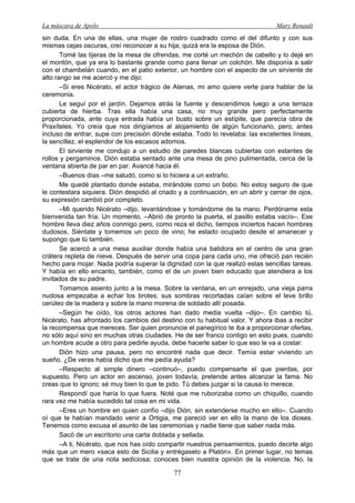 La máscara de Apolo Mary Renault 
77 
sin duda. En una de ellas, una mujer de rostro cuadrado como el del difunto y con sus mismas cejas oscuras, creí reconocer a su hija; quizá era la esposa de Dión. 
Tomé las tijeras de la mesa de ofrendas, me corté un mechón de cabello y lo dejé en el montón, que ya era lo bastante grande como para llenar un colchón. Me disponía a salir con el chambelán cuando, en el patio exterior, un hombre con el aspecto de un sirviente de alto rango se me acercó y me dijo: 
–Si eres Nicérato, el actor trágico de Atenas, mi amo quiere verte para hablar de la ceremonia. 
Le seguí por el jardín. Dejamos atrás la fuente y descendimos luego a una terraza cubierta de hierba. Tras ella había una casa, no muy grande pero perfectamente proporcionada, ante cuya entrada había un busto sobre un estípite, que parecía obra de Praxíteles. Yo creía que nos dirigíamos al alojamiento de algún funcionario, pero, antes incluso de entrar, supe con precisión dónde estaba. Todo lo revelaba: las excelentes líneas, la sencillez, el esplendor de los escasos adornos. 
El sirviente me condujo a un estudio de paredes blancas cubiertas con estantes de rollos y pergaminos. Dión estaba sentado ante una mesa de pino pulimentada, cerca de la ventana abierta de par en par. Avancé hacia él. 
–Buenos días –me saludó, como si lo hiciera a un extraño. 
Me quedé plantado donde estaba, mirándole como un bobo. No estoy seguro de que le contestara siquiera. Dión despidió al criado y a continuación, en un abrir y cerrar de ojos, su expresión cambió por completo. 
–Mi querido Nicérato –dijo, levantándose y tomándome de la mano. Perdóname esta bienvenida tan fría. Un momento. –Abrió de pronto la puerta, el pasillo estaba vacío–. Ese hombre lleva diez años conmigo pero, como reza el dicho, tiempos inciertos hacen hombres dudosos. Siéntate y tomemos un poco de vino; he estado ocupado desde el amanecer y supongo que tú también. 
Se acercó a una mesa auxiliar donde había una batidora en el centro de una gran crátera repleta de nieve. Después de servir una copa para cada uno, me ofreció pan recién hecho para mojar. Nada podría superar la dignidad con la que realizó estas sencillas tareas. Y había en ello encanto, también, como el de un joven bien educado que atendiera a los invitados de su padre. 
Tomamos asiento junto a la mesa. Sobre la ventana, en un enrejado, una vieja parra nudosa empezaba a echar los brotes; sus sombras recortadas caían sobre el leve brillo cerúleo de la madera y sobre la mano morena de soldado allí posada. 
–Según he oído, los otros actores han dado media vuelta –dijo–. En cambio tú, Nicérato, has afrontado los cambios del destino con tu habitual valor. Y ahora ibas a recibir la recompensa que mereces. Ser quien pronuncie el panegírico te iba a proporcionar ofertas, no sólo aquí sino en muchas otras ciudades. He de ser franco contigo en esto pues, cuando un hombre acude a otro para pedirle ayuda, debe hacerle saber lo que eso le va a costar. 
Dión hizo una pausa, pero no encontré nada que decir. Temía estar viviendo un sueño. ¿De veras había dicho que me pedía ayuda? 
–Respecto al simple dinero –continuó–, puedo compensarte el que pierdas, por supuesto. Pero un actor en ascenso, joven todavía, pretende antes alcanzar la fama. No creas que lo ignoro; sé muy bien lo que te pido. Tú debes juzgar si la causa lo merece. 
Respondí que haría lo que fuera. Noté que me ruborizaba como un chiquillo, cuando rara vez me había sucedido tal cosa en mi vida. 
–Eres un hombre en quien confío –dijo Dión, sin extenderse mucho en ello–. Cuando oí que te habían mandado venir a Ortigia, me pareció ver en ello la mano de los dioses. Tenemos como excusa el asunto de las ceremonias y nadie tiene que saber nada más. 
Sacó de un escritorio una carta doblada y sellada. 
–A ti, Nicérato, que nos has oído compartir nuestros pensamientos, puedo decirte algo más que un mero «saca esto de Sicilia y entrégaselo a Platón». En primer lugar, no temas que se trate de una nota sediciosa; conoces bien nuestra opinión de la violencia. No, la  