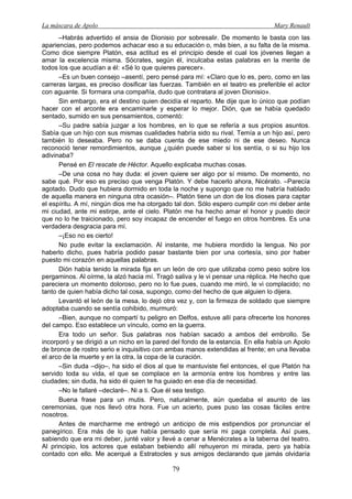 La máscara de Apolo Mary Renault 
79 
–Habrás advertido el ansia de Dionisio por sobresalir. De momento le basta con las apariencias, pero podemos achacar eso a su educación o, más bien, a su falta de la misma. Como dice siempre Platón, esa actitud es el principio desde el cual los jóvenes llegan a amar la excelencia misma. Sócrates, según él, inculcaba estas palabras en la mente de todos los que acudían a él: «Sé lo que quieres parecer». 
–Es un buen consejo –asentí, pero pensé para mí: «Claro que lo es, pero, como en las carreras largas, es preciso dosificar las fuerzas. También en el teatro es preferible el actor con aguante. Si formara una compañía, dudo que contratara al joven Dionisio». 
Sin embargo, era el destino quien decidía el reparto. Me dije que lo único que podían hacer con el arconte era encaminarle y esperar lo mejor. Dión, que se había quedado sentado, sumido en sus pensamientos, comentó: 
–Su padre sabía juzgar a los hombres, en lo que se refería a sus propios asuntos. Sabía que un hijo con sus mismas cualidades habría sido su rival. Temía a un hijo así, pero también lo deseaba. Pero no se daba cuenta de ese miedo ni de ese deseo. Nunca reconoció tener remordimientos, aunque ¿quién puede saber si los sentía, o si su hijo los adivinaba? 
Pensé en El rescate de Héctor. Aquello explicaba muchas cosas. 
–De una cosa no hay duda: el joven quiere ser algo por sí mismo. De momento, no sabe qué. Por eso es preciso que venga Platón. Y debe hacerlo ahora, Nicérato. –Parecía agotado. Dudo que hubiera dormido en toda la noche y supongo que no me habría hablado de aquella manera en ninguna otra ocasión–. Platón tiene un don de los dioses para captar el espíritu. A mí, ningún dios me ha otorgado tal don. Sólo espero cumplir con mi deber ante mi ciudad, ante mi estirpe, ante el cielo. Platón me ha hecho amar el honor y puedo decir que no lo he traicionado, pero soy incapaz de encender el fuego en otros hombres. Es una verdadera desgracia para mí. 
–¡Eso no es cierto! 
No pude evitar la exclamación. Al instante, me hubiera mordido la lengua. No por haberlo dicho, pues habría podido pasar bastante bien por una cortesía, sino por haber puesto mi corazón en aquellas palabras. 
Dión había tenido la mirada fija en un león de oro que utilizaba como peso sobre los pergaminos. Al oírme, la alzó hacia mí. Tragó saliva y le vi pensar una réplica. He hecho que pareciera un momento doloroso, pero no lo fue pues, cuando me miró, le vi complacido; no tanto de quien había dicho tal cosa, supongo, como del hecho de que alguien lo dijera. 
Levantó el león de la mesa, lo dejó otra vez y, con la firmeza de soldado que siempre adoptaba cuando se sentía cohibido, murmuró: 
–Bien, aunque no compartí tu peligro en Delfos, estuve allí para ofrecerte los honores del campo. Eso establece un vínculo, como en la guerra. 
Era todo un señor. Sus palabras nos habían sacado a ambos del embrollo. Se incorporó y se dirigió a un nicho en la pared del fondo de la estancia. En ella había un Apolo de bronce de rostro serio e inquisitivo con ambas manos extendidas al frente; en una llevaba el arco de la muerte y en la otra, la copa de la curación. 
–Sin duda –dijo–, ha sido el dios al que te mantuviste fiel entonces, el que Platón ha servido toda su vida, el que se complace en la armonía entre los hombres y entre las ciudades; sin duda, ha sido él quien te ha guiado en ese día de necesidad. 
–No le fallaré –declaré–. Ni a ti. Que él sea testigo. 
Buena frase para un mutis. Pero, naturalmente, aún quedaba el asunto de las ceremonias, que nos llevó otra hora. Fue un acierto, pues puso las cosas fáciles entre nosotros. 
Antes de marcharme me entregó un anticipo de mis estipendios por pronunciar el panegírico. Era más de lo que había pensado que sería mi paga completa. Así pues, sabiendo que era mi deber, junté valor y llevé a cenar a Menécrates a la taberna del teatro. Al principio, los actores que estaban bebiendo allí rehuyeron mi mirada, pero ya había contado con ello. Me acerqué a Estratocles y sus amigos declarando que jamás olvidaría  