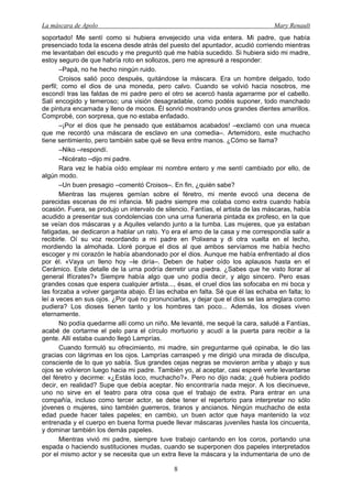 La máscara de Apolo Mary Renault 
8 
soportado! Me sentí como si hubiera envejecido una vida entera. Mi padre, que había presenciado toda la escena desde atrás del puesto del apuntador, acudió corriendo mientras me levantaban del escudo y me preguntó qué me había sucedido. Si hubiera sido mi madre, estoy seguro de que habría roto en sollozos, pero me apresuré a responder: 
–Papá, no he hecho ningún ruido. 
Croisos salió poco después, quitándose la máscara. Era un hombre delgado, todo perfil; como el dios de una moneda, pero calvo. Cuando se volvió hacia nosotros, me escondí tras las faldas de mi padre pero el otro se acercó hasta agarrarme por el cabello. Salí encogido y temeroso; una visión desagradable, como podéis suponer, todo manchado de pintura encarnada y lleno de mocos. Él sonrió mostrando unos grandes dientes amarillos. Comprobé, con sorpresa, que no estaba enfadado. 
–¡Por el dios que he pensado que estábamos acabados! –exclamó con una mueca que me recordó una máscara de esclavo en una comedia–. Artemidoro, este muchacho tiene sentimiento, pero también sabe qué se lleva entre manos. ¿Cómo se llama? 
–Niko –respondí. 
–Nicérato –dijo mi padre. 
Rara vez le había oído emplear mi nombre entero y me sentí cambiado por ello, de algún modo. 
–Un buen presagio –comentó Croisos–. En fin, ¿quién sabe? 
Mientras las mujeres gemían sobre el féretro, mi mente evocó una decena de parecidas escenas de mi infancia. Mi padre siempre me colaba como extra cuando había ocasión. Fuera, se produjo un intervalo de silencio. Fantías, el artista de las máscaras, había acudido a presentar sus condolencias con una urna funeraria pintada ex profeso, en la que se veían dos máscaras y a Aquiles velando junto a la tumba. Las mujeres, que ya estaban fatigadas, se dedicaron a hablar un rato. Yo era el amo de la casa y me correspondía salir a recibirle. Oí su voz recordando a mi padre en Polixena y di otra vuelta en el lecho, mordiendo la almohada. Lloré porque el dios al que ambos servíamos me había hecho escoger y mi corazón le había abandonado por el dios. Aunque me había enfrentado al dios por él. «Vaya un lleno hoy –le diría–. Deben de haber oído los aplausos hasta en el Cerámico. Este detalle de la urna podría derretir una piedra. ¿Sabes que he visto llorar al general Ifícrates?» Siempre había algo que uno podía decir, y algo sincero. Pero esas grandes cosas que espera cualquier artista..., ésas, el cruel dios las sofocaba en mi boca y las forzaba a volver garganta abajo. Él las echaba en falta. Sé que él las echaba en falta; lo leí a veces en sus ojos. ¿Por qué no pronunciarlas, y dejar que el dios se las arreglara como pudiera? Los dioses tienen tanto y los hombres tan poco... Además, los dioses viven eternamente. 
No podía quedarme allí como un niño. Me levanté, me sequé la cara, saludé a Fantías, acabé de cortarme el pelo para el círculo mortuorio y acudí a la puerta para recibir a la gente. Allí estaba cuando llegó Lamprías. 
Cuando formuló su ofrecimiento, mi madre, sin preguntarme qué opinaba, le dio las gracias con lágrimas en los ojos. Lamprías carraspeó y me dirigió una mirada de disculpa, consciente de lo que yo sabía. Sus grandes cejas negras se movieron arriba y abajo y sus ojos se volvieron luego hacia mi padre. También yo, al aceptar, casi esperé verle levantarse del féretro y decirme: «¿Estás loco, muchacho?». Pero no dijo nada; ¿qué hubiera podido decir, en realidad? Supe que debía aceptar. No encontraría nada mejor. A los diecinueve, uno no sirve en el teatro para otra cosa que el trabajo de extra. Para entrar en una compañía, incluso como tercer actor, se debe tener el repertorio para interpretar no sólo jóvenes o mujeres, sino también guerreros, tiranos y ancianos. Ningún muchacho de esta edad puede hacer tales papeles; en cambio, un buen actor que haya mantenido la voz entrenada y el cuerpo en buena forma puede llevar máscaras juveniles hasta los cincuenta, y dominar también los demás papeles. 
Mientras vivió mi padre, siempre tuve trabajo cantando en los coros, portando una espada o haciendo sustituciones mudas, cuando se superponen dos papeles interpretados por el mismo actor y se necesita que un extra lleve la máscara y la indumentaria de uno de  