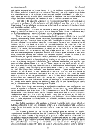 La máscara de Apolo Mary Renault 
80 
que debía agradecerles mi buena fortuna; si no me hubieran agasajado a mi llegada, Dionisio no se habría enterado de que estaba en Siracusa y, por tanto, esperaba que todos me brindarían el placer de invitarles a unas rondas. Algunos mantuvieron el gesto agrio, pero nadie se marchó. Al final, todos participaron y pasamos una agradable velada. Me alegré de haberlo hecho, pues me pareció que Dión lo habría considerado mi deber. 
Pasé todo el día siguiente, víspera de los funerales; ensayando la ceremonia, que se celebraría al atardecer. El taller del sastre real había trabajado dos días y una noche en mi toga trágica. Era negra bañada en púrpura y tenía orlas de un palmo con incrustaciones de oro, amatistas, ágatas y perlas. 
La comitiva partió a la puesta del sol desde el palacio, pasando las cinco puertas de la Ortigia y atravesando la ciudad vieja y la nueva; después, entre hileras de antorchas, bajó de nuevo al llano donde Timayo, el pintor de skēnēs, había preparado la pira. 
Abría la marcha un coro de hombres cantando el Lamento por Héctor de la obra del difunto, con música de flautas dobles; cantores y flautistas llevaban túnicas negras de luto y guirnaldas de ciprés. Tras ellos venía una escuadra de soldados arrastrando las lanzas, con los cascos bajo el brazo izquierdo; después, un carruaje en forma de nave de guerra, con el velamen negro y una efigie del Espíritu de Siracusa en postura de duelo, del doble del tamaño natural. A continuación, cincuenta muchachos cantando el Coro de Mujeres del velatorio de Héctor; detrás desfilaban los sacerdotes de Dionisio, el dios cuyo nombre llevaba el difunto, con sus emblemas sagrados. Luego venían los portadores de antorchas con sus teas impregnadas en preciado incienso que servirían para encender la pira. Tras ellos, caminando delante del cadáver, los parientes varones; Dionisio el Joven y sus hermanastros, los hijos de la hermana de Dión, Aristómaca, y el propio Dión. 
El carruaje funerario tenía veinte palmos de altura e iba tirado por un elefante, tomado a los cartagineses en el campo de batalla. Estos elefantes son bestias muy temibles, que parecen haber sobrevivido de la era de los Titanes; alto como dos hombres, gris, sin pelo, lleno de arrugas, tiene una cola en cada extremo, la mayor delante; se le distingue la cabeza por sus grandes orejas. El animal tiraba pacientemente, guiado por un hombre sentado en su cerviz. Dionisio yacía en un féretro con colgaduras negras y púrpura, vestido de blanco y envuelto en oro. A pesar del hielo, empezaba a despedir cierto tufo, que sufrí desde el primer momento. Yo caminaba justo detrás con mi toga trágica y una corona de laurel dorado, portando el vaso del premio obtenido por la obra en Atenas. Naturalmente, era de los habituales, con una escena de un coro y el dios; en comparación con los demás objetos rituales, parecía un vulgar cacharro de cocina. Sin embargo, el vaso había llegado a manos de Dionisio antes de que perdiera los sentidos y, hasta que sus ojos se cerraron por última vez, ni un solo instante lo había tenido lejos de su vista. 
Detrás de mí venían las mujeres de la familia real; después, un gran catafalco con sus armas y enseñas y trofeos de guerra. Su caballo de combate y las demás víctimas que serían sacrificadas ante la pira eran conducidos por guerreros galos. Allí se dejaban entrever las cadenas inquebrantables, pero los murmullos no subieron de tono en ningún momento. Supongo que era cierto que incluso los pobres, cuyos hijos escarbaban en las basuras mientras él comía en platos de oro, preferían una vida de hambre dentro de las murallas a una noche de saqueo de los cartagineses. Para entonces, había oído cosas que me hacían comprenderlo. 
Casi había oscurecido; sólo quedaba un intenso resplandor rojizo donde el sol se había puesto sobre el mar, pero el espacio en torno a la pira estaba iluminado con faroles cuyas llamas alcanzaban los seis palmos de altura y cuya luz hacía que casi pareciera mediodía. 
Me hubiera gustado ver los dibujos de Timayo para El rescate de Héctor. Seguramente habrían merecido la pena de contemplar. En lugar de dedicarse a ellos, sin embargo, se había volcado en aquella pira, de la que aún se habla hoy día. Era tan alta que los espectadores sufrían calambres en el cuello de contemplar al difunto allí arriba. La tarima dorada sobre la que se colocó el féretro habría podido servir para la entronización de un faraón; las ofrendas habrían equipado una sala de banquetes; los laterales de la pira, que se alzaban inclinados hacia adentro como las caras de una pirámide, eran de tableros planos y  