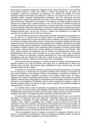 La máscara de Apolo Mary Renault 
81 
tenían toda su superficie pintada con imágenes de las victorias de Dionisio. A los sicilianos les encanta la pintura y cubren con dibujos y motivos las paredes de sus casas, las cuadrigas e incluso los carromatos de transporte. Las escenas de batallas de la pira funeraria estaban enmarcadas por arabescos y adornos, con toques de pan de oro. A un ateniense podían parecerle indeciblemente recargadas, pero los siracusanos lanzaron exclamaciones y suspiros de admiración al verlas y la pira ha pasado a la historia como una gran obra de arte. Ciertamente, era notable y, a mi modo de ver, debió de dejar a todos los pobres de la ciudad a pan y aceite durante un año. En todo caso, el cadáver del viejo fue instalado sobre ella, entre la brea y el terebinto y el aceite perfumado y la yesca. Allí quedó el cuerpo yacente, esperando a escuchar mi intervención antes de ser enviado al encuentro del juez Radamanto. Subí al estrado erigido ante la pira. Hasta aquel momento había estado bastante nervioso pero, una vez allí, se hizo un silencio tan inhabitual en un duelo, tan parecido al de un teatro, que me sentí en mi elemento. 
En vida de Dionisio, jamás me habríais oído pronunciar una palabra de alabanza a un hombre como él, no importa quién la hubiera escrito. Sin embargo, en los funerales es conveniente recordar sólo lo bueno del difunto, para no ofender a los dioses del inframundo ni provocar la venganza del espíritu furioso. En general, las palabras escritas por Dión eran bastante sinceras. El reconocimiento de sus méritos como soldado y defensor de la ciudad ocupaba la mayor parte del parlamento. También decía que, a pesar de que los siracusanos le confiaran el poder supremo (como realmente había sucedido al principio), jamás había deshonrado a ninguna familia de la ciudad mediante la incontinencia o la corrupción. Más tarde, varias personas me aseguraron que tal extremo era absolutamente cierto y que, probablemente, éste había sido el secreto de su largo reinado. Como pudo comprobar Hiparco en Atenas, los parientes y amantes agraviados son mucho más peligrosos que los demagogos, pues son capaces de matar aun a costa de sus vidas. El viejo había sacado lecciones de la historia y, además, él mismo había sido un demagogo. 
Antes de pronunciar el panegírico, me había ocupado de corregir meticulosamente los párrafos escritos por el hijo del difunto para lograr que no desentonaran al lado de la refinada prosa de Dión. Era preciso tener complacido al joven arconte para que éste aceptara mandar llamar a Platón. 
Al terminar mi intervención, escuché un profundo murmullo que equivale a un aplauso en una ocasión así. A continuación se procedió al sacrificio de las víctimas, se arrojaron a la pira nuevas ofrendas y los parientes tomaron las antorchas y prendieron la hoguera. Al instante, grandes llamas rugientes se alzaron de la madera hasta ocultar el cuerpo, obligando a la multitud a retroceder debido al calor. Yo permanecí en el estrado con el rostro ardiente, sudoroso bajo la toga trágica, contemplando cómo las bellas pinturas de Timayo se retorcían y se ennegrecían. Finalmente, todo el mundo emprendió el regreso a casa. Yo recordé el entierro pobre y sencillo de mi padre y cómo, después, nos habíamos quedado en casa pensando: «Y ahora, ¿qué?». 
A su debido tiempo, recibí mi estipendio, muy generoso. Dión me había comprado un pasaje en una nave que zarparía al día siguiente. Me despedí de todos mis amigos excepto de Menécrates, que acudiría al muelle a decirme adiós. Luego, cuando ya creía que sólo me quedaba irme, llegó un mensajero de palacio diciendo que Dionisio quería verme. 
En esta ocasión, todas las puertas se abrieron fácilmente ante mí pero, una vez dentro del palacio, fui conducido hacia otras estancias. Finalmente, llegué ante una puerta sin pretensiones; el despacho de algún funcionario, pensé. Mi acompañante llamó con los nudillos y abrió. Capté un agradable olor a madera y pintura, como el de un taller de carpintería. Y eso era la estancia, precisamente. Allí, sentado ante el banco de trabajo, se encontraba Dionisio el Joven con una carroza de juguete ante sí y un pequeño pincel en la mano, iluminando un manuscrito con dibujos decorativos. Esta vez, el nuevo arconte me había concedido un honor, permitiéndome penetrar en su santuario. 
–Me ha complacido mucho tu manera de declamar el panegírico, Nicérato –dijo al verme–. He mandado traer del taller de Timayo una copia de su Asedio de Motia, una de sus obras para la pira. Puedes quedártela en recuerdo de este día.  