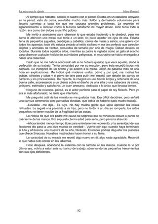 La máscara de Apolo Mary Renault 
82 
Al tiempo que hablaba, señaló el cuadro con el pincel. Estaba en un caballete apoyado en la pared; visto de cerca, resultaba mucho más chillón y demasiado voluminoso para llevarlo conmigo a casa sin que me causara grandes problemas. Le expresé mi agradecimiento a Dionisio como si hubiera satisfecho mi mayor deseo. Dión tenía toda la razón: era como dar dulces a un niño goloso. 
Me invitó a acercarme para observar lo que estaba haciendo y le obedecí, pero me llamó la atención una mesa que tenía a un lado; no pude apartar los ojos de ella. Estaba llena de pequeños juguetes, cuadrigas y caballos, carros de mulas y asnos, una galera con todos los aparejos; todo ello estaba pintado al estilo siciliano y era tan perfecto que parecían objetos y animales de verdad, reducidos de tamaño por arte de magia. Daban deseos de tocarlos. Durante todos aquellos años, mientras su padre le vigilaba como un gato al acecho para observar cualquier indicio de actividades peligrosas, el muchacho se había entregado a hacer una cosa bien. 
Dado que no me habría conducido allí si no hubiera querido que viera aquello, alabé la perfección de su trabajo. Tenía curiosidad por ver su reacción, pero ésta excedió todos mis cálculos. Se incorporó de un brinco y se acercó a la mesa. Debió de pasarse más de una hora en explicaciones. Me indicó qué maderas usaba, cómo y por qué; me mostró las gubias, cinceles y colas y el polvo de lava para pulir; me enseñó con detalle los carros de carreras y los procesionales. De repente, le imaginé en una tienda limpia y ordenada de una buena calle, aconsejando a un cliente sobre el diseño de una silla o una cabecera de cama, próspero, estimado y satisfecho; un buen artesano, dedicado a lo único que llevaba dentro. 
Ninguno de nosotros, pensé, es el actor perfecto para el papel de rey filósofo. Pero yo era el más afortunado; no tenía que intentarlo. 
Me preguntó cuál de las miniaturas me gustaba más. Era difícil decidirse, pero señalé una carroza ceremonial con guirnaldas doradas, que debía de haberle dado mucho trabajo. 
–Llévatela –me dijo–. Es tuya. No hay mucha gente que sepa apreciar las cosas refinadas. Le regalé una parecida a mi hijo, pero no tardó ni un día en romperla; los niños pequeños no tienen noción de la fragilidad de las cosas. 
La noticia de que era padre me causó tal sorpresa que la miniatura estuvo a punto de caérseme de las manos. Por supuesto, tenía edad para serlo, pero parecía absurdo. 
–Ahora tendré menos tiempo libre para entretenerme –comentó, y la serenidad de sus facciones dio paso a una leve mueca de vanidad–. Vuelve por aquí cuando haya terminado el luto y ofrécenos una muestra de tu arte, Nicérato. Entonces podrás degustar los placeres que ofrece Siracusa. Nuestras muchachas hacen honor a su fama. 
La voracidad de su mirada me reveló algo nuevo en él; algo nada agradable. Recordé lo que había oído contar en las tabernas. 
Poco después, abandoné la estancia con la carroza en las manos. Cuando le vi por última vez, volvía a estar ante su banco de trabajo, observando las pequeñas herramientas con sus ojos deficientes.  