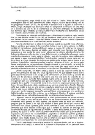 La máscara de Apolo Mary Renault 
83 
OCHO 
Al día siguiente, zarpé rumbo a casa con escala en Tarento. Antes de partir, Dión mandó por mí otra vez para confiarme una carta a Arquitas, caudillo de la ciudad y líder de los pitagóricos de ésta. En ella, me dijo Dión, le solicitaba que le ayudara a convencer a Platón, amigo y huésped suyo de muchos años. Me comprometí a entregarla sin falta. Algo en la expresión de Dión me dio a entender que era una misiva enérgica y me dijo también que dentro de aquel estadista, general y erudito vivía un muchacho lleno de hermosa altivez que no estaba acostumbrado a oír negativas. 
En el viaje de ida habíamos tenido fortuna con el tiempo y el trayecto de vuelta parecía que iba a ser igual de plácido. Incluso hoy me desagrada hablar de ello; cada vez que cruzo una pasarela de barco revivo lo sucedido. Más de una vez he rechazado buenas propuestas porque representaban hacer una travesía en la mala temporada. 
Para no extenderme en el relato de mi naufragio, os diré que sucedió frente a Tarento, bajo un vendaval que bajaba de las montañas. Antes de que el barco volcara, me había sentido tan mareado que habría recibido con agrado la muerte. Sin embargo, me encontré nadando en las aguas. Cuando ya estaba casi exhausto, unos hombres que habían descubierto el bote auxiliar del barco vacío y a la deriva me subieron a bordo del mismo. En la bocana del puerto, volcó también el bote. Sólo recuerdo a medias haber alcanzado medio muerto el embarcadero, helado hasta la médula, y que allí me pusieron cabeza abajo para que sacara el agua. Ignoro quién lo hizo. Perdí el sentido y desperté en una cama, con un joven junto a mí que, después de decirme que estaba entre amigos, salió a buscar a un anciano. Unas piedras calientes envueltas en paños caldeaban el lecho y en alguna parte hervía una infusión de hierbas dulzonas. Cuando recuperé el entendimiento, me enteré de que me estaban atendiendo los mismos pitagóricos a cuyo líder había venido a ver. Esta gente tiene por norma socorrer al necesitado, como ofrenda a Zeus el Misericordioso. 
Enfermé del pecho, con fiebres altas, y estuve a punto de seguir el camino de mi padre. Recuerdo poco de todo ello, salvo algunos sueños. Oí que tocaban música suave para restaurar la armonía en mi cuerpo y me administraron un jarabe dulce y caliente. El humo azul del alambique danzó el día entero ante mis ojos como la serpiente de un encantador al son de su flauta. Tanto sudaba mucho como era presa de escalofríos y me incorporaron con unos almohadones altos para que respirara mejor. En cierto momento, desperté de un sueño y me encontré fuera de mí, viendo mi propio cuerpo yaciente en el lecho. Un sacerdote, junto a éste, rezaba para que volviera a nacer como filósofo. Después soñé que estaba al lado de una tumba o sepultura, sosteniendo una calavera entre las manos. Los huesos estaban limpios y comprendí que era una obra de teatro, Aún hoy vienen a mi mente retazos de ese sueño; yo era el hijo de un rey asesinado cuya sombra me había llamado a vengarle. Sin embargo, no se trataba de Orestes. Si pudiera recordarlo entero, supongo que no tendría ningún sentido, como la mayoría de los sueños. 
La primera vez que recuperé el sentido, el joven que me atendía me enseñó mi bolsa con el oro, atada al cinto; tenía suerte de que no me hubiera arrastrado al fondo del mar. Solamente había perdido la plata, apenas una décima parte del total. De inmediato, pregunté por las cartas y me dijo que estaban a salvo pero tenían que secarse. Me alimentaron con caldos y potajes, pues tenían prohibida la carne. No mataban animales, afirmando que debía tratarse a éstos igual que al hombre. Su comida, sin embargo, me devolvió las fuerzas. La siguiente vez que reclamé la bolsa de las cartas, el joven me pidió perdón y dijo que no la llevaba encima cuando me habían rescatado, pero que había temido inquietarme y hacer que me volviera la fiebre. Le agradecí su amabilidad y afirmé que había hecho bien. Al momento, me preguntó por qué lloraba; ¿tan valioso era lo que había perdido? No se trataba de eso, respondí, sino que ahora tendría que encargarme de la tarea que debían hacer las cartas y me sentía demasiado cansado. 
Cuando pude incorporarme solo y sentirme un poco más fuerte, pedí ver a Arquitas. Me dijeron que el trabajo y la meditación le ocupaban la mayor parte del día, pero que se lo  