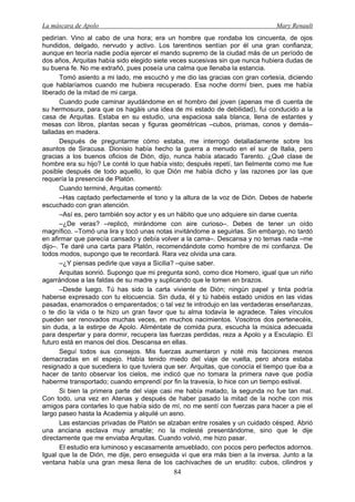 La máscara de Apolo Mary Renault 
84 
pedirían. Vino al cabo de una hora; era un hombre que rondaba los cincuenta, de ojos hundidos, delgado, nervudo y activo. Los tarentinos sentían por él una gran confianza; aunque en teoría nadie podía ejercer el mando supremo de la ciudad más de un período de dos años, Arquitas había sido elegido siete veces sucesivas sin que nunca hubiera dudas de su buena fe. No me extrañó, pues poseía una calma que llenaba la estancia. 
Tomó asiento a mi lado, me escuchó y me dio las gracias con gran cortesía, diciendo que hablaríamos cuando me hubiera recuperado. Esa noche dormí bien, pues me había liberado de la mitad de mi carga. 
Cuando pude caminar ayudándome en el hombro del joven (apenas me di cuenta de su hermosura, para que os hagáis una idea de mi estado de debilidad), fui conducido a la casa de Arquitas. Estaba en su estudio, una espaciosa sala blanca, llena de estantes y mesas con libros, plantas secas y figuras geométricas –cubos, prismas, conos y demás– talladas en madera. 
Después de preguntarme cómo estaba, me interrogó detalladamente sobre los asuntos de Siracusa. Dionisio había hecho la guerra a menudo en el sur de Italia, pero gracias a los buenos oficios de Dión, dijo, nunca había atacado Tarento. ¿Qué clase de hombre era su hijo? Le conté lo que había visto; después repetí, tan fielmente como me fue posible después de todo aquello, lo que Dión me había dicho y las razones por las que requería la presencia de Platón. 
Cuando terminé, Arquitas comentó: 
–Has captado perfectamente el tono y la altura de la voz de Dión. Debes de haberle escuchado con gran atención. 
–Así es, pero también soy actor y es un hábito que uno adquiere sin darse cuenta. 
–¿De veras? –replicó, mirándome con aire curioso–. Debes de tener un oído magnífico. –Tomó una lira y tocó unas notas invitándome a seguirlas. Sin embargo, no tardó en afirmar que parecía cansado y debía volver a la cama–. Descansa y no temas nada –me dijo–. Te daré una carta para Platón, recomendándote como hombre de mi confianza. De todos modos, supongo que te recordará. Rara vez olvida una cara. 
–¿Y piensas pedirle que vaya a Sicilia? –quise saber. 
Arquitas sonrió. Supongo que mi pregunta sonó, como dice Homero, igual que un niño agarrándose a las faldas de su madre y suplicando que le tomen en brazos. 
–Desde luego. Tú has sido la carta viviente de Dión; ningún papel y tinta podría haberse expresado con tu elocuencia. Sin duda, él y tú habéis estado unidos en las vidas pasadas, enamorados o emparentados; o tal vez te introdujo en las verdaderas enseñanzas, o te dio la vida o te hizo un gran favor que tu alma todavía le agradece. Tales vínculos pueden ser renovados muchas veces, en muchos nacimientos. Vosotros dos pertenecéis, sin duda, a la estirpe de Apolo. Aliméntate de comida pura, escucha la música adecuada para despertar y para dormir, recupera las fuerzas perdidas, reza a Apolo y a Esculapio. El futuro está en manos del dios. Descansa en ellas. 
Seguí todos sus consejos. Mis fuerzas aumentaron y noté mis facciones menos demacradas en el espejo. Había tenido miedo del viaje de vuelta, pero ahora estaba resignado a que sucediera lo que tuviera que ser. Arquitas, que conocía el tiempo que iba a hacer de tanto observar los cielos, me indicó que no tomara la primera nave que podía haberme transportado; cuando emprendí por fin la travesía, lo hice con un tiempo estival. 
Si bien la primera parte del viaje casi me había matado, la segunda no fue tan mal. Con todo, una vez en Atenas y después de haber pasado la mitad de la noche con mis amigos para contarles lo que había sido de mí, no me sentí con fuerzas para hacer a pie el largo paseo hasta la Academia y alquilé un asno. 
Las estancias privadas de Platón se alzaban entre rosales y un cuidado césped. Abrió una anciana esclava muy amable; no la molesté presentándome, sino que le dije directamente que me enviaba Arquitas. Cuando volvió, me hizo pasar. 
El estudio era luminoso y escasamente amueblado, con pocos pero perfectos adornos. Igual que la de Dión, me dije, pero enseguida vi que era más bien a la inversa. Junto a la ventana había una gran mesa llena de los cachivaches de un erudito: cubos, cilindros y  