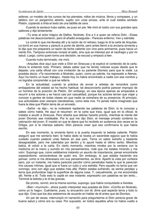 La máscara de Apolo Mary Renault 
85 
esferas; un modelo de los cursos de los planetas; rollos de música, libros y compases, y un tablero con un pergamino abierto, sujeto con unas pinzas, ante el cual estaba sentado Platón, copiando a tinta el texto de una tablilla de cera. 
Cuando la esclava hubo salido, se puso en pie. Me miró el rostro con sus grandes ojos saltones y dijo lentamente: 
–Tú eres el actor trágico de Delfos. Nicérato. Era a ti a quien se refería Dión. –Estas palabras me desconcertaron, pero él añadió enseguida–: Pareces enfermo. Ven y siéntate. 
Le conté lo que me llevaba allí y la razón de mi retraso; luego le di la carta de Arquitas. La tomó en sus manos y pareció a punto de abrirla, pero antes llamó a la anciana sirvienta y le dijo que me preparara un tazón de leche caliente con vino para animarme, pues hacía un viento frío. Tampoco entonces rompió el sello, sino que se interesó por el naufragio y por mi salud. Luego, como quien toma una decisión, se excusó y empezó a leer. 
Cuando hubo terminado, me miró. 
–Arquitas dice aquí que viste a Dión en Siracusa y te explicó el contenido de la carta. Ahora lo entiendo todo. Primero, debes saber que he tenido noticias suyas desde que le dejaste; una carta oficial con una invitación de su pariente Dionisio para que le visite. La posdata decía: «Te recomiendo a Nicérato, quien, como ya sabrás, ha regresado a Atenas. Aquí ha hecho un buen trabajo». Hasta hoy no había encontrado a nadie con ese nombre y no lograba comprender a qué se refería. 
En la actualidad, cuando la práctica de enviar a artistas de renombre como embajadores del estado se ha hecho habitual, tal desconcierto podría parecer impropio de un hombre de la posición de Platón. Sin embargo, en esa época apenas se empezaba a recurrir a los actores y se hacía casi por casualidad, porque los actores tenían que viajar y conocer a gentes de todas clases sin que nadie se extrañara de su presencia. Al principio, sus actividades eran siempre clandestinas, como ésta mía. Yo jamás había imaginado que fuera la idea que Platón tenía de un enviado. 
–Señor –le dije–, no te molestaré repitiendo las palabras de Dión; tú le conoces y sabes cómo habla. He aquí el resumen: en la carta que traía, igual que en la oficial, te instaba a acudir a Siracusa. Pero añadía que debías hacerlo pronto, mientras la mente del joven Dionisio sea moldeable. Por lo que me dijo Dión, el mensaje privado contenía su valoración del joven. E insistió en que te dijera que fui recibido en audiencia dos veces en la Ortigia, por si te interesa saberlo. Dión parecía creer que eso confirmaría lo que había escrito. 
En ese momento, la sirvienta llamó a la puerta trayendo la bebida caliente. Platón aseguró que me sentaría bien; le había dado la receta un sacerdote egipcio que le había cuidado cuando padeció unas fiebres en ese país. Tenía un sabor extraño y bastante desagradable, pero me calentaba por dentro y lo apuré hasta el último sorbo. Mientras bebía, él volvió a la carta. En cierto momento, mientras miraba por la ventana con la medicina en la mano y sumido en mis pensamientos, noté que me estaba mirando y me volví. Supongo que, como estábamos tratando un asunto de importancia, pensé encontrarle sopesándome, cerciorándose de quién era. Sin embargo, lo que estaba haciendo era pensar, como si me atravesara con sus pensamientos, se diría. Apartó la vista por cortesía pero, por un instante, me había parecido percibir cómo penetraba hasta lo que le parecían mis causas íntimas, igual que si fuera un cubo o una estrella. Pero aquello no tenía que ver conmigo, sino con algo que estaba más allá. Platón estaba sufriendo, se sentía perplejo y tenía que profundizar bajo la superficie de alguna cosa. Y, casualmente, yo me encontraba allí, frente a él. Todo esto lo capté en ese instante; expresarlo con palabras es tan lento... Terminé la bebida y le di las gracias. 
De pronto, sonrió; era la misma sonrisa, supongo, que había conquistado a Axiotea. 
–Bien –murmuró–, ahora puedo interpretar esa posdata de Dión: «Confía en Nicérato, como yo lo hago». Cuéntame, pues, tu encuentro con él; dime qué aspecto tenía y todo lo que dijo. Creo que los dos estaremos de acuerdo en hablar de él antes que de Dionisio. 
Un par de veces, interrumpió mi narración para preguntarme si Dión parecía gozar de buena salud y cómo era su casa. Por supuesto, en todos aquellos años no había vuelto a  