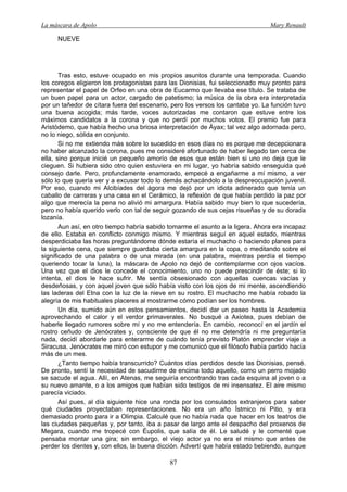 La máscara de Apolo Mary Renault 
87 
NUEVE 
Tras esto, estuve ocupado en mis propios asuntos durante una temporada. Cuando los coregos eligieron los protagonistas para las Dionisias, fui seleccionado muy pronto para representar el papel de Orfeo en una obra de Eucarmo que llevaba ese título. Se trataba de un buen papel para un actor, cargado de patetismo; la música de la obra era interpretada por un tañedor de cítara fuera del escenario, pero los versos los cantaba yo. La función tuvo una buena acogida; más tarde, voces autorizadas me contaron que estuve entre los máximos candidatos a la corona y que no perdí por muchos votos. El premio fue para Aristódemo, que había hecho una briosa interpretación de Áyax; tal vez algo adornada pero, no lo niego, sólida en conjunto. 
Si no me extiendo más sobre lo sucedido en esos días no es porque me decepcionara no haber alcanzado la corona, pues me consideré afortunado de haber llegado tan cerca de ella, sino porque inicié un pequeño amorío de esos que están bien si uno no deja que le cieguen. Si hubiera sido otro quien estuviera en mi lugar, yo habría sabido enseguida qué consejo darle. Pero, profundamente enamorado, empecé a engañarme a mí mismo, a ver sólo lo que quería ver y a excusar todo lo demás achacándolo a la despreocupación juvenil. Por eso, cuando mi Alcibíades del ágora me dejó por un idiota adinerado que tenía un caballo de carreras y una casa en el Cerámico, la reflexión de que había perdido la paz por algo que merecía la pena no alivió mi amargura. Había sabido muy bien lo que sucedería, pero no había querido verlo con tal de seguir gozando de sus cejas risueñas y de su dorada lozanía. 
Aun así, en otro tiempo habría sabido tomarme el asunto a la ligera. Ahora era incapaz de ello. Estaba en conflicto conmigo mismo. Y mientras seguí en aquel estado, mientras desperdiciaba las horas preguntándome dónde estaría el muchacho o haciendo planes para la siguiente cena, que siempre guardaba cierta amargura en la copa, o meditando sobre el significado de una palabra o de una mirada (en una palabra, mientras perdía el tiempo queriendo tocar la luna), la máscara de Apolo no dejó de contemplarme con ojos vacíos. Una vez que el dios le concede el conocimiento, uno no puede prescindir de éste; si lo intenta, el dios le hace sufrir. Me sentía obsesionado con aquellas cuencas vacías y desdeñosas, y con aquel joven que sólo había visto con los ojos de mi mente, ascendiendo las laderas del Etna con la luz de la nieve en su rostro. El muchacho me había robado la alegría de mis habituales placeres al mostrarme cómo podían ser los hombres. 
Un día, sumido aún en estos pensamientos, decidí dar un paseo hasta la Academia aprovechando el calor y el verdor primaverales. No busqué a Axiotea, pues debían de haberle llegado rumores sobre mí y no me entendería. En cambio, reconocí en el jardín el rostro ceñudo de Jenócrates y, consciente de que él no me detendría ni me preguntaría nada, decidí abordarle para enterarme de cuándo tenía previsto Platón emprender viaje a Siracusa. Jenócrates me miró con estupor y me comunicó que el filósofo había partido hacía más de un mes. 
¿Tanto tiempo había transcurrido? Cuántos días perdidos desde las Dionisias, pensé. De pronto, sentí la necesidad de sacudirme de encima todo aquello, como un perro mojado se sacude el agua. Allí, en Atenas, me seguiría encontrando tras cada esquina al joven o a su nuevo amante, o a los amigos que habían sido testigos de mi insensatez. El aire mismo parecía viciado. 
Así pues, al día siguiente hice una ronda por los consulados extranjeros para saber qué ciudades proyectaban representaciones. No era un año Ístmico ni Pitio, y era demasiado pronto para ir a Olimpia. Calculé que no había nada que hacer en los teatros de las ciudades pequeñas y, por tanto, iba a pasar de largo ante el despacho del proxenos de Megara, cuando me tropecé con Éupolis, que salía de él. Le saludé y le comenté que pensaba montar una gira; sin embargo, el viejo actor ya no era el mismo que antes de perder los dientes y, con ellos, la buena dicción. Advertí que había estado bebiendo, aunque  