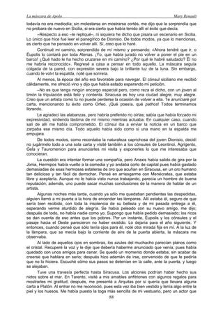 La máscara de Apolo Mary Renault 
88 
todavía no era mediodía; sin molestarse en mostrarse cortés, me dijo que le sorprendía que no probara de nuevo en Sicilia, si era cierto que había tenido allí el éxito que decía. 
–Respecto a eso –le repliqué–, ni siquiera he dicho que pisara un escenario en Sicilia. Lo único que hice fue leer el panegírico de Dionisio. De todos modos, ya que lo mencionas, es cierto que he pensado en volver allí. Sí, creo que lo haré. 
Continué mi camino, sorprendido de mí mismo y pensando: «Ahora tendré que ir, o Éupolis lo contará por toda Atenas. ¡Yo, que había jurado no volver a poner el pie en un barco! ¿Qué hado le ha hecho cruzarse en mi camino? ¿Por qué le habré saludado? Él no me habría reconocido». Regresé a casa a pensar en todo aquello. La máscara seguía colgada de la pared, con expresión severa bajo la brillante luz de la luna. Sin embargo, cuando le volví la espalda, noté que sonreía. 
Al menos, la época del año era favorable para navegar. El cónsul siciliano me recibió cálidamente, me ofreció vino y dijo que había estado esperando mi petición. 
–No es que tenga ningún encargo especial pero, como reza el dicho, con un joven al timón la tripulación está feliz y contenta. Siracusa es hoy una ciudad alegre, muy alegre. Creo que un artista como tú no puede perderse la ocasión de volver a ella. Te anunciaré por carta, mencionando tu éxito como Orfeo. ¡Qué poesía, qué pathos! Todos terminamos llorando. 
Le agradecí las alabanzas, pero habría preferido no oírlas; sabía que había forzado mi expresividad, sintiendo lástima de mí mismo mientras actuaba. En cualquier caso, cuando salí de allí me había comprometido. El cónsul iba a enviar la noticia en un barco que zarpaba ese mismo día. Todo aquello había sido como si una mano en la espalda me empujara. 
De todos modos, como recordaba la naturaleza caprichosa del joven Dionisio, decidí no jugármelo todo a una sola carta y visité también a los cónsules de Leontinoi, Agrigento, Gela y Tauromenion para anunciarles mi visita y exponerles lo que me interesaba que conocieran. 
La cuestión era intentar formar una compañía, pero Anaxis había salido de gira por la Jonia, Hermipos había vuelto a la comedia y yo andaba corto de capital pues había gastado demasiadas de esas hermosas estateras de oro que acuñan en Siracusa, en un oro humano tan delicioso y tan fácil de derrochar. Pensé en arriesgarme con Menécrates, que estaba libre y aceptaría. Aunque no le había visto nunca trabajando, parecía un hombre de buena reputación; además, uno puede sacar muchas conclusiones de la manera de hablar de un artista. 
Algunas noches más tarde, cuando ya sólo me quedaban pendientes las despedidas, alguien llamó a mi puerta a la hora de encender las lámparas. Allí estaba él, seguro de que sería bien recibido, con toda la insolencia de su belleza y de mi pasada entrega a él, esperando verme aturdido de alegría. Se había peleado con su nuevo amigo, me dijo; después de todo, no había nadie como yo. Supongo que había pedido demasiado; los ricos se dan cuenta de eso antes que los pobres. Por un instante, Éupolis y los cónsules y el pasaje hacia el Oeste parecieron no haber existido. Lo dejaría para el año siguiente. Y entonces, cuando pensé que sólo tenía ojos para él, noté otra mirada fija en mí. A la luz de la lámpara, que se mecía bajo la corriente de aire de la puerta abierta, la máscara me observaba. 
Al lado de aquellos ojos en sombras, los azules del muchacho parecían planos como el cristal. Recuperé la voz y le dije que debería haberme anunciado que venía, pues había quedado con unos amigos para cenar. Se quedó un momento donde estaba, sin acabar de creerse que hablara en serio; después hizo ademán de irse, convencido de que le pediría que no lo hiciera. Escuché cómo sus pasos se detenían en la calle, ante la puerta, y luego se alejaban. 
Tuve una travesía perfecta hasta Siracusa. Los alciones podrían haber hecho sus nidos sobre el mar. En Tarento, visité a mis amables anfitriones con algunos regalos para mostrarles mi gratitud; después, me presenté a Arquitas por si quería que llevara alguna carta a Platón. Al entrar no me reconoció, pues esta vez iba bien vestido y tenía algo entre la piel y los huesos. Me había puesto la toga más sencilla de mi vestuario, pero un actor que  