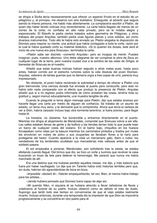 La máscara de Apolo Mary Renault 
89 
se dirigía a Sicilia tenía necesariamente que ofrecer un aspecto frívolo en el estudio de un pitagórico y, al principio, me observó con aire dubitativo. Enseguida, al advertir que seguía siendo la misma persona, me habló más abiertamente. Le complacería escribir a Platón, de quien dijo haber tenido noticias muy recientemente. La carta había llegado de manos de un correo de la corte; no confiaba en ella nada privado, pero se le notaba alegre y esperanzado. El filósofo le pedía ciertos tratados sobre geometría de Pitágoras, y otros trabajos del propio Arquitas; también pedía unas figuras planas y unos sólidos, así como diversos instrumentos. Todo ello le había sido enviado ya. Platón elogiaba la disposición de Dionisio para mejorar su mente; una actitud que había contagiado a toda la corte, razón por la cual le había quedado corto su material didáctico. «Si lo quieren los dioses, éste será el inicio de una nueva era para Siracusa», terminaba la carta. 
–Platón sabe ser discreto –comentó Arquitas– pero es incapaz de mentir. Puedes imaginar, pues, nuestro alborozo. Uno debe alegrarse de ver cumplirse la obra de Zeus en cualquier lugar de la tierra, pero nuestra ciudad vive a la sombra de las velas de Ortigia; el bienestar de Siracusa es el nuestro. 
Añadió que estas buenas noticias habían seguido a otras malas pues, hasta poco antes, habían corrido por el estrecho rumores sobre la vida disoluta del joven Dionisio. Arquitas, veterano de tantas guerras que no llamaría orgía a tres copas de vino, parecía muy impresionado. 
No obstante, el joven había recobrado la sobriedad a tiempo de ofrecer a Platón una gran bienvenida. Una carroza dorada fue enviada al puerto para conducirle, pero esto no había sido nada comparado con el efecto que produjo la presencia de Platón. Arquitas añadió que si a mi regreso podía informarle de cómo andaban las cosas, tendría toda su gratitud y, según insinuó educadamente, una muestra tangible de ella. 
Cuando le pregunté si tenía algún mensaje para Platón, dijo que estaba ansioso por hacerle llegar una carta por medio de alguien de confianza. Se trataba de un asunto de estado, un tema muy serio, y le demostré que lo comprendía. Ahora que tenía la certeza de ver a Dión, habría zarpado incluso bajo otra tormenta tarentina, si fuera preciso, para llegar hasta él. 
La travesía, no obstante, fue bonancible y entramos directamente en el puerto. Mientras me dirigía al alojamiento de Menécrates, comprobé que Siracusa volvía a ser ella. Las calles estaban llenas de gente y de bullicio y las tiendas tenían todo lo que puede traer un barco de cualquier costa del océano. En el barrio bajo, chiquillos en los huesos forcejeaban como ratas por la basura mientras los carromatos pintados y tirados por mulas les envolvían en nubes de polvo y sus ocupantes se llevaban flores a la nariz para protegerse del hedor. Cuando aparecía a la vista un mercenario galo, íbero o nubio, los vendedores de los tenderetes ocultaban sus mercaderías más valiosas antes de que el soldado pasara. 
El sol empezaba a ponerse. Menécrates, aún soñoliento tras la siesta, se estaba afeitando cuando llegué. Del brinco que dio, se hizo un corte y tuvimos que revolver la casa buscando un trozo de tela para detener la hemorragia. Me pareció que nunca me había marchado de allí. 
Era una lástima que me hubiese perdido aquellos meses, me dijo, y más todavía que fuera por haber naufragado. Le dije que en Tarento había oído historias terribles pero que, sin duda, habrían ido agrandándose de boca en boca. 
–Imposible –declaró él–. Habrán empequeñecido, tal vez. Bien, al menos había trabajo para los artistas... 
–Jamás hubiera pensado que Dionisio fuera capaz de algo así. 
–Mi querido Niko, ni siquiera él se hubiera atrevido a llevar tañedoras de flauta y volatineros al funeral de su padre. Incluso observó como es debido el mes de duelo. Supongo que tardó todo ese tiempo en convencerse de que el viejo estaba realmente muerto. Incluso entonces, durante una temporada dio la impresión de que Dión se impondría progresivamente y se convertiría en otro padre para él.  