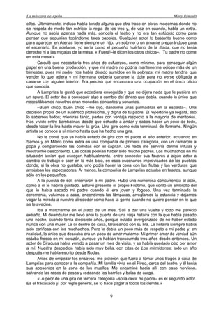 La máscara de Apolo Mary Renault 
9 
ellos. Últimamente, incluso había tenido alguna que otra frase en obras modernas donde no se respeta de modo tan estricto la regla de los tres y, de vez en cuando, habla un extra. Aunque no sabía apenas nada más, conocía el teatro y no era tan estúpido como para pensar que seguirían tocándome tales papeles. Cualquier actor lo bastante bueno como para aparecer en Atenas tiene siempre un hijo, un sobrino o un amante preparándose para el escenario. En adelante, yo sería como el pequeño huérfano de la Ilíada, que no tenía derecho ni a las migajas de la mesa. «¡Fuera!–le dicen los otros chicos–. ¡Tu padre no come en esta mesa!» 
Calculé que necesitaría tres años de esfuerzos, como mínimo, para conseguir algún papel en una buena producción, y que mi madre no podría mantenerme ocioso más de un trimestre, pues mi padre nos había dejado sumidos en la pobreza; mi madre tendría que vender lo que tejiera y mi hermana debería ganarse la dote para no verse obligada a casarse con alguien inferior. Era preciso que encontrara una ocupación en el único oficio que conocía. 
A Lamprías le gustó que accediera enseguida y que no dijera nada que le pusiera en un apuro. El actor iba a conseguir algo a cambio del dinero que debía, cuando lo único que necesitábamos nosotros eran monedas contantes y sonantes. 
–Buen chico, buen chico –me dijo, dándome unas palmaditas en la espalda–. Una decisión propia de un auténtico profesional, y digna de tu padre. El repertorio ya llegará, eso lo sabemos todos; mientras tanto, partes con ventaja respecto a la mayoría de meritorios. Has vivido entre bambalinas desde que echaste a andar y sabes hacer un poco de todo, desde tocar la lira hasta mover la grúa. Una gira como ésta terminará de formarte. Ningún artista se conoce a sí mismo hasta que ha hecho una gira. 
No le conté que ya había estado de gira con mi padre el año anterior, actuando en Samos y en Mileto como extra en una compañía de primera categoría, con un camarote a popa y compartiendo las comidas con el capitán. De nada me serviría darme ínfulas y mostrarme descontento. Las cosas podrían haber sido mucho peores. Los muchachos en mi situación tenían que escoger, habitualmente, entre conceder sus favores a algún actor a cambio de trabajo o caer en lo más bajo, en esos escenarios improvisados de los pueblos donde, si la obra no gustaba, uno podía hacer la cena con las frutas y las verduras que arrojaban los espectadores. Al menos, la compañía de Lamprías actuaba en teatros, aunque sólo en los pequeños. 
A la puesta de sol, enterraron a mi padre. Hubo una numerosa concurrencia al acto, como a él le habría gustado. Estuvo presente el propio Filotimo, que contó un embrollo del que le había sacado mi padre cuando él era joven y fogoso. Una vez terminada la ceremonia, volvimos a casa, encendimos las lámparas, arreglamos la estancia y dejamos vagar la mirada a nuestro alrededor como hace la gente cuando no quiere pensar en lo que se le avecina. 
Iba a marcharme en el plazo de un mes. Salí a dar una vuelta y todo me pareció extraño. Mi deambular me llevó ante la puerta de una vieja hetaira con la que había pasado una noche, cuando tenía diecisiete años, porque estaba avergonzado de no haber estado nunca con una mujer. La oí dentro de casa, tarareando con su lira. La hetaira siempre había sido cariñosa con los muchachos. Pero le debía un poco más de respeto a mi padre y, en realidad, lo único que deseaba era un poco de amor materno. Mi primer amor de verdad aún estaba fresco en mi corazón, aunque ya habían transcurrido tres años desde entonces. Un actor de Siracusa había venido a pasar un mes de visita, y se había quedado otro por amor a mí. Nuestra despedida había sido muy bella, con citas de Los mirmidones; todo un año después me había escrito desde Rodas. 
Antes de empezar los ensayos, me pidieron que fuera a tomar unos tragos a casa de Lamprías para conocer a la compañía. Mi familia vivía en el Pireo, cerca del teatro, y él tenía sus aposentos en la zona de los muelles. Me encaminé hacia allí con paso nervioso, salvando las redes de pesca y rodeando los barriles y balas de carga. 
«Lo peor de una gira de tercera categoría –solía decir mi padre– es el segundo actor. Es el fracasado y, por regla general, se lo hace pagar a todos los demás.»  