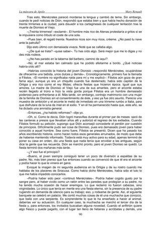 La máscara de Apolo Mary Renault 
90 
Tras esto, Menécrates pareció morderse la lengua y cambió de tema. Sin embargo, cuando le pedí noticias de Dión, respondió que estaba bien y que había hecho donación de treinta trirremes a la ciudad, para disuadir a los cartagineses de cualquier tentación tras la muerte de Dionisio el Viejo. 
–¡Treinta trirremes! –exclamé–. El hombre más rico de Atenas protestaría a gritos si se le impusiera como tributo el coste de una sola. 
–Pues bien, él regaló treinta. Nuestros ricos son muy ricos, créeme. ¿No pasó tu nave ante la patrulla? 
Dijo esto último con demasiada viveza. Noté que se callaba algo. 
–¿De qué se trata? –quise saber–. Tú has oído algo. Será mejor que me lo digas y no des más rodeos. 
–¿No has parado en la taberna del barbero, camino de aquí? 
–No; el mar estaba tan calmado que he podido afeitarme a bordo. ¿Qué noticias habría oído allí? 
–Habrías conocido la historia del joven Dionisio –respondió Menécrates, ocupándose de ofrecerme una bebida, unos dulces y demás–. Cronológicamente, primero fue la llamada a Filistos. –El nombre no significaba nada para mí y me explicó–: Filistos aún goza de gran fama aquí, aunque yo era un chiquillo cuando fue desterrado; había sido capitán de la Ortigia y era rico como el rey Midas; ofrecía fiestas que hicieron época. Igual que sus amores. La madre de Dionisio el Viejo fue una de sus amantes, pero el arconte estaba recién llegado al trono e hizo la vista gorda porque Filistos era un hombre demasiado poderoso para enfrentarse a él. Más tarde, sin embargo, contrajo matrimonio con una mujer de la familia de Dionisio sin el consentimiento de éste, y eso ya fue otro asunto. Parecía una muestra de ambición y el arconte le metió de inmediato en una trirreme rumbo a Italia, para que disfrutara de la luna de miel en el exilio. Y en él ha permanecido hasta que, este año, se ha dictado una amnistía general. 
–Entonces, ¿ha habido reformas? –dije yo. 
–Oh, sí. Como te decía, Dión logró maravillas durante el primer par de meses: sacó de las canteras a presos que llevaban años allí y autorizó el regreso de los exiliados. Cuando Filistos formuló su petición, supongo que Dión aconsejó concederle el perdón por cuestión de principios. Difícilmente pudo ser cosa de Dionisio, pues era demasiado joven para haber conocido a aquel hombre. Sea como fuere, Filistos se presentó. Dicen que ha pasado los años escribiendo historia, como hacen todos esos generales arruinados, de modo que debe de haberse mantenido informado. Todavía está muy activo para su edad, apenas terminó de poner su casa en orden, dio una fiesta que nada tenía que envidiar a las antiguas, según dice la gente que las recuerda. Dión se marchó pronto, pero el joven Dionisio se quedó. La fiesta terminó dos mañanas más tarde. 
–¿Y eso fue el principio? 
–Bueno, el joven siempre consiguió tener un poco de diversión a espaldas de su padre. No, más bien pienso que fue entonces cuando se convenció de que él era el arconte y podía hacer lo que le viniera en gana. 
Evoqué la imagen de mi segunda audiencia en la Ortigia y de su rostro cuando me hablaba de los placeres de Siracusa. Como había dicho Menécrates, había sido el luto lo que me había impedido conocerlos. 
–Podría haber sido peor –continuó Menécrates–. Podría haber cogido gusto por la sangre pero, al haber vivido como un ratón entre las paredes que protegían a su padre, no ha tenido mucha ocasión de hacer enemigos. Lo que reclamó no fueron cabezas, sino virginidades. Lo único que tenía en mente era una fiesta eterna, sin la presencia de su padre rugiendo en demanda de silencio para su trabajo; eso, y rodearse de gente. Así, el siguiente banquete se celebró en palacio. Me contó muchas cosas de él una muchacha que conozco, que baila con una serpiente. Es sorprendente lo que le ha enseñado a hacer al animal; deberías ver su actuación. En cualquier caso, la muchacha se marchó el tercer día de la fiesta y, para entonces, los invitados buscaban alguna novedad. Cuando el anfitrión quiere algo fresco y puede pagarlo, con el lugar tan lleno de hetairas y acróbatas y demás, una  