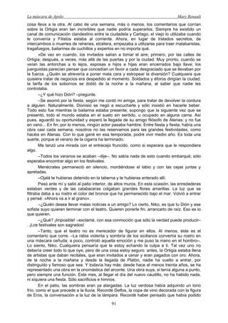 La máscara de Apolo Mary Renault 
91 
cosa lleva a la otra. Al cabo de una semana, más o menos, los comentarios que corrían sobre la Ortigia eran tan increíbles que nadie podría superarlos. Siempre ha existido un canal de comunicación clandestino entre la ciudadela y Cartago; el viejo lo utilizaba cuando le convenía y Filistos estaba al corriente. Ahora, en lugar de tratados secretos, de intercambios o muertes de rehenes, etcétera, empezaba a utilizarse para traer malabaristas, tragafuegos, bailarines de cuchillos y expertos en no importa qué. 
»De vez en cuando, los invitados salían a tomar el aire; primero, por las calles de Ortigia; después, a veces, más allá de las puertas y por la ciudad. Muy pronto, cuando se veían las antorchas a lo lejos, esposas e hijos e hijas eran encerrados bajo llave; los juerguistas parecían pensar que concedían un favor a cada desgraciado que se llevaban por la fuerza. ¿Quién se atrevería a poner mala cara y estropear la diversión? Cualquiera que quisiera tratar de negocios era despedido al momento. Soldados y éforos dirigían la ciudad; la tarifa de los sobornos se dobló de la noche a la mañana, al saber que nadie les controlaba. 
–¿Y qué hizo Dión? –pregunte. 
–Se asomó por la fiesta, según me contó mi amiga, para tratar de devolver la cordura a alguien. Naturalmente, Dionisio se negó a escucharle y sólo insistió en hacerle beber. Todo esto fue mientras la bailarina estaba presente; supongo que la siguiente vez que se presentó, todo el mundo estaba en el suelo sin sentido, u ocupado en alguna cama. Así pues, aguardó su oportunidad y esperó la llegada de su amigo filósofo de Atenas; y no fue en vano... En fin; por lo menos, ningún actor pasaba hambre. Entre fiesta y fiesta, había una obra casi cada semana; nosotros no las reservamos para las grandes festividades, como hacéis en Atenas. Con lo que gané en esa temporada, podré vivir medio año. Es toda una suerte, porque el verano de la cigarra ha terminado. 
Me lanzó una mirada con el entrecejo fruncido, como si esperara que le respondiera algo. 
–Todos los veranos se acaban –dije–. No sabía nada de esto cuando embarqué; sólo esperaba encontrar algo en los festivales. 
Menécrates permaneció en silencio, mordiéndose el labio y con las cejas juntas y apretadas. 
–Ojalá te hubieras detenido en la taberna y te hubieras enterado allí. 
Pasó ante mí y salió al patio interior, de altos muros. En esta ocasión, las enredaderas estaban verdes y de las calabaceras colgaban grandes flores amarillas. La luz que se filtraba daba a su rostro el color del bronce que ha permanecido bajo el mar. Volvió a entrar y pensé: «Ahora va a ir al grano». 
–¿Quién desea llevar malas noticias a un amigo? Lo cierto, Niko, es que tu Dión y ese sofista suyo quieren terminar con el teatro. Quieren ponerle fin, arrancarlo de raíz. Eso es lo que quieren. 
–¿Qué? ¡Imposible! –exclamé, con esa conmoción que sólo la verdad puede producir– . ¡Los festivales son sagrados! 
–Tanto, que el teatro no es merecedor de figurar en ellos. Al menos, éste es el comentario que corre. –La rabia violenta y sombría de los sicilianos convertía su rostro en una máscara ceñuda; a poco, controló aquella emoción y me puso la mano en el hombro–. Lo siento, Niko. Cualquiera pensaría que te estoy echando la culpa a ti. Tal vez uno no debería creer todo lo que oye, pero de una cosa estoy seguro: antes, la Ortigia estaba llena de artistas que daban recitales, que eran invitados a cenar y eran pagados con oro. Ahora, de la noche a la mañana y desde la llegada de Platón, nadie ha vuelto a entrar, por distinguido y famoso que sea. Y todavía hay más: desde hace al menos treinta años, se ha representado una obra en la onomástica del arconte. Una obra suya, si tenía alguna a punto, pero siempre una función. Este mes, al llegar el día del nuevo caudillo, no ha habido nada, ni siquiera una fiesta. Sólo sacrificios e himnos. 
En el patio, las sombras eran ya alargadas. La luz verdosa había adquirido un tono frío, como el que precede a la lluvia. Recordé Delfos, la copa de vino decorada con la figura de Eros, la conversación a la luz de la lámpara. Recordé haber pensado que había podido  
