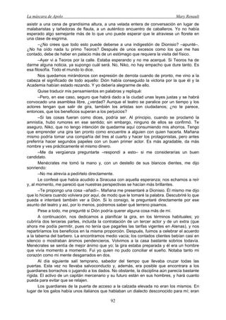 La máscara de Apolo Mary Renault 
92 
asistir a una cena de grandísima altura, a una velada entera de conversación en lugar de malabaristas y tañedoras de flauta, a un auténtico encuentro de caballeros. Yo no había esperado algo semejante más de lo que uno puede esperar que le atraviese un florete en una clase de esgrima. 
–¿No crees que todo esto puede deberse a una indigestión de Dionisio? –apunté–. ¿No ha oído nada tu primo Teoros? Después de unos excesos como los que me has contado, debe de haber en palacio más de un estómago que requiera la visita del físico. 
–Ayer vi a Teoros por la calle. Estaba esperando y no me acerqué. Si Teoros ha de darme alguna noticia, ya supongo cuál será. No, Niko, no hay empacho que dure tanto. Es esa filosofía. Todo el mundo lo dice. 
Nos quedamos mirándonos con expresión de derrota cuando de pronto, me vino a la cabeza el significado de todo aquello: Dión había conseguido la victoria por la que él y la Academia habían estado rezando. Y yo debería alegrarme de ello. 
Quise traducir mis pensamientos en palabras y repliqué: 
–Pero, en ese caso, seguro que habrá dado a la ciudad unas leyes justas y se habrá convocado una asamblea libre, ¿verdad? Aunque el teatro se paralice por un tiempo y los actores tengan que salir de gira, también los artistas son ciudadanos; ¿no te parece, entonces, que los beneficios superan a los perjuicios? 
–Si las cosas fueran como dices, podría ser. Al principio, cuando se proclamó la amnistía, hubo rumores en ese sentido; sin embargo, ninguno de ellos se confirmó. Te aseguro, Niko, que no tengo intención de quedarme aquí consumiendo mis ahorros. Tengo que emprender una gira tan pronto como encuentre a alguien con quien hacerla. Mañana mismo podría tomar una compañía del tres al cuarto y hacer los protagonistas, pero antes preferiría hacer segundos papeles con un buen primer actor. Es más agradable, da más nombre y ves prácticamente el mismo dinero. 
–Me da vergüenza preguntarte –respondí a esto– si me considerarías un buen candidato. 
Menécrates me tomó la mano y, con un destello de sus blancos dientes, me dijo sonriendo: 
–No me atrevía a pedírtelo directamente. 
Le confesé que había acudido a Siracusa con aquella esperanza; nos echamos a reír y, al momento, me pareció que nuestras perspectivas se hacían más brillantes. 
–Te propongo una cosa –añadí–. Mañana me presentaré a Dionisio. Él mismo me dijo que lo hiciera cuando volviera por aquí, de modo que le tomaré la palabra. Descubriré lo que pueda e intentaré también ver a Dión. Si lo consigo, le preguntaré directamente por ese asunto del teatro y así, por lo menos, podremos saber qué terreno pisamos. 
Pese a todo, me pregunté si Dión podría querer alguna cosa más de mí. 
A continuación, nos dedicamos a planificar la gira, en los términos habituales; yo cubriría dos terceras partes, incluida la contratación de un tercer actor y de un extra (que ahora me podía permitir, pues no tenía que pagarles las tarifas vigentes en Atenas), y nos repartiríamos los beneficios en la misma proporción. Después, fuimos a celebrar el acuerdo a la taberna del barbero. La encontramos medio vacía; los contados clientes bebían casi en silencio o mostraban ánimos pendencieros. Volvimos a la casa bastante sobrios todavía. Menécrates se sentía de mejor ánimo que yo; la gira estaba preparada y él era un hombre que vivía momento a momento. Fui yo quien no pudo conciliar el sueño. Notaba tanto mi corazón como mi mente desgarrados en dos. 
Al día siguiente salí temprano, sabedor del tiempo que llevaba cruzar todas las puertas. Esta vez no llevaba salvoconducto y, además, era posible que encontrara a los guardianes borrachos o jugando a los dados. No obstante, la disciplina aún parecía bastante rígida. El activo de un capitán mercenario y su futuro están en sus hombres, y hará cuanto pueda para evitar que se relajen. 
Los guardianes de la puerta de acceso a la calzada elevada no eran los mismos. En lugar de los galos había unos italianos que hablaban un dialecto desconocido para mí; eran  