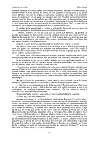 La máscara de Apolo Mary Renault 
93 
hombres morenos de cabello rizado con corazas relucientes, escudos de cantos rectos y pesadas lanzas de siete palmos. Su orden era muy superior al de los galos, y su griego, menos bárbaro. Parecían tan orgullosos como los espartanos, pero más en su ambiente, pues a los espartanos no les gustan las travesías por mar. Aquellos mercenarios italianos parecían igual de duros y más profesionales. Me preguntaron qué me llevaba allí (yo había esperado que alguien me reconociera) y me pidieron una prueba de lo que decía. Dado que la carta de Arquitas a Dión era confidencial, les mostré la dirigida a Platón, convencido de que serviría para mis propósitos puesto que era un invitado del arconte. 
El capitán de la guardia leyó el nombre y, al instante, frunció el entrecejo sobre su nariz altiva y las aletas de ésta vibraron como si el papel apestara. 
–¡Platón! –exclamó en voz alta para que le oyeran sus hombres. Se produjo un gruñido generalizado de descontento entre los soldados, al tiempo que hacían sonar sus jabalinas de punta de hierro. El capitán me devolvió la carta como un ama de casa que tuviera entre los dedos una rata muerta–. Bien, griego, si consigues hablar con Platón, dale este recado de parte de la cohorte romana. 
Se pasó el canto de la mano por la garganta. Sus hombres imitaron el sonido. 
Me dejaron pasar, pero la noticia de que me dirigía a ver a Platón viajó conmigo y todos los grupos de centinelas que encontré me encomendaron –cada uno según la costumbre de su raza– más o menos el mismo mensaje. Incluso un griego que me condujo por los jardines reales me comentó: 
–Si vienes de su preciosa escuela para llevártelo de vuelta, encontrarás bebida gratis en todos los puestos de guardia desde aquí a Eurímalo. Sólo tienes que hacérmelo saber. 
Mi acompañante era un beocio grande y velludo, pero me sentí más tranquilo con él que con los extranjeros, de modo que le pregunté qué había hecho Platón para despertar tal odio. En Atenas, añadí, tenía fama de hombre tranquilo. 
–Entonces, que se quede tranquilamente en su casa, o alguien le dejará calmado para siempre. Platón ha sido traído aquí para corromper al arconte y convertirle en un inútil. Y ya puedes suponer quién piensa aprovecharse de ello. Oh, sí, éste es el consejo de Platón: deshacer las unidades de mercenarios, ceder la ciudad como regalo a su amigo Dión. Ojalá volviera el viejo. Hace mucho que le habría clavado de manos, pies y cabeza en las puertas de la Ortigia. 
No respondí nada. La larga noche no había traído la paz a la batalla que se libraba en mi interior. Estábamos acercándonos al palacio y el beocio se detuvo para añadir: 
–¿Has visto a esos siracusanos el día de la asamblea? Durante cuarenta años no se las han arreglado por sí solos. ¿Cuánto tiempo creen que podrán mantener a raya a los cartagineses, sin hombres entrenados como nosotros? –Escupió contra la hierba y masculló–:Esto es para Platón, de mi parte. 
Cruzamos el patio exterior y un porche con columnas hasta llegar a otro patio. 
–Espera aquí –me indicó el hombre. 
Aguardé junto al porche y eché un vistazo a mi alrededor. Era un rincón umbrío y lleno de plantas, con enredaderas floridas trepando por las columnas y, en el centro, una gran piscina cuadrada con una fuente, de unos veinte pasos de longitud. La piscina estaba vacía, y las baldosas, cubiertas de arena limpia. Varios hombres bien vestidos estaban sentados en el borde de mármol y, a primera vista, parecían estar pescando en la arena. Luego advertí que las varas que tenían en las manos eran, en realidad, punteros con los que dibujaban figuras geométricas, colocando letras y números junto a ellas. Un esclavo iba y venía con un rastrillo para borrar el dibujo ya utilizado y dejar la arena lisa para el siguiente. 
Cuando me repuse del desconcierto ante aquel espectáculo, advertí otra cosa; un lado del patio estaba mucho más bullicioso que el otro. Pronto vi la causa. La fuente formaba una pequeña isla, un tronco de palmera de bronce enredado con una víbora sobre un pedestal de serpentina; sobre la losa estaban sentados Platón y Dionisio. A su espalda, en el lado donde yo estaba, un grupo de cortesanos se tomaba las cosas con frivolidad. Vi a dos de ellos hacer un dibujo obsceno y borrarlo rápidamente.  