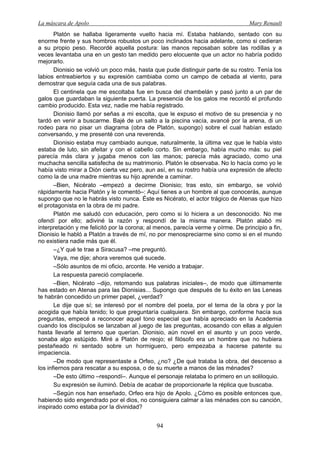 La máscara de Apolo Mary Renault 
94 
Platón se hallaba ligeramente vuelto hacia mí. Estaba hablando, sentado con su enorme frente y sus hombros robustos un poco inclinados hacia adelante, como si cedieran a su propio peso. Recordé aquella postura: las manos reposaban sobre las rodillas y a veces levantaba una en un gesto tan medido pero elocuente que un actor no habría podido mejorarlo. 
Dionisio se volvió un poco más, hasta que pude distinguir parte de su rostro. Tenía los labios entreabiertos y su expresión cambiaba como un campo de cebada al viento, para demostrar que seguía cada una de sus palabras. 
El centinela que me escoltaba fue en busca del chambelán y pasó junto a un par de galos que guardaban la siguiente puerta. La presencia de los galos me recordó el profundo cambio producido. Esta vez, nadie me había registrado. 
Dionisio llamó por señas a mi escolta, que le expuso el motivo de su presencia y no tardó en venir a buscarme. Bajé de un salto a la piscina vacía, avancé por la arena, di un rodeo para no pisar un diagrama (obra de Platón, supongo) sobre el cual habían estado conversando, y me presenté con una reverenda. 
Dionisio estaba muy cambiado aunque, naturalmente, la última vez que le había visto estaba de luto, sin afeitar y con el cabello corto. Sin embargo, había mucho más: su piel parecía más clara y jugaba menos con las manos; parecía más agraciado, como una muchacha sencilla satisfecha de su matrimonio. Platón le observaba. No lo hacía como yo le había visto mirar a Dión cierta vez pero, aun así, en su rostro había una expresión de afecto como la de una madre mientras su hijo aprende a caminar. 
–Bien, Nicérato –empezó a decirme Dionisio; tras esto, sin embargo, se volvió rápidamente hacia Platón y le comentó–: Aquí tienes a un hombre al que conocerás, aunque supongo que no le habrás visto nunca. Éste es Nicérato, el actor trágico de Atenas que hizo el protagonista en la obra de mi padre. 
Platón me saludó con educación, pero como si lo hiciera a un desconocido. No me ofendí por ello; adiviné la razón y respondí de la misma manera. Platón alabó mi interpretación y me felicitó por la corona; al menos, parecía verme y oírme. De principio a fin, Dionisio le habló a Platón a través de mí, no por menospreciarme sino como si en el mundo no existiera nadie más que él. 
–¿Y qué te trae a Siracusa? –me preguntó. 
Vaya, me dije; ahora veremos qué sucede. 
–Sólo asuntos de mi oficio, arconte. He venido a trabajar. 
La respuesta pareció complacerle. 
–Bien, Nicérato –dijo, retomando sus palabras iniciales–, de modo que últimamente has estado en Atenas para las Dionisias... Supongo que después de tu éxito en las Leneas te habrán concedido un primer papel, ¿verdad? 
Le dije que sí; se interesó por el nombre del poeta, por el tema de la obra y por la acogida que había tenido; lo que preguntaría cualquiera. Sin embargo, conforme hacía sus preguntas, empecé a reconocer aquel tono especial que había apreciado en la Academia cuando los discípulos se lanzaban al juego de las preguntas, acosando con ellas a alguien hasta llevarle al terreno que querían. Dionisio, aún novel en el asunto y un poco verde, sonaba algo estúpido. Miré a Platón de reojo; el filósofo era un hombre que no hubiera pestañeado ni sentado sobre un hormiguero, pero empezaba a hacerse patente su impaciencia. 
–De modo que representaste a Orfeo, ¿no? ¿De qué trataba la obra, del descenso a los infiernos para rescatar a su esposa, o de su muerte a manos de las ménades? 
–De esto último –respondí–. Aunque el personaje relataba lo primero en un soliloquio. 
Su expresión se iluminó. Debía de acabar de proporcionarle la réplica que buscaba. 
–Según nos han enseñado, Orfeo era hijo de Apolo. ¿Cómo es posible entonces que, habiendo sido engendrado por el dios, no consiguiera calmar a las ménades con su canción, inspirado como estaba por la divinidad?  