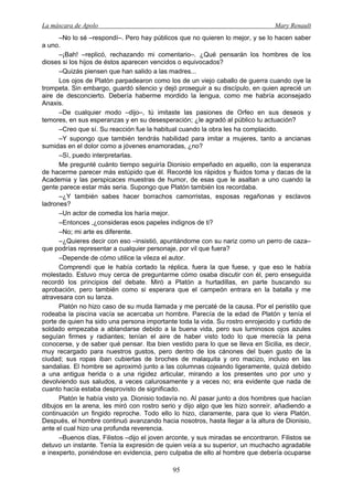 La máscara de Apolo Mary Renault 
95 
–No lo sé –respondí–. Pero hay públicos que no quieren lo mejor, y se lo hacen saber a uno. 
–¡Bah! –replicó, rechazando mi comentario–. ¿Qué pensarán los hombres de los dioses si los hijos de éstos aparecen vencidos o equivocados? 
–Quizás piensen que han salido a las madres... 
Los ojos de Platón parpadearon como los de un viejo caballo de guerra cuando oye la trompeta. Sin embargo, guardó silencio y dejó proseguir a su discípulo, en quien aprecié un aire de desconcierto. Debería haberme mordido la lengua, como me habría aconsejado Anaxis. 
–De cualquier modo –dijo–, tú imitaste las pasiones de Orfeo en sus deseos y temores, en sus esperanzas y en su desesperación; ¿le agradó al público tu actuación? 
–Creo que sí. Su reacción fue la habitual cuando la obra les ha complacido. 
–Y supongo que también tendrás habilidad para imitar a mujeres, tanto a ancianas sumidas en el dolor como a jóvenes enamoradas, ¿no? 
–Sí, puedo interpretarlas. 
Me pregunté cuánto tiempo seguiría Dionisio empeñado en aquello, con la esperanza de hacerme parecer más estúpido que él. Recordé los rápidos y fluidos toma y dacas de la Academia y las perspicaces muestras de humor, de esas que le asaltan a uno cuando la gente parece estar más seria. Supongo que Platón también los recordaba. 
–¿Y también sabes hacer borrachos camorristas, esposas regañonas y esclavos ladrones? 
–Un actor de comedia los haría mejor. 
–Entonces ,¿consideras esos papeles indignos de ti? 
–No; mi arte es diferente. 
–¿Quieres decir con eso –insistió, apuntándome con su nariz como un perro de caza– que podrías representar a cualquier personaje, por vil que fuera? 
–Depende de cómo utilice la vileza el autor. 
Comprendí que le había cortado la réplica, fuera la que fuese, y que eso le había molestado. Estuvo muy cerca de preguntarme cómo osaba discutir con él, pero enseguida recordó los principios del debate. Miró a Platón a hurtadillas, en parte buscando su aprobación, pero también como si esperara que el campeón entrara en la batalla y me atravesara con su lanza. 
Platón no hizo caso de su muda llamada y me percaté de la causa. Por el peristilo que rodeaba la piscina vacía se acercaba un hombre. Parecía de la edad de Platón y tenía el porte de quien ha sido una persona importante toda la vida. Su rostro enrojecido y curtido de soldado empezaba a ablandarse debido a la buena vida, pero sus luminosos ojos azules seguían firmes y radiantes; tenían el aire de haber visto todo lo que merecía la pena conocerse, y de saber qué pensar. Iba bien vestido para lo que se lleva en Sicilia, es decir, muy recargado para nuestros gustos, pero dentro de los cánones del buen gusto de la ciudad; sus ropas iban cubiertas de broches de malaquita y oro macizo, incluso en las sandalias. El hombre se aproximó junto a las columnas cojeando ligeramente, quizá debido a una antigua herida o a una rigidez articular, mirando a los presentes uno por uno y devolviendo sus saludos, a veces calurosamente y a veces no; era evidente que nada de cuanto hacía estaba desprovisto de significado. 
Platón le había visto ya. Dionisio todavía no. Al pasar junto a dos hombres que hacían dibujos en la arena, les miró con rostro serio y dijo algo que les hizo sonreír, añadiendo a continuación un fingido reproche. Todo ello lo hizo, claramente, para que lo viera Platón. Después, el hombre continuó avanzando hacia nosotros, hasta llegar a la altura de Dionisio, ante el cual hizo una profunda reverencia. 
–Buenos días, Filistos –dijo el joven arconte, y sus miradas se encontraron. Filistos se detuvo un instante. Tenía la expresión de quien veía a su superior, un muchacho agradable e inexperto, poniéndose en evidencia, pero culpaba de ello al hombre que debería ocuparse  