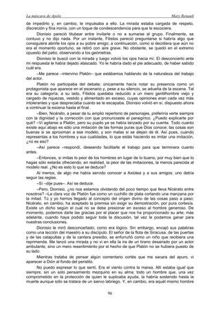 La máscara de Apolo Mary Renault 
96 
de impedirlo y, en cambio, le impulsaba a ello. La mirada estaba cargada de respeto, discreción y fina ironía, con un toque de condescendencia para que le escociera. 
Dionisio pareció titubear entre invitarle o no a sumarse al grupo. Finalmente, se contuvo y no dijo nada. Por un instante, Filistos pareció preguntarse si habría algo que consiguiera abrirle los ojos a su pobre amigo; a continuación, como si decidiera que aún no era el momento oportuno, se retiró con aire grave. No obstante, se quedó en el extremo opuesto del patio, observando a los geómetras. 
Dionisio le buscó con la mirada y luego volvió los ojos hacia mí. El desconcierto ante mi respuesta le había dejado atascado. Yo le habría dado el pie adecuado, de haber sabido cuál era. 
–Me parece –intervino Platón– que estábamos hablando de la naturaleza del trabajo del actor. 
Platón no participaba del debate; únicamente hacía notar su presencia como un protagonista que aparece en el escenario y, pese a su silencio, se adueña de la escena. Tal era su categoría; a su lado, Filistos quedaba reducido a un mero gentilhombre viejo y cargado de riquezas, vestido y alimentado en exceso, cuyas opiniones eran cada vez más intolerantes y que despreciaba cuanto se le escapaba. Dionisio volvió en sí, dispuesto ahora a continuar la escena hasta el final. 
–Bien, Nicérato, a pesar de tu amplio repertorio de personajes, preferiría verte siempre con la dignidad y la corrección con que pronunciaste el panegírico. ¿Puedo explicarte por qué? –Vi agitarse a Platón, pero su pupilo ya se había lanzado por su cuenta. Todo cuanto existe aquí abajo es sólo una imitación de las formas puras que Dios conoce; las cosas son buenas si se aproximan a ese modelo, y son malas si se alejan de él. Así pues, cuando representas a los hombres y sus cualidades, lo que estás haciendo es imitar una imitación, ¿no es eso? 
–Así parece –respondí, deseando facilitarle el trabajo para que terminara cuanto antes. 
–Entonces, si imitas lo peor de los hombres en lugar de lo bueno, por muy bien que lo hagas sólo estarás ofreciendo, en realidad, la peor de las imitaciones, la menos parecida al modelo real. ¿No es esto lo que se deduce? 
Al menos, de algo me había servido conocer a Axiotea y a sus amigos; uno debía seguir las reglas. 
–Sí –dije pues–. Así se deduce. 
–Pero, Dionisio, ¿no nos estamos olvidando del poco tiempo que lleva Nicérato entre nosotros? –La clara voz de Platón fue como un cuchillo de plata cortando una manzana por la mitad. Tú y yo hemos llegado al concepto del origen divino de las cosas paso a paso; Nicérato, en cambio, ha aceptado la premisa sin exigir su demostración, por pura cortesía. Existe un dicho según el cual no se debe presionar en exceso al hombre generoso. De momento, podemos darle las gracias por el placer que nos ha proporcionado su arte; más adelante, cuando haya podido seguir toda la discusión, tal vez le podamos ganar para nuestras conclusiones. 
Dionisio le miró desconcertado, como era lógico. Sin embargo, encajó sus palabras como una lección del maestro a su discípulo. El señor de la flota de Siracusa, de las puertas y de las catapultas y de la cantera presidio, se enfurruñó como un niño que recibiera una reprimenda. Me lanzó una mirada y no vi en ella la ira de un tirano desairado por un actor ambulante, sino un mero resentimiento por el hecho de que Platón no se hubiera puesto de su lado. 
Mientras trataba de pensar algún comentario cortés que me sacara del apuro, vi aparecer a Dión al fondo del peristilo. 
No puedo expresar lo que sentí. Era el viento contra la marea. Allí estaba igual que siempre, sin un solo pensamiento mezquino en su alma; todo un hombre que, una vez comprometido en la protección de quien le suplicaba ayuda, la habría sostenido hasta la muerte aunque sólo se tratara de un siervo labriego. Y, en cambio, era aquél mismo hombre  
